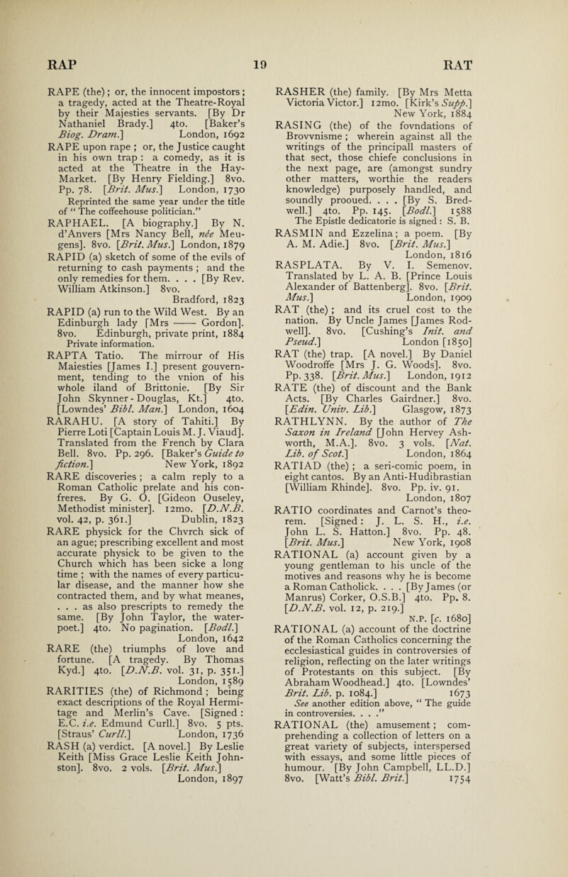 RAPE (the); or, the innocent impostors ; a tragedy, acted at the Theatre-Royal by their Majesties servants. [By Dr Nathaniel Brady.] 4to. [Baker’s Biog. Dram.'] London, 1692 RAPE upon rape ; or, the Justice caught in his own trap : a comedy, as it is acted at the Theatre in the Hay- Market. [By Henry Fielding.] 8vo. Pp. 78. \Brit. Mus.] London, 1730 Reprinted the same year under the title of “ The coffeehouse politician.” RAPHAEL. [A biography.] By N. d’Anvers [Mrs Nancy Bell, nee Meu- gens]. 8vo. [Brit. Mus.] London, 1879 RAPID (a) sketch of some of the evils of returning to cash payments ; and the only remedies for them. . . . [By Rev. William Atkinson.] 8vo. Bradford, 1823 RAPID (a) run to the Wild West. By an Edinburgh lady [Mrs - Gordon]. 8vo. Edinburgh, private print, 1884 Private information. RAPTA Tatio. The mirrour of His Maiesties [James I.] present gouvern- ment, tending to the vnion of his whole iland of Brittonie. [By Sir John Skynner - Douglas, Kt.] 4to. [Lowndes’ Bibl. Man.] London, 1604 RARAHU. [A story of Tahiti.] By Pierre Loti [Captain Louis M. J. Viaud]. Translated from the French by Clara Bell. 8vo. Pp. 296. [Baker’s Guide to fiction.] New York, 1892 RARE discoveries ; a calm reply to a Roman Catholic prelate and his con¬ freres. By G. O. [Gideon Ouseley, Methodist minister], i2mo. [.D.N.B. vol. 42, p. 361.] Dublin, 1823 RARE physick for the Chvrch sick of an ague; prescribing excellent and most accurate physick to be given to the Church which has been sicke a long time ; with the names of every particu¬ lar disease, and the manner how she contracted them, and by what meanes, ... as also prescripts to remedy the same. [By John Taylor, the water- poet.] 4to. No pagination. [.Bodl.] London, 1642 RARE (the) triumphs of love and fortune. [A tragedy. By Thomas Kyd.] 4to. [D.N.B. vol. 31, p. 351.] London,1589 RARITIES (the) of Richmond ; being exact descriptions of the Royal Hermi¬ tage and Merlin’s Cave. [Signed : E.C. i.e. Edmund Curll.] 8vo. 5 pts. [Straus’ Curll.] London, 1736 RASH (a) verdict. [A novel.] By Leslie Keith [Miss Grace Leslie Keith John¬ ston]. 8vo. 2 vols. [Brit. Mus.] London, 1897 RASHER (the) family. [By Mrs Metta Victoria Victor.] i2mo. [Kirk’s Suftp.] New York, 1884 RASING (the) of the fovndations of Brovvnisme ; wherein against all the writings of the principall masters of that sect, those chiefe conclusions in the next page, are (amongst sundry other matters, worthie the readers knowledge) purposely handled, and soundly prooued. . . . [By S. Bred- well.] 4to. Pp. 145. [Bodl.] 1588 The Epistle dedicatorie is signed : S. B. RASMIN and Ezzelina; a poem. [By A. M. Adie.] 8vo. [Brit. Mus.] London, 1816 RASPLATA. By V. I. Semenov. Translated by L. A. B. [Prince Louis Alexander of Battenberg]. 8vo. [Brit. Mus.] London, 1909 RAT (the) ; and its cruel cost to the nation. By Uncle James [James Rod- well]. 8vo. [Cushing’s Init. and Pseud.] London [1850] RAT (the) trap. [A novel.] By Daniel Woodroffe [Mrs J. G. Woods]. 8vo. Pp. 338. [Brit. Mus.] London, 1912 RATE (the) of discount and the Bank Acts. [By Charles Gairdner.] 8vo. [Edin. Univ. Lib.] Glasgow, 1873 RATHLYNN. By the author of The Saxon in Ireland [John Hervey Ash¬ worth, M.A.]. 8vo. 3 vols. [Nat. Lib. of Scot.] London, 1864 RATIAD (the) ; a seri-comic poem, in eight cantos. By an Anti-Hudibrastian [William Rhinde]. 8vo. Pp. iv. 91. London, 1807 RATIO coordinates and Carnot’s theo¬ rem. [Signed: J. L. S. H., i.e. John L. S. Hatton.] 8vo. Pp. 48. [Brit. Mus.] New York, 1908 RATIONAL (a) account given by a young gentleman to his uncle of the motives and reasons why he is become a Roman Catholick. . . . [By James (or Manrus) Corker, O.S.B.] 4to. Pp. 8. [D.N.B. vol. 12, p. 219.] N.P. [c. 1680] RATIONAL (a) account of the doctrine of the Roman Catholics concerning the ecclesiastical guides in controversies of religion, reflecting on the later writings of Protestants on this subject. [By Abraham Woodhead.] 4to. [Lowndes’ Brit. Lib. p. 1084.] 1673 See another edition above, “ The guide in controversies. . . .” RATIONAL (the) amusement ; com¬ prehending a collection of letters on a great variety of subjects, interspersed with essays, and some little pieces of humour. [By John Campbell, LL.D.] 8vo. [Watt’s Bibl. Brit.] 1754