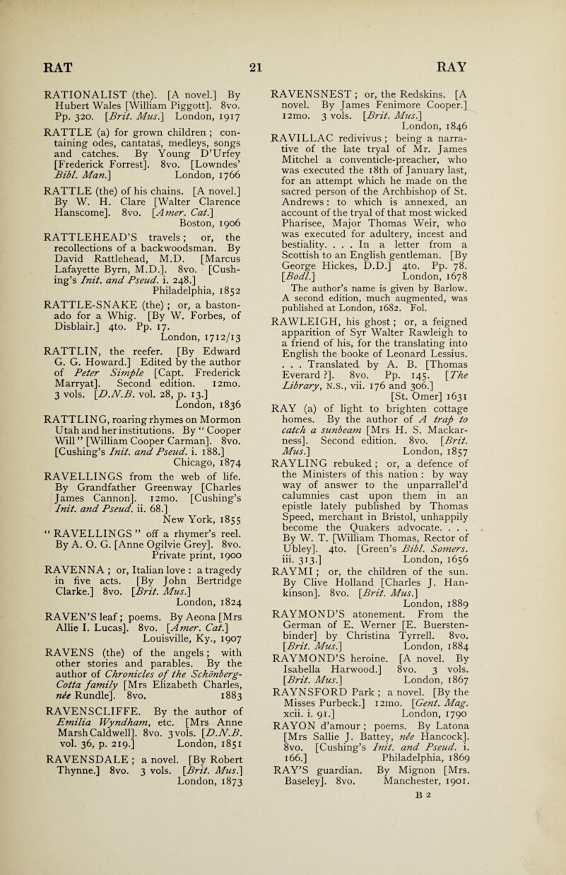 RATIONALIST (the). [A novel.] By Hubert Wales [William Piggott]. 8vo. Pp. 320. [Brit. Musi] London, 1917 RATTLE (a) for grown children ; con¬ taining odes, cantatas, medleys, songs and catches. By Young D’Urfey [Frederick Forrest]. 8vo. [Lowndes’ Bibl. Man.] London, 1766 RATTLE (the) of his chains. [A novel.] By W. H. Clare [Walter Clarence Hanscome]. 8vo. [Amer. Cat.] Boston, 1906 RATTLEHEAD’S travels; or, the recollections of a backwoodsman. By David Rattlehead, M.D. [Marcus Lafayette Byrn, M.D.]. 8vo. [Cush¬ ing’s Init. and Pseud, i. 248.] Philadelphia, 1852 RATTLE-SNAKE (the) ; or, a baston- ado for a Whig. [By W. Forbes, of Disblair.] 4to. Pp. 17. London, 1712/13 RATTLIN, the reefer. [By Edward G. G. Howard.] Edited by the author of Peter Simple [Capt. Frederick Marryat]. Second edition. i2mo. 3 vols. [.D.N.B. vol. 28, p. 13.] London, 1836 RATTLING, roaring rhymes on Mormon Utah and her institutions. By “ Cooper Will ” [William Cooper Carman]. 8vo. [Cushing’s Init. and Pseud, i. 188.] Chicago, 1874 RAVELLINGS from the web of life. By Grandfather Greenway [Charles James Cannon]. i2mo. [Cushing’s Init. and Pseud, ii. 68.] New York, 1855 “ RAVELLINGS ” off a rhymer’s reel. By A. O. G. [Anne Ogilvie Grey]. 8vo. Private print, 1900 RAVENNA; or, Italian love : a tragedy in five acts. [By John Bertridge Clarke.] 8vo. [Brit. Musi] London, 1824 RAVEN’S leaf ; poems. By Aeona [Mrs Allie I. Lucas]. 8vo. [Amer. Cat.] Louisville, Ky., 1907 RAVENS (the) of the angels; with other stories and parables. By the author of Chronicles of the Schdnberg- Cotta family [Mrs Elizabeth Charles, nee Rundle]. 8vo. 1883 RAVENSCLIFFE. By the author of Emilia Wyndham, etc. [Mrs Anne Marsh Caldwell]. 8vo. 3 vols. [D.N.B. vol. 36, p. 219.] London, 1851 RAVENSDALE ; a novel. [By Robert Thynne.] 8vo. 3 vols. [Brit. Mus.] London,1873 RAVENSNEST ; or, the Redskins. [A novel. By James Fenimore Cooper.] i2mo. 3 vols. [Brit. Musi] London, 1846 RAVILLAC redivivus ; being a narra¬ tive of the late tryal of Mr. James Mitchel a conventicle-preacher, who was executed the 18th of January last, for an attempt which he made on the sacred person of the Archbishop of St. Andrews: to which is annexed, an account of the tryal of that most wicked Pharisee, Major Thomas Weir, who was executed for adultery, incest and bestiality. ... In a letter from a Scottish to an English gentleman. [By George Hickes, D.D.] 4to. Pp. 78. [Bodli] London, 1678 The author’s name is given by Barlow. A second edition, much augmented, was published at London, 1682. Fol. RAWLEIGH, his ghost ; or, a feigned apparition of Syr Walter Rawleigh to a friend of his, for the translating into English the booke of Leonard Lessius. . . . Translated by A. B. [Thomas Everard ?]. 8vo. Pp. 145. [The Library, N.S., vii. 176 and 306.] [St. Omer] 1631 RAY (a) of light to brighten cottage homes. By the author of A trap to catch a sunbeam [Mrs H. S. Mackar- ness]. Second edition. 8vo. [Brit. Musi] London, 1857 RAYLING rebuked ; or, a defence of the Ministers of this nation : by way way of answer to the unparrallel’d calumnies cast upon them in an epistle lately published by Thomas Speed, merchant in Bristol, unhappily become the Quakers advocate. . . . By W. T. [William Thomas, Rector of Ubley]. 4to. [Green’s Bibl. Somers. iii. 313.] London, 1656 RAYMI ; or, the children of the sun. By Clive Holland [Charles J. Han- kinson]. 8vo. [Brit. Musi] London, 1889 RAYMOND’S atonement. From the German of E. Werner [E. Buersten- binder] by Christina Tyrrell. 8vo. [Brit. Musi] London, 1884 RAYMOND’S heroine. [A novel. By Isabella Harwood.] 8vo. 3 vols. [Brit. Musi] London, 1867 RAYNSFORD Park ; a novel. [By the Misses Purbeck.] i2mo. [Gent. Mag. xcii. i. 91.] London, 1790 RAYON d’amour ; poems. By Latona [Mrs Sallie J. Battey, nee Hancock]. 8vo. [Cushing’s Init. and Pseud, i. 166.] Philadelphia, 1869 RAY’S guardian. By Mignon [Mrs. Baseley]. 8vo. Manchester, 1901.