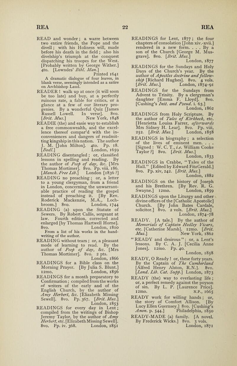 READ and wonder ; a warre between two entire friends, the Pope and the divell ; with his Holiness will, made before his death in the field ; also his divelship’s triumph at the conquest dispatching his troopes for the West. [Probably written by George Wither.] 4to. [Lowndes’ Bibl. Man.] Printed 1641 A dramatic dialogue of four leaves, in blank verse, seemingly intended as a satire on Archbishop Laud. READER ! walk up at once (it will soon be too late) and buy, at a perfectly ruinous rate, a fable for critics, or a glance at a few of our literary pro¬ genies. By a wonderful Quiz [James Russell Lowell. In verse]. 8vo. {Brit. Mus.\ New York, 1848 READ IE (the) and easie way to establish a free commonwealth, and the excel¬ lence thereof compar’d with the in¬ conveniences and dangers of readmit¬ ting kingship in this nation. The author J. M. [John Milton]. 4to. Pp. 18. {Bodli] London, 1659 READING disentangled; or, classified lessons in spelling and reading. By the author of Peep of day, &c. [Mrs Thomas Mortimer]. 8vo. Pp. viii. 186. [Manch. Free Lib.] London [1836?] READING no preaching; or, a letter to a young clergyman, from a friend in London, concerning the unwarrant¬ able practice of reading the gospel instead of preaching it. [By Rev. Roderick Mackenzie, M.A., Loch- broom.] 8vo. London, 1744 READING (a) upon the Statute of Sewers. By Robert Callis, sergeant at law. Fourth edition, corrected and enlarged [by Thomas Hartwell Horne]. 8vo. London,1810 From a list of his works in the hand¬ writing of the author. READING without tears ; or, a pleasant mode of learning to read. By the author of Beef of day, &c. [Mrs Thomas Mortimer]. 8vo. 2 pts. London, 1866 READINGS for a Bible class on the Morning Prayer. [By Julia S. Blunt.] i2mo. London, 1856 READINGS for a month preparatory to Confirmation; compiled from the works of writers of the early and of the English Church, by the author of Amy Herbert, &c. [Elizabeth Missing Sewell]. 8vo. Pp. 367. {Brit. Musi] London, 1853 READINGS for every day in Lent ; compiled from the writings of Bishop Jeremy Taylor, by the author of Amy Herbert, etc. [Elizabeth Missing Sewell]. 8vo. Pp. iv. 368. London, 1851 READINGS for Lent, 1877 ; the four chapters of consolation [John xiv.-xvii.] rendered in a new form. . . . By a son of the Church [George M. Mus- grave]. 8vo. {Brit. Musi] London, 1877 READINGS for the Sundays and Holy Days of the Church’s year. By the author of Apostles doctrine and fellow¬ ship [Richard Hughes]. 8vo. 4 vols. {Brit. Musi] London, 1874-91 READINGS for the Sundays from Advent to Trinity. By a clergyman’s daughter [Emma F. Lloyd]. 8vo. [Cushing’s Init. and Pseud, i. 63.] London, 1862 READINGS from Holy Scripture. By the author of Tales of Kirkbeck, etc. [Henrietta Louisa Farrer, afterwards Mrs Sidney H. Lear], 8vo. Pp. viii, 252. {Brit. Musi] London, 1858 READINGS in biography; a selection of the lives of eminent men. . . . [Signed : W. C. T., i.e. William Cooke Taylor ?] 8vo. {Brit. Musi] London, 1833 READINGS in Crabbe, “Tales of the Hall.” [Edited by Edward FitzGerald.] 8vo. Pp. xiv, 242. {Brit. Musi] London, 1882 READINGS on the history of Joseph and his Brethren. [By Rev. R. G. Swayne.] i2mo. London, 1859 READINGS upon the Liturgy and other divine offices of the [Catholic Apostolic] Church. [By John Bates Cardale, solicitor.] 8vo. 2 vols. {Brit. Musi] London, 1874-78 READY. [A tale.] By the author of Memorials of Captain Hedley Vicars, etc. [Catherine Marsh]. i2mo. {Brit. Musi] New York, 1862 “ READY and desirous ” ; or, a Lent’s lessons. By C. A. J. [Cecilia Anne Jones]. i2mo. Pp. 40. London, 1858 READY, O Ready ! or, these forty years. By the Captain of The Cumberland [Alfred Henry Alston, R.N.]. 8vo. {Bond. Lib. Cat. Suppi] London, 1873 READY (the) way to everlasting life ; or, a perfect remedy against the poyson of sin. By L. P. [Laurence Price], l2mo. N.P., 1665 READY work for willing hands ; or, the story of Comfort Allison. [By Lucy Ellen Guernsey.] 8vo. [Cushing’s Anon. p. 544.] Philadelphia, 1850 READY-MADE (a) family. [A novel. By Frederick Wicks.] 8vo. 3 vols. London, 1871