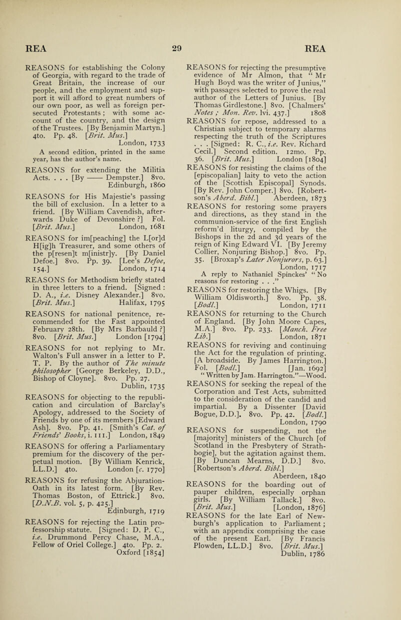 REASONS for establishing the Colony of Georgia, with regard to the trade of Great Britain, the increase of our people, and the employment and sup¬ port it will afford to great numbers of our own poor, as well as foreign per¬ secuted Protestants ; with some ac¬ count of the country, and the design of the Trustees. [By Benjamin Martyn.] 4to. Pp. 48. \Brit. Mus.] London, 1733 A second edition, printed in the same year, has the author’s name. REASONS for extending the Militia Acts. . . . [By- Dempster.] 8vo. Edinburgh, i860 REASONS for His Majestie’s passing the bill of exclusion. In a letter to a friend. [By William Cavendish, after¬ wards Duke of Devonshire ?] Fol. [Brit. Mus.] London, 1681 REASONS for im[peaching] the L[or]d H[ig]h Treasurer, and some others of the p[resen]t m[inistr]y. [By Daniel Defoe.] 8vo. Pp. 39. [Lee’s Defoe, 154.] London, 1714 REASONS for Methodism briefly stated in three letters to a friend. [Signed : D. A., i.e. Disney Alexander.] 8vo. \Brit. Mus.\ Halifax, 1795 REASONS for national penitence, re¬ commended for the Fast appointed February 28th. [By Mrs Barbauld ?] 8vo. [Brit. Mus.] London [1794] REASONS for not replying to Mr. Walton’s Full answer in a letter to P. T. P. By the author of The minute philosopher [George Berkeley, D.D., Bishop of Cloyne]. 8vo. Pp. 27. Dublin, 1735 REASONS for objecting to the republi¬ cation and circulation of Barclay’s Apology, addressed to the Society of Friends by one of its members [Edward Ash], 8vo. Pp. 41. [Smith’s Cat. of Friends’ Books, i. 111.] London, 1849 REASONS for offering a Parliamentary premium for the discovery of the per¬ petual motion. [By William Kenrick, LL.D.] 4to. London [e. 1770] REASONS for refusing the Abjuration- Oath in its latest form. [By Rev. Thomas Boston, of Ettrick.] 8vo. [D.N.B. vol. 5, p. 425.] Edinburgh, 1719 REASONS for rejecting the Latin pro¬ fessorship statute. [Signed: D. P. C., i.e. Drummond Percy Chase, M.A., Fellow of Oriel College.] 4to. Pp. 2. Oxford [1854] REASONS for rejecting the presumptive evidence of Mr Almon, that “ Mr Hugh Boyd was the writer of Junius,” with passages selected to prove the real author of the Letters of Junius. [By Thomas Girdlestone.] 8vo. [Chalmers’ Notes ; Mon. Rev. lvi. 437.] 1808 REASONS for repose, addressed to a Christian subject to temporary alarms respecting the truth of the Scriptures . . . [Signed: R. C.,i.e. Rev. Richard Cecil.] Second edition. i2mo. Pp. 36. [Brit. Mus.] London [1804] REASONS for resisting the claims of the [episcopalian] laity to veto the action of the [Scottish Episcopal] Synods. [By Rev. John Comper.] 8vo. [Robert¬ son’s Aberd. Bibl.] Aberdeen, 1873 REASONS for restoring some prayers and directions, as they stand in the communion-service of the first English reform’d liturgy, compiled by the Bishops in the 2d and 3d years of the reign of King Edward VI. [By Jeremy Collier, Nonjuring Bishop.] 8vo. Pp. 35. [Broxap’s Later Nonjurors, p. 63.] London, 1717 A reply to Nathaniel Spinckes’ “ No reasons for restoring . . REASONS for restoring the Whigs. [By William Oldisworth.] 8vo. Pp. 38. [.Bodl.] London, 1711 REASONS for returning to the Church of England. [By John Moore Capes, M.A.] 8vo. Pp. 233. [Manch. Free Lib.] London, 1871 REASONS for reviving and continuing the Act for the regulation of printing. [A broadside. By James Harrington.] Fol. [Bodl.] [Jan. 1692] “ Written by Jam. Harrington.”—Wood. REASONS for seeking the repeal of the Corporation and Test Acts, submitted to the consideration of the candid and impartial. By a Dissenter [David Bogue, D.D.]. 8vo. Pp. 42. [Bodl.] London, 1790 REASONS for suspending, not the [majority] ministers of the Church [of Scotland in the Presbytery of Strath- bogie], but the agitation against them. [By Duncan Mearns, D.D.] 8vo. [Robertson’s A berd. Bibl.] Aberdeen, 1840 REASONS for the boarding out of pauper children, especially orphan girls. [By William Tallack.] 8vo. [Brit. Mus.] [London, 1876] REASONS for the late Earl of New¬ burgh’s application to Parliament ; with an appendix comprising the case of the present Earl. [By Francis Plowden, LL.D.] 8vo. [Brit. Mus.] Dublin, 1786