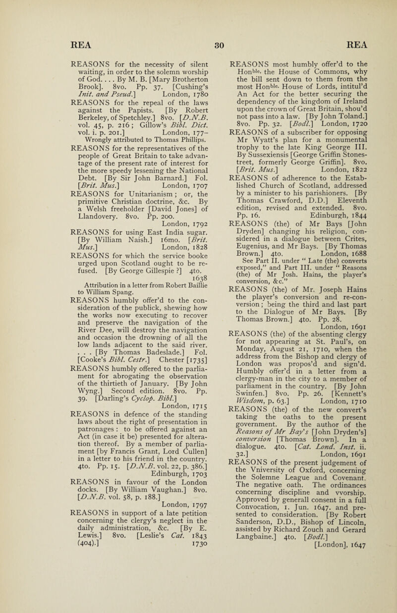 REASONS for the necessity of silent waiting, in order to the solemn worship of God. . . . By M. B. [Mary Brotherton Brook]. 8vo. Pp. 37. [Cushing’s 1nit. and Pseud.] London, 1780 REASONS for the repeal of the laws against the Papists. [By Robert Berkeley, of Spetchley.] 8vo. [.D.N.B. vol. 45, p. 216; Gillow’s Bill. Diet. vol. i. p. 201.] London, 177- Wrongly attributed to Thomas Phillips. REASONS for the representatives of the people of Great Britain to take advan¬ tage of the present rate of interest for the more speedy lessening the National Debt. [By Sir John Barnard.] Fol. [.Brit. Mus.] London, 1707 REASONS for Unitarianism ; or, the primitive Christian doctrine, &c. By a Welsh freeholder [David Jones] of Llandovery. 8vo. Pp. 200. London, 1792 REASONS for using East India sugar. [By William Naish.] i6mo. [Brit. Mus.] London, 1828 REASONS for which the service booke urged upon Scotland ought to be re¬ fused. [By George Gillespie ?] 4to. i638 Attribution in a letter from Robert Baillie to William Spang. REASONS humbly offer’d to the con¬ sideration of the publick, shewing how the works now executing to recover and preserve the navigation of the River Dee, will destroy the navigation and occasion the drowning of all the low lands adjacent to the said river. . . . [By Thomas Badeslade.] Fol. [Cooke’s Bibl. Cestr.\ Chester [1735] REASONS humbly offered to the parlia¬ ment for abrogating the observation of the thirtieth of January. [By John Wyng.] Second edition. 8vo. Pp. 39. [Darling’s Cyclop. Bibl.\ London, 1715 REASONS in defence of the standing laws about the right of presentation in patronages : to be offered against an Act (in case it be) presented for altera¬ tion thereof. By a member of parlia¬ ment [by Francis Grant, Lord Cullen] in a letter to his friend in the country. 4to. Pp. 15. [D.N.B. vol. 22, p. 386.] Edinburgh, 1703 REASONS in favour of the London docks. [By William Vaughan.] 8vo. [D.N.B. vol. 58, p. 188.] London, 1797 REASONS in support of a late petition concerning the clergy’s neglect in the daily administration, &c. [By E. Lewis.] 8vo. [Leslie’s Cat. 1843 (404).] 1730 REASONS most humbly offer’d to the Honble, the House of Commons, why the bill sent down to them from the most Honble- House of Lords, intitul’d An Act for the better securing the dependency of the kingdom of Ireland upon the crown of Great Britain, shou’d not pass into a law. [By John Toland.] 8vo. Pp. 32. [Bodl.] London, 1720 REASONS of a subscriber for opposing Mr Wyatt’s plan for a monumental trophy to the late King George III. By Sussexiensis [George Griffin Stones- treet, formerly George Griffin]. 8vo. [Brit. Mus.] London, 1822 REASONS of adherence to the Estab¬ lished Church of Scotland, addressed by a minister to his parishioners. [By Thomas Crawford, D.D.] Eleventh edition, revised and extended. 8vo. Pp. 16. Edinburgh, 1844 REASONS (the) of Mr Bays [John Dryden] changing his religion, con¬ sidered in a dialogue between Crites, Eugenius, and Mr Bays. [By Thomas Brown.] 4to. London, 1688 See Part II. under “ Late (the) converts exposed,” and Part III. under “ Reasons (the) of Mr Josh. Hains, the player’s conversion, &c.” REASONS (the) of Mr. Joseph Hains the player’s conversion and re-con¬ version ; being the third and last part to the Dialogue of Mr Bays. [By Thomas Brown.] 4to. Pp. 28. London, 1691 REASONS (the) of the absenting clergy for not appearing at St. Paul’s, on Monday, August 21, 1710, when the address from the Bishop and clergy of London was propos’d and sign’d. Humbly offer’d in a letter from a clergy-man in the city to a member of parliament in the country. [By John Swinfen.] 8vo. Pp. 26. [Kennett’s Wisdom, p. 63.] London, 1710 REASONS (the) of the new convert’s taking the oaths to the present government. By the author of the Reasons of Mr Bay's [John Dryden’s] conversion [Thomas Brown]. In a dialogue. 4to. [Cat. Lond. Inst. ii. 32-] London, 1691 REASONS of the present judgement of the Vniversitv of Oxford, concerning the Solemne League and Covenant. The negative oath. The ordinances concerning discipline and worship. Approved by generall consent in a full Convocation, 1. Jun. 1647. and pre¬ sented to consideration. [By Robert Sanderson, D.D., Bishop of Lincoln, assisted by Richard Zouch and Gerard Langbaine.] 4to. [Bodl.] [London], 1647