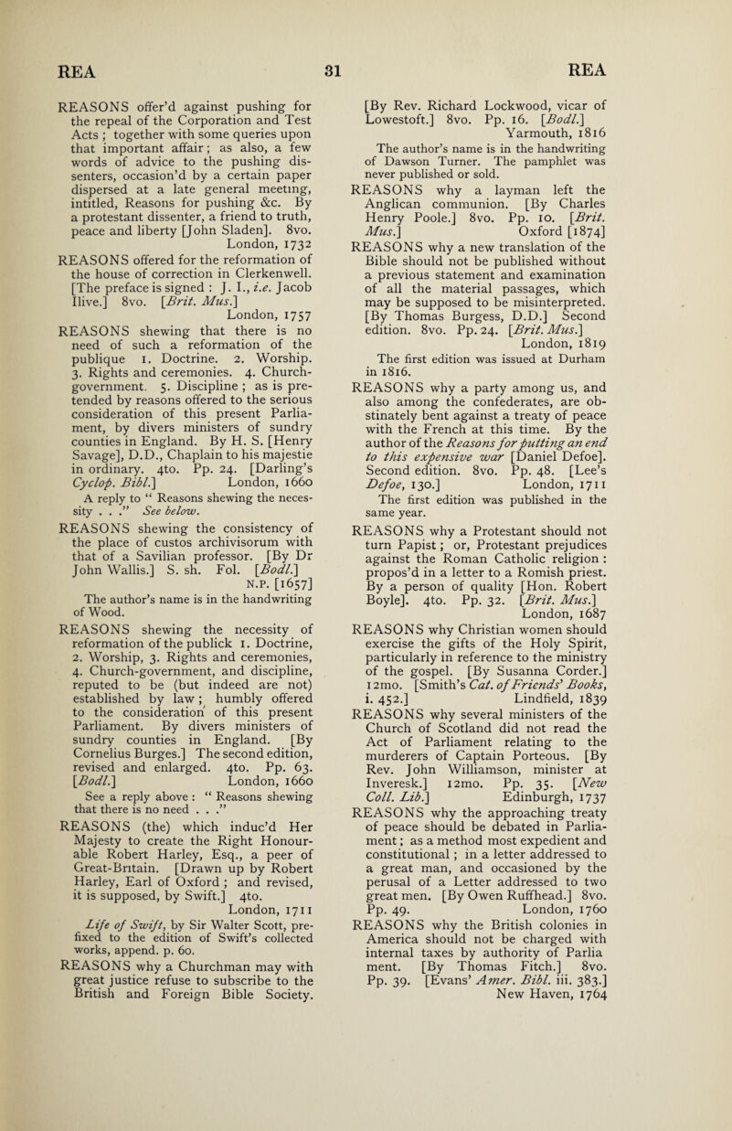 REASONS offer’d against pushing for the repeal of the Corporation and Test Acts ; together with some queries upon that important affair; as also, a few words of advice to the pushing dis¬ senters, occasion’d by a certain paper dispersed at a late general meeting, intitled, Reasons for pushing &c. By a protestant dissenter, a friend to truth, peace and liberty [John Sladen]. 8vo. London, 1732 REASONS offered for the reformation of the house of correction in Clerkenwell. [The preface is signed : J. I., i.e. Jacob Ilive.] 8vo. [Brit. Mus.] London, 1757 REASONS shewing that there is no need of such a reformation of the publique 1. Doctrine. 2. Worship. 3. Rights and ceremonies. 4. Church- government. 5. Discipline ; as is pre¬ tended by reasons offered to the serious consideration of this present Parlia¬ ment, by divers ministers of sundry counties in England. By H. S. [Henry Savage], D.D., Chaplain to his majestie in ordinary. 4to. Pp. 24. [Darling’s Cyclop. Bibl.] London, 1660 A reply to “ Reasons shewing the neces¬ sity . . See below. REASONS shewing the consistency of the place of custos archivisorum with that of a Savilian professor. [By Dr John Wallis.] S. sh. Fol. [Bodl.] N.P. [1657] The author’s name is in the handwriting of Wood. REASONS shewing the necessity of reformation of the publick 1. Doctrine, 2. Worship, 3. Rights and ceremonies, 4. Church-government, and discipline, reputed to be (but indeed are not) established by law; humbly offered to the consideration of this present Parliament. By divers ministers of sundry counties in England. [By Cornelius Burges.] The second edition, revised and enlarged. 4to. Pp. 63. [Bodl.] London, 1660 See a reply above : “ Reasons shewing that there is no need . . .” REASONS (the) which induc’d Her Majesty to create the Right Honour¬ able Robert Harley, Esq., a peer of Great-Bntain. [Drawn up by Robert Harley, Earl of Oxford ; and revised, it is supposed, by Swift.] 4to. London, 1711 Life of Swift, by Sir Walter Scott, pre¬ fixed to the edition of Swift’s collected works, append, p. 60. REASONS why a Churchman may with great justice refuse to subscribe to the British and Foreign Bible Society. [By Rev. Richard Lockwood, vicar of Lowestoft.] 8vo. Pp. 16. [Bodl.] Yarmouth, 1816 The author’s name is in the handwriting of Dawson Turner. The pamphlet was never published or sold. REASONS why a layman left the Anglican communion. [By Charles Henry Poole.] 8vo. Pp. 10. [Brit. Mus.] Oxford [1874] REASONS why a new translation of the Bible should not be published without a previous statement and examination of all the material passages, which may be supposed to be misinterpreted. [By Thomas Burgess, D.D.] Second edition. 8vo. Pp. 24. [Brit. Mus.] London, 1819 The first edition was issued at Durham in 1816. REASONS why a party among us, and also among the confederates, are ob¬ stinately bent against a treaty of peace with the French at this time. By the author of the Reasons for putting an end to this expensive war [Daniel Defoe]. Second edition. 8vo. Pp. 48. [Lee’s Defoe, 130.] London, 1711 The first edition was published in the same year. REASONS why a Protestant should not turn Papist; or, Protestant prejudices against the Roman Catholic religion : propos’d in a letter to a Romish priest. By a person of quality [Hon. Robert Boyle]. 4to. Pp. 32. [Brit. Mus.\ London, 1687 REASONS why Christian women should exercise the gifts of the Holy Spirit, particularly in reference to the ministry of the gospel. [By Susanna Corder.] i2mo. [Smith’s Cat. of Friends'1 Books, i. 452.] Lindfield, 1839 REASONS why several ministers of the Church of Scotland did not read the Act of Parliament relating to the murderers of Captain Porteous. [By Rev. John Williamson, minister at Inveresk.] i2mo. Pp. 35. [New Coll. Lib.] Edinburgh, 1737 REASONS why the approaching treaty of peace should be debated in Parlia¬ ment ; as a method most expedient and constitutional ; in a letter addressed to a great man, and occasioned by the perusal of a Letter addressed to two great men. [By Owen Ruffhead.] 8vo. Pp. 49. London, 1760 REASONS why the British colonies in America should not be charged with internal taxes by authority of Parlia ment. [By Thomas Fitch.] 8vo. Pp. 39. [Evans’ Amer. Bibl. iii. 383.] New Haven, 1764