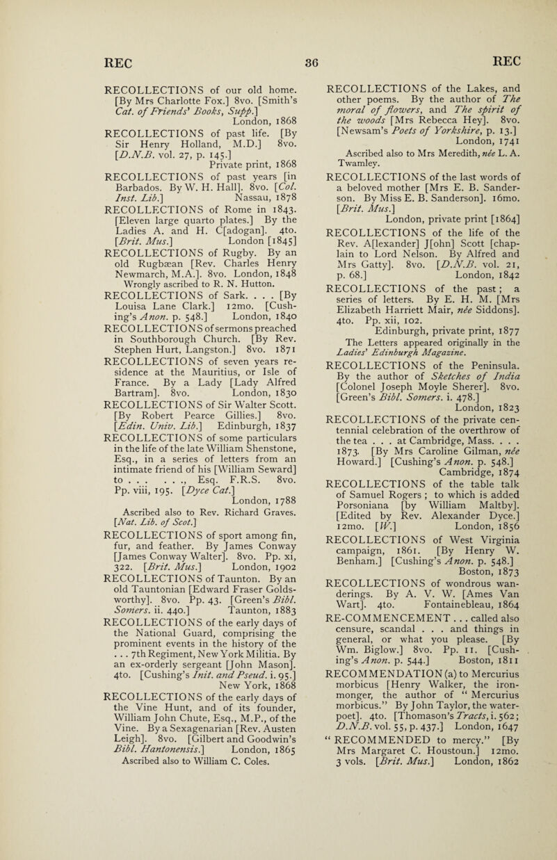 RECOLLECTIONS of our old home. [By Mrs Charlotte Fox.] 8vo. [Smith’s Cat. of Friends* Books, Sufp.] London, 1868 RECOLLECTIONS of past life. [By Sir Henry Holland, M.D.] 8vo. [D.N.B. vol. 27, p. 145.] Private print, 1868 RECOLLECTIONS of past years [in Barbados. ByW. H. Hall]. 8vo. [Col. Inst. Lib.] Nassau, 1878 RECOLLECTIONS of Rome in 1843. [Eleven large quarto plates.] By the Ladies A. and H. C[adogan]. 4to. [Brit. Mus.\ London [1845] RECOLLECTIONS of Rugby. By an old Rugbaean [Rev. Charles Henry Newmarch, M.A.]. 8vo. London, 1848 Wrongly ascribed to R. N. Hutton. RECOLLECTIONS of Sark. ... [By Louisa Lane Clark.] i2mo. [Cush¬ ing’s Anon. p. 548.] London, 1840 RECOLLECTIONS of sermons preached in Southborough Church. [By Rev. Stephen Hurt, Langston.] 8vo. 1871 RECOLLECTIONS of seven years re¬ sidence at the Mauritius, or Isle of France. By a Lady [Lady Alfred Bartram]. 8vo. London, 1830 RECOLLECTIONS of Sir Walter Scott. [By Robert Pearce Gillies.] 8vo. [Edin. Univ. Lib.\ Edinburgh, 1837 RECOLLECTIONS of some particulars in the life of the late William Shenstone, Esq., in a series of letters from an intimate friend of his [William Seward] to.. Esq. F.R.S. 8vo. Pp. viii, 195. [Dyce Cat.] London, 1788 Ascribed also to Rev. Richard Graves. [Nat. Lib. of Scot.] RECOLLECTIONS of sport among fin, fur, and feather. By James Conway [James Conway Walter]. 8vo. Pp. xi, 322. [Brit. Musi] London, 1902 RECOLLECTIONS of Taunton. By an old Tauntonian [Edward Fraser Golds¬ worthy]. 8vo. Pp. 43. [Green’s Bibl. Somers, ii. 440.] Taunton, 1883 RECOLLECTIONS of the early days of the National Guard, comprising the prominent events in the history of the . . . 7th Regiment, New York Militia. By an ex-orderly sergeant [John Mason]. 4to. [Cushing’s Init. and Pseud, i. 95.] New York, 1868 RECOLLECTIONS of the early days of the Vine Hunt, and of its founder, William John Chute, Esq., M.P., of the Vine. By a Sexagenarian [Rev. Austen Leigh]. 8vo. [Gilbert and Goodwin’s Bibl. Hantonensis.] London, 1865 Ascribed also to William C. Coles. RECOLLECTIONS of the Lakes, and other poems. By the author of The moral of flowers, and The spirit of the woods [Mrs Rebecca Hey]. 8vo. [Newsam’s Poets of Yorkshire, p. 13.] London, 1741 Ascribed also to Mrs Meredith, nee L. A. Twamlev. RECOLLECTIONS of the last words of a beloved mother [Mrs E. B. Sander¬ son. By Miss E. B. Sanderson]. i6mo. [Brit. Musi] London, private print [1864] RECOLLECTIONS of the life of the Rev. Alexander] J[ohn] Scott [chap¬ lain to Lord Nelson. By Alfred and Mrs Gatty]. 8vo. [D.N.B. vol. 21, p. 68.] London, 1842 RECOLLECTIONS of the past; a series of letters. By E. H. M. [Mrs Elizabeth Harriett Mair, nee Siddons]. 4to. Pp. xii, 102. Edinburgh, private print, 1877 The Letters appeared originally in the Ladies’ Edi?iburgh Magazine. RECOLLECTIONS of the Peninsula. By the author of Sketches of India [Colonel Joseph Moyle Sherer]. 8vo. [Green’s Bibl. Somers, i. 478.] London, 1823 RECOLLECTIONS of the private cen¬ tennial celebration of the overthrow of the tea ... at Cambridge, Mass. . . . 1873. [By Mrs Caroline Gilman, nee Howard.] [Cushing’s Anon. p. 548.] Cambridge, 1874 RECOLLECTIONS of the table talk of Samuel Rogers ; to which is added Porsoniana [by William Maltby]. [Edited by Rev. Alexander Dyce.] i2mo. [IV.] London, 1856 RECOLLECTIONS of West Virginia campaign, 1861. [By Henry W. Benham.] [Cushing’s Anon. p. 548.] Boston, 1873 RECOLLECTIONS of wondrous wan¬ derings. By A. V. W. [Ames Van Wart]. 4to. Fontainebleau, 1864 RE-COMMENCEMENT . . . called also censure, scandal . . . and things in general, or what you please. [By Wm. Biglow.] 8vo. Pp. 11. [Cush¬ ing’s A non. p. 544.] Boston, 1811 RECOMMENDATION (a) to Mercurius morbicus [Henry Walker, the iron¬ monger, the author of “ Mercurius morbicus.” By John Taylor, the water- poet]. 4to. [Thomason’s Tracts, i. 562; D.N.B. vol. 55, p. 437.] London, 1647 “ RECOMMENDED to mercy.” [By Mrs Margaret C. Houstoun.] i2mo. 3 vols. [Brit. Musi] London, 1862 /