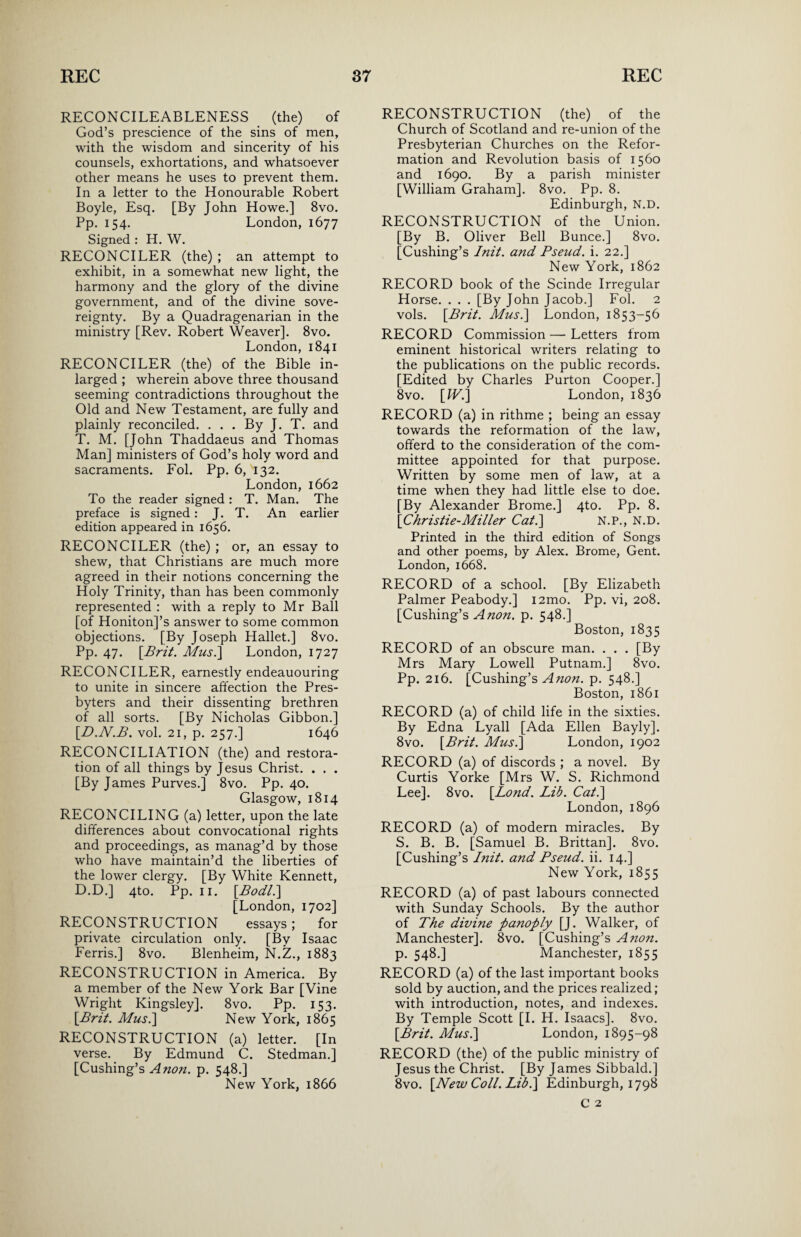 RECONCILEABLENESS (the) of God’s prescience of the sins of men, with the wisdom and sincerity of his counsels, exhortations, and whatsoever other means he uses to prevent them. In a letter to the Honourable Robert Boyle, Esq. [By John Howe.] 8vo. Pp. 154. London, 1677 Signed : H. W. RECONCILER (the) ; an attempt to exhibit, in a somewhat new light, the harmony and the glory of the divine government, and of the divine sove¬ reignty. By a Quadragenarian in the ministry [Rev. Robert Weaver]. 8vo. London, 1841 RECONCILER (the) of the Bible in- larged ; wherein above three thousand seeming contradictions throughout the Old and New Testament, are fully and plainly reconciled. . . . By J. T. and T. M. [John Thaddaeus and Thomas Man] ministers of God’s holy word and sacraments. Fol. Pp. 6, '132. London, 1662 To the reader signed : T. Man. The preface is signed: J. T. An earlier edition appeared in 1656. RECONCILER (the) ; or, an essay to shew, that Christians are much more agreed in their notions concerning the Holy Trinity, than has been commonly represented : with a reply to Mr Ball [of Honiton]’s answer to some common objections. [By Joseph Hallet.] 8vo. Pp. 47. [Brit. Mus.] London, 1727 RECONCILER, earnestly endeauouring to unite in sincere affection the Pres¬ byters and their dissenting brethren of all sorts. [By Nicholas Gibbon.] [.D.N.B. vol. 21, p. 257.] 1646 RECONCILIATION (the) and restora¬ tion of all things by Jesus Christ. . . . [By James Purves.] 8vo. Pp. 40. Glasgow, 1814 RECONCILING (a) letter, upon the late differences about convocational rights and proceedings, as manag’d by those who have maintain’d the liberties of the lower clergy. [By White Kennett, D.D.] 4to. Pp. 11. [Bodl.] [London, 1702] RECONSTRUCTION essays; for private circulation only. [By Isaac Ferris.] 8vo. Blenheim, N.Z., 1883 RECONSTRUCTION in America. By a member of the New York Bar [Vine Wright Kingsley]. 8vo. Pp. 153. [Brit. Mus.\ New York, 1865 RECONSTRUCTION (a) letter. [In verse. By Edmund C. Stedman.] [Cushing’s Anon. p. 548.] New York, 1866 RECONSTRUCTION (the) of the Church of Scotland and re-union of the Presbyterian Churches on the Refor¬ mation and Revolution basis of 1560 and 1690. By a parish minister [William Graham]. 8vo. Pp. 8. Edinburgh, N.D. RECONSTRUCTION of the Union. [By B. Oliver Bell Bunce.] 8vo. [Cushing’s Init. and Pseud, i. 22.] New York, 1862 RECORD book of the Scinde Irregular Horse. . . . [By John Jacob.] Fol. 2 vols. [Brit. Mus.] London, 1853-56 RECORD Commission — Letters from eminent historical writers relating to the publications on the public records. [Edited by Charles Purton Cooper.] 8vo. [W.] London, 1836 RECORD (a) in rithme ; being an essay towards the reformation of the law, offerd to the consideration of the com¬ mittee appointed for that purpose. Written by some men of law, at a time when they had little else to doe. [By Alexander Brome.] 4to. Pp. 8. [Christie-Miller Cat.] N.P., N.D. Printed in the third edition of Songs and other poems, by Alex. Brome, Gent. London, 1668. RECORD of a school. [By Elizabeth Palmer Peabody.] i2mo. Pp. vi, 208. [Cushing’s A non. p. 548.] Boston, 1835 RECORD of an obscure man. . . . [By Mrs Mary Lowell Putnam.] 8vo. Pp. 216. [Cushing’s Anon. p. 548.] Boston, 1861 RECORD (a) of child life in the sixties. By Edna Lyall [Ada Ellen Bayly]. 8vo. [Brit. Mus.] London, 1902 RECORD (a) of discords ; a novel. By Curtis Yorke [Mrs W. S. Richmond Lee]. 8vo. [Bond. Lib. Cat.] London, 1896 RECORD (a) of modern miracles. By S. B. B. [Samuel B. Brittan]. 8vo. [Cushing’s Init. and Pseud, ii. 14.] New York, 1855 RECORD (a) of past labours connected with Sunday Schools. By the author of The divine panoply [J. Walker, of Manchester]. 8vo. [Cushing’s Anon. P- 548.] Manchester, 1855 RECORD (a) of the last important books sold by auction, and the prices realized; with introduction, notes, and indexes. By Temple Scott [I. H. Isaacs]. 8vo. [Brit. Mus.] London, 1895-98 RECORD (the) of the public ministry of Jesus the Christ. [By James Sibbald.] 8vo. [New Coll. Lib.] Edinburgh, 1798 C 2