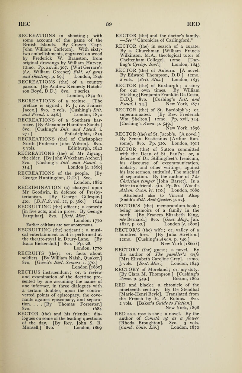 RECREATIONS in shooting; with some account of the game of the British Islands. By Craven [Capt. John William Carleton]. With sixty- two embellishments, engraved on wood by Frederick W. Branston, from original drawings by William Harvey. i2mo. Pp. xxviii, 307. [Wirt Gerrare’s {i.e. William Greener) Bibl. of guns and shooting, p. 69.] London, 1846 RECREATIONS (the) of a country parson. [By Andrew Kennedy Hutchi¬ son Boyd, D.D.] 8vo. 2 series. London, 1859-61 RECREATIONS of a recluse. [The preface is signed : F. J., i.e. Francis Jacox.] 8vo. 2 vols. [Cushing’s Init. and Pseud, i. 248.] London, 1870 RECREATIONS of a Southern bar¬ rister. [By Alexander Hamilton Sands.] 8vo. [Cushing’s Init. and Pseud, i. 271.] Philadelphia, 1859 RECREATIONS (the) of Christopher North [Professor John Wilson]. 8vo. 3 vols. Edinburgh, 1842 RECREATIONS (the) of Mr Zigzag, the elder. [By John Wykeham Archer.] 8vo. [Cushing’s Init. and Pseud, i. 314.] London [c. i860] RECREATIONS of the people. [By George Huntingdon, D.D.] 8vo. London, 1882 RECRIMINATION (a) charged upon Mr Goodwin, in defence of Presby¬ terianism. [By George Gillespie.] 4to. [D.N.P. vol. 21, p. 360.] 1644 RECRUITING (the) officer; a comedy [in five acts, and in prose. By George Farquhar]. 8vo. \Brit. Mus.\ London, 1770 Earlier editions are not anonymous. RECRUITING (the) serjeant; a musi¬ cal entertainment as it is performed at the theatre-royal in Drury-Lane. [By Isaac Bickerstaffi] 8vo. Pp. 28. London, 1770 RECRUITS (the) ; or, facts about soldiers. [By William Naish, Quaker.] 8vo. [Green’s Bibl. Somers, i. 370.] London [i860] RECTIUS instruendum; or, a review and examination of the doctrine pre¬ sented by one assuming the name of ane informer, in three dialogues with a certain doubter, upon the contro¬ verted points of episcopacy, the cove¬ nants against episcopacy, and separa¬ tion. . . . [By Thomas Forrester.] 8vo. 1684 RECTOR (the) and his friends ; dia¬ logues on some of the leading questions of the day. [By Rev. John S. B. Monsell.] 8vo. London, 1869 RECTOR (the) and the doctor’s family. —See “ Chronicles of Carlingford.” RECTOR (the) in search of a curate. By a Churchman [William Francis Wilkinson, M.A., theological tutor of Cheltenham College]. i2mo. [Dar¬ ling’s Cyclof. Bibl.] London, 1843 RECTOR (the) of Auburn. [A novel. By Edward Thompson, D.D.] i2mo. 2 vols. \Brit. Musi] London, 1837 RECTOR (the) of Roxburgh ; a story for our own times. By William Hickling [Benjamin Franklin Da Costa, D.D.]. 8vo. [Cushing’s Init. and Pseud, i. 74.] New York, 1871 RECTOR (the) of St. Bardolph’s ; or, superannuated. [By Rev. Frederick Wm. Shelton.] i2mo. Pp. xvii, 344. [Cushing’s Anon. p. 549.] New York, 1856 RECTOR (the) of St. Jacob’s. [A novel ] By Senex Rusticanus [Arthur Ran- some]. 8vo. Pp. 320. London, 1911 RECTOR (the) of Sutton committed with the Dean of St. Paul’s ; or, a defence of Dr. Stillingfleet’s Irenicum, his discourse of excommunication, idolatry, and other writings, against his late sermon, entituled, The mischief of separation. By the author of The Christian temper [John Barret]. In a letter to a friend. 4to. Pp. 80. [Wood’s A then. Oxon. iv. no.] London, 1680 Attributed also to Vincent Alsop [Smith’s Bibl. Anti-Quaker, p. 22]. RECTOR’S (the) memorandum-book ; being memoirs of a family in the north. [By Frances Elizabeth King, nee Bernard.] 8vo. \Gent. Mag., Jan. 1822, p. 90.] London [c. 1800] RECTOR’S (the) wife; or, valley of a hundred fires. [By Julia Stretton.] i2mo. [Cushing’s A non. p. 549.] New York [i860 ?] RECTORY (the) guest; a novel. By the author of The gambler's wife [Mrs Elizabeth Caroline Grey]. i2mo. 3 vols. [Brit. Musi] London, 1849 RECTORY of Moreland ; or, my duty. [By Clara M. Thompson.] [Cushing’s Anon. p. 549.] Boston, i860 RED and black; a chronicle of the nineteenth century. By De Stendhal [Marie-Henri Beyle]. Translated from the French by E. P. Robins. 8vo. 2 vols. [Baker’s Guide to Fiction.] New York, 1898 RED as a rose is she ; a novel. By the author of Cometh up as a flower [Rhoda Broughton]. 8vo. 3 vols. [Camb. Univ. Lib.] London, 1870