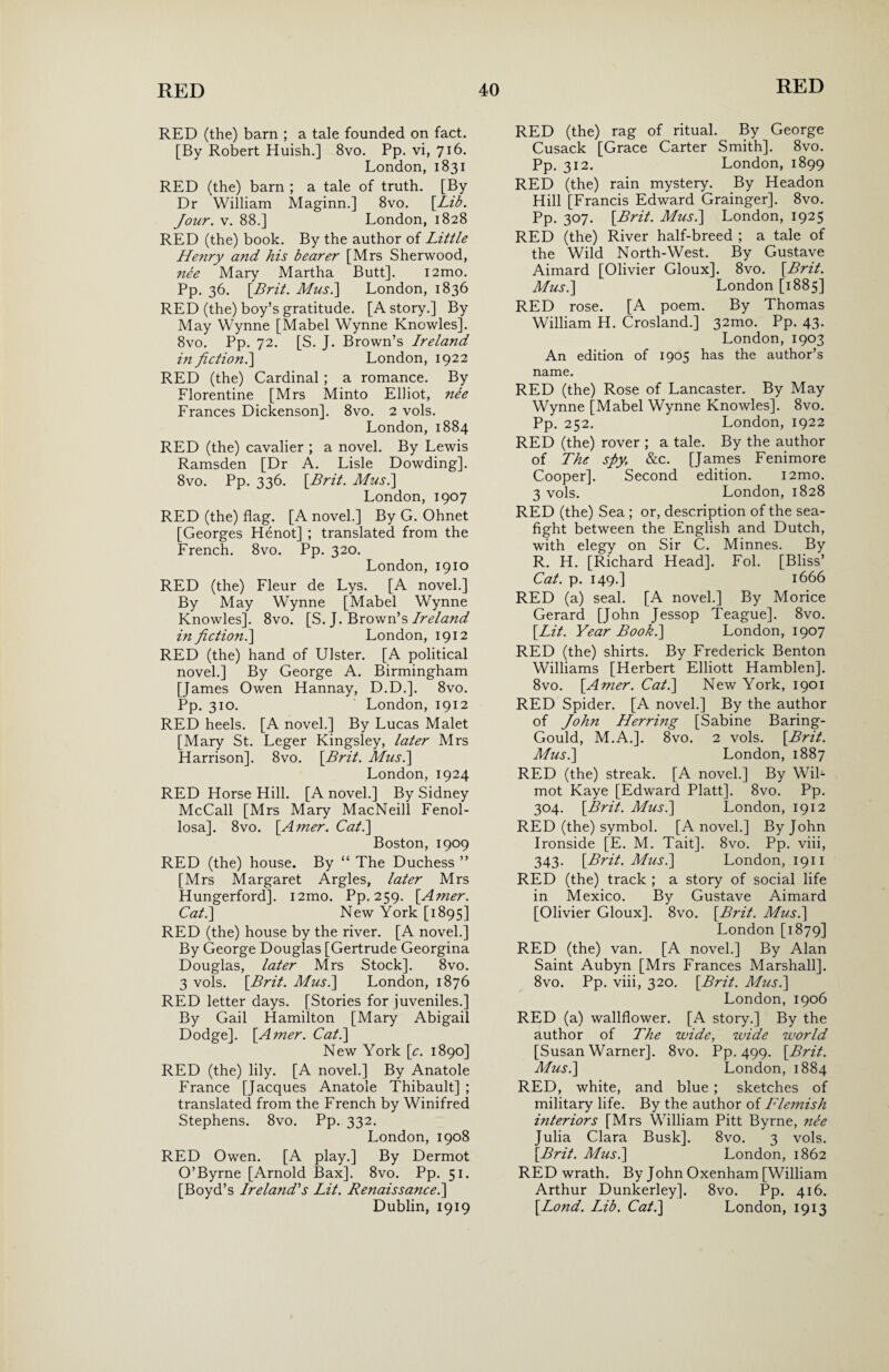 RED (the) barn ; a tale founded on fact. [By Robert Huish.] 8vo. Pp. vi, 716. London, 1831 RED (the) barn ; a tale of truth. [By Dr William Maginn.] 8vo. [Lib. Jour. v. 88.] London, 1828 RED (the) book. By the author of Little Henry and his bearer [Mrs Sherwood, nee Mary Martha Butt]. i2mo. Pp. 36. [Brit. Mus.\ London, 1836 RED (the) boy’s gratitude. [A story.] By May Wynne [Mabel Wynne Knowles]. 8vo. Pp. 72. [S. J. Brown’s Ireland in fiction.] London, 1922 RED (the) Cardinal ; a romance. By Florentine [Mrs Minto Elliot, nee Frances Dickenson]. 8vo. 2 vols. London,1884 RED (the) cavalier ; a novel. By Lewis Ramsden [Dr A. Lisle Dowding]. 8vo. Pp. 336. [Brit. Musi] London, 1907 RED (the) flag. [A novel.] By G. Ohnet [Georges Henot] ; translated from the French. 8vo. Pp. 320. London, 1910 RED (the) Fleur de Lys. [A novel.] By May Wynne [Mabel Wynne Knowles]. 8vo. [S. J. Brown’s Ireland in fiction.] London, 1912 RED (the) hand of Ulster. [A political novel.] By George A. Birmingham [James Owen Hannay, D.D.]. 8vo. Pp. 310. ' London, 1912 RED heels. [A novel.] By Lucas Malet [Mary St. Leger Kingsley, later Mrs Harrison]. 8vo. [Brit. Musi] London, 1924 RED Horse Hill. [A novel.] By Sidney McCall [Mrs Mary MacNeill Fenol- losa]. 8vo. [Amer. Cat.] Boston, 1909 RED (the) house. By “ The Duchess ” [Mrs Margaret Argles, later Mrs Hungerford]. i2mo. Pp. 259. [Amer. Cat.] New York [1895] RED (the) house by the river. [A novel.] By George Douglas [Gertrude Georgina Douglas, later Mrs Stock]. 8vo. 3 vols. [Brit. Musi] London, 1876 RED letter days. [Stories for juveniles.] By Gail Hamilton [Mary Abigail Dodge]. [Amer. Cat.] New York [c. 1890] RED (the) lily. [A novel.] By Anatole France [Jacques Anatole Thibault] ; translated from the French by Winifred Stephens. 8vo. Pp. 332. London, 1908 RED Owen. [A play.] By Dermot O’Byrne [Arnold Bax]. 8vo. Pp. 51. [Boyd’s Ireland's Lit. Renaissance.] Dublin, 1919 RED (the) rag of ritual. By George Cusack [Grace Carter Smith]. 8vo. Pp. 312. London, 1899 RED (the) rain mystery. By Headon Hill [Francis Edward Grainger]. 8vo. Pp. 307. [Brit. Musi] London, 1925 RED (the) River half-breed ; a tale of the Wild North-West. By Gustave Aimard [Olivier Gloux]. 8vo. [Brit. Musi] London [1885] RED rose. [A poem. By Thomas William H. Crosland.] 32mo. Pp. 43. London,1903 An edition of 1905 has the author’s name. RED (the) Rose of Lancaster. By May Wynne [Mabel Wynne Knowles]. 8vo. Pp. 252. London, 1922 RED (the) rover ; a tale. By the author of The sjyt &c. [James Fenimore Cooper]. Second edition. i2mo. 3 vols. London, 1828 RED (the) Sea ; or, description of the sea- fight between the English and Dutch, with elegy on Sir C. Minnes. By R. H. [Richard Head]. Fob [Bliss’ Cat. p. 149.] 1666 RED (a) seal. [A novel.] By Morice Gerard [John Jessop Teague]. 8vo. [Lit. Year Book.] London, 1907 RED (the) shirts. By Frederick Benton Williams [Herbert Elliott Hamblen]. 8vo. [Amer. Cat.] New York, 1901 RED Spider. [A novel.] By the author of John Herring [Sabine Baring- Gould, M.A.]. 8vo. 2 vols. [Brit. Mus.] London, 1887 RED (the) streak. [A novel.] By Wil- mot Kaye [Edward Platt]. 8vo. Pp. 304. [Brit. Mus.] London, 1912 RED (the) symbol. [A novel.] By John Ironside [E. M. Tait], 8vo. Pp. viii, 343. [Brit. Mus.] London, 1911 RED (the) track ; a story of social life in Mexico. By Gustave Aimard [Olivier Gloux]. 8vo. [Brit. Mus.] London [1879] RED (the) van. [A novel.] By Alan Saint Aubyn [Mrs Frances Marshall]. 8vo. Pp. viii, 320. [Brit. Mus.] London, 1906 RED (a) wallflower. [A story.] By the author of The wide, wide world [Susan Warner]. 8vo. Pp. 499. [Brit. Mus.] London, 1884 RED, white, and blue ; sketches of military life. By the author of Flemish interiors [Mrs William Pitt Byrne, nee Julia Clara Busk]. 8vo. 3 vols. [Brit. Mus.] London, 1862 RED wrath. By John Oxenham [William Arthur Dunkerley]. 8vo. Pp. 416. [Lond. Lib. Cat.] London, 1913