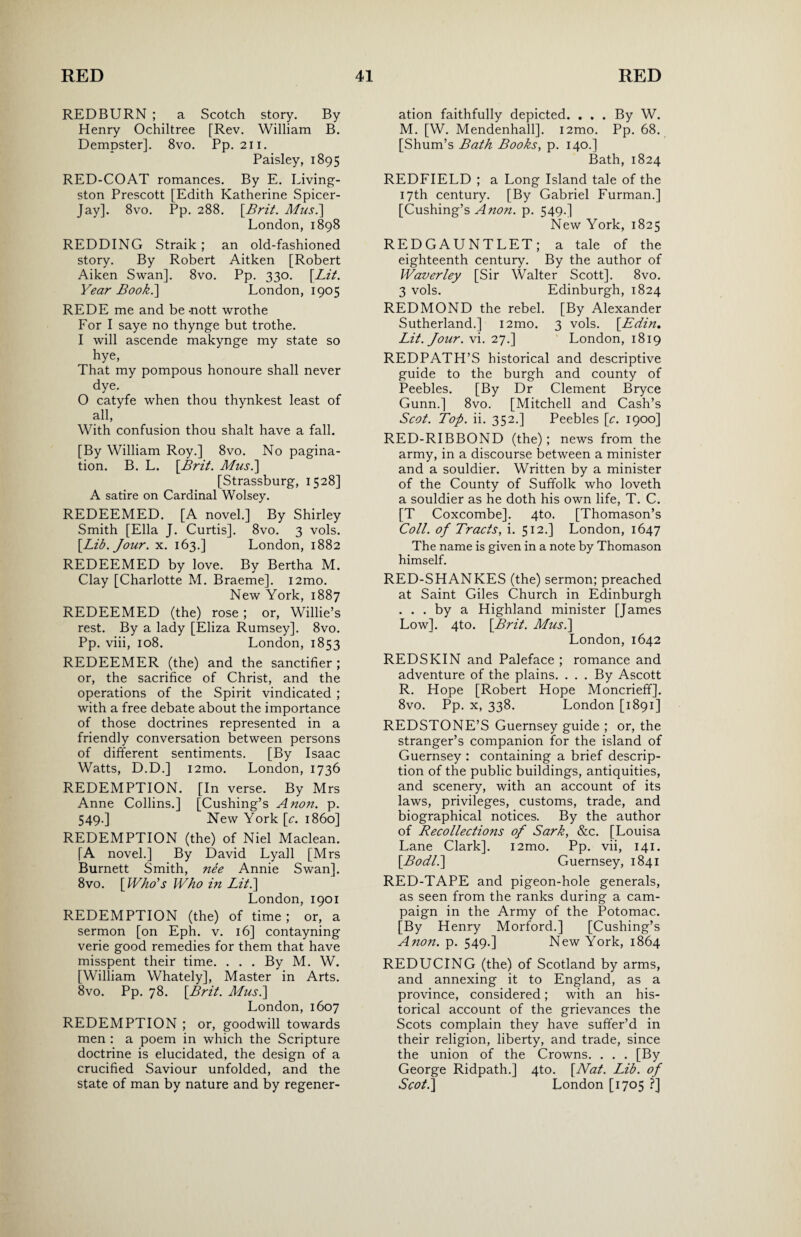 REDBURN ; a Scotch story. By Henry Ochiltree [Rev. William B. Dempster]. 8vo. Pp. 211. Paisley, 1895 RED-COAT romances. By E. Living¬ ston Prescott [Edith Katherine Spicer- Jay]. 8vo. Pp. 288. [Brit. A/us.] London,1898 REDDING Straik; an old-fashioned story. By Robert Aitken [Robert Aiken Swan]. 8vo. Pp. 330. [Lit. Year Book.] London, 1905 REDE me and be -nott wrothe For I saye no thynge but trothe. I will ascende makynge my state so hye, That my pompous honoure shall never dye. O catyfe when thou thynkest least of all, With confusion thou shalt have a fall. [By William Roy.] 8vo. No pagina¬ tion. B. L. [Brit. A/us.] [Strassburg, 1528] A satire on Cardinal Wolsey. REDEEMED. [A novel.] By Shirley Smith [Ella J. Curtis]. 8vo. 3 vols. [Lib. Jour. x. 163.] London, 1882 REDEEMED by love. By Bertha M. Clay [Charlotte M. Braeme]. i2mo. New York, 1887 REDEEMED (the) rose; or, Willie’s rest. By a lady [Eliza Rumsey]. 8vo. Pp. viii, 108. London, 1853 REDEEMER (the) and the sanctifier ; or, the sacrifice of Christ, and the operations of the Spirit vindicated ; with a free debate about the importance of those doctrines represented in a friendly conversation between persons of different sentiments. [By Isaac Watts, D.D.] i2mo. London, 1736 REDEMPTION. [In verse. By Mrs Anne Collins.] [Cushing’s Anon. p. 549.] New York [c. i860] REDEMPTION (the) of Niel Maclean. [A novel.] By David Lyall [Mrs Burnett Smith, nee Annie Swan]. 8vo. [Who's Who in Lit.] London, 1901 REDEMPTION (the) of time; or, a sermon [on Eph. v. 16] contayning verie good remedies for them that have misspent their time. ... By M. W. [William Whately], Master in Arts. 8vo. Pp. 78. [Brit. A/us.] London, 1607 REDEMPTION ; or, goodwill towards men : a poem in which the Scripture doctrine is elucidated, the design of a crucified Saviour unfolded, and the state of man by nature and by regener¬ ation faithfully depicted. . . . By W. M. [W. Mendenhall]. i2mo. Pp. 68. [Shum’s Bath Books, p. 140.] Bath, 1824 REDFIELD ; a Long Island tale of the 17th century. [By Gabriel Furman.] [Cushing’s Anon. p. 549.] New York, 1825 REDGAUNTLET; a tale of the eighteenth century. By the author of Waver ley [Sir Walter Scott]. 8vo. 3 vols. Edinburgh, 1824 REDMOND the rebel. [By Alexander Sutherland.] i2mo. 3 vols. [.Edin. Lit. Jour. vi. 27.] London, 1819 REDPATH’S historical and descriptive guide to the burgh and county of Peebles. [By Dr Clement Bryce Gunn.] 8vo. [Mitchell and Cash’s Scot. Top. ii. 352.] Peebles [c. 1900] RED-RIBBOND (the); news from the army, in a discourse between a minister and a souldier. Written by a minister of the County of Suffolk who loveth a souldier as he doth his own life, T. C. [T Coxcombe]. 4to. [Thomason’s Coll, of Tracts, i. 512.] London, 1647 The name is given in a note by Thomason himself. RED-SHANKES (the) sermon; preached at Saint Giles Church in Edinburgh ... by a Highland minister [James Low]. 4to. [Brit. A/us.] London, 1642 REDSKIN and Paleface ; romance and adventure of the plains. . . . By Ascott R. Hope [Robert Hope Moncrieff]. 8vo. Pp. x, 338. London [1891] REDSTONE’S Guernsey guide ; or, the stranger’s companion for the island of Guernsey : containing a brief descrip¬ tion of the public buildings, antiquities, and scenery, with an account of its laws, privileges, customs, trade, and biographical notices. By the author of Recollections of Sark, &c. [Louisa Lane Clark]. i2mo. Pp. vii, 141. [Bodl.] Guernsey, 1841 RED-TAPE and pigeon-hole generals, as seen from the ranks during a cam¬ paign in the Army of the Potomac. [By Henry Morford.] [Cushing’s Anon. p. 549.] New York, 1864 REDUCING (the) of Scotland by arms, and annexing it to England, as a province, considered; with an his¬ torical account of the grievances the Scots complain they have suffer’d in their religion, liberty, and trade, since the union of the Crowns. . . . [By George Ridpath.] 4to. [Nat. Lib. of Scot.] London [1705 ?]