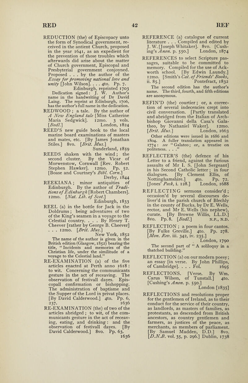 REDUCTION (the) of Episcopacy unto the form of Synodical government, re¬ ceived in the antient Church, proposed in the year 1641, as an expedient for the prevention of those troubles which afterwards did arise about the matter of Church government, Episcopal and Presbyterial government conjoyned. Proposed ... by the author of the Essay for fromoving national love and unity [John Wilson]. . . . 4to. Pp. 7. Edinburgh, reprinted 1703 Dedication signed : J. W. Author’s name in the handwriting of Dr David Laing. The reprint at Edinburgh, 1706, has the author’s full name in the dedication. REDWOOD ; a tale. By the author of A New England tale [Miss Catherine Maria Sedgwick]. i2mo. 3 vols. [.Bodl.] London, 1824 REED’S new guide book to the local marine board examinations of masters and mates, etc. [By James Jonathan Stiles.] 8vo. \Brit. Mus.] Sunderland, 1859 REEDS shaken with the wind; the second cluster. By the Vicar of Morwenstow, Cornwall [Rev. Robert Stephen Hawker]. i2mo. Pp. 52. [Boase and Courtney’s Bibl. Corn.] Derby, 1844 REEKIANA ; minor antiquities of Edinburgh. By the author of Tradi¬ tions of Edinburgh [Robert Chambers]. i2mo. \Nat. Lib. of Scot.] Edinburgh, 1833 REEL (a) in the bottle for Jack in the Doldrums ; being adventures of two of the King’s seamen in a voyage to the Celestial country. . . . By Henry T. Cheever [rather by George B. Cheever] . . . i2mo. [Brit. Mus.] New York, 1852 The name of the author is given in the British edition (Glasgow, 1852) bearing the title, “ Incidents and memories of the Christian life, under the similitude of a voyage to the Celestial land.” RE-EXAMINATION (a) of the five articles enacted at Perth anno 1618 : to wit. Concerning the communicants gesture in the act of receaving. The observation of festivall dayes. Epis- copall confirmation or bishopping. The administration of baptisme and the Supper of the Lord in privat places. [By David Calderwood.] 4to. Pp. 6, 237. 1636 RE-EXAMINATION (the) of two of the articles abridged ; to wit, of the com¬ municants gesture in the act of receav¬ ing, eating, and drinking: and the observation of festivall dayes. [By David Calderwood.] 8vo. Pp. 63. 1636 REFERENCE (a) catalogue of current literature . . . Compiled and edited by J. W. [Joseph Whitaker]. 8vo. [Cush¬ ing’s Anon. p. 550.] London, 1874 REFERENCES to select Scripture pas¬ sages, suitable to be committed to memory. Compiled for the use of Ack- worth school. [By Edwin Laundy.] i2mo. [Smith’s Cat. of Friends' Books, ii. 85.] Pontefract, 1832 The second edition has the author’s name. The third, fourth, and fifth editions are anonymous. REFIN’D (the) courtier ; or, a correc¬ tion of several indecencies crept into civil conversation. [Partly translated and abridged from the Italian of Arch¬ bishop Giovanni della Casa’s Gala- theo, by Nathaniel Waker]. i2mo. [Brit. Mus.] London, 1663 Other editions were issued in 1686 and 1804. A fuller translation appeared in 1774 : see “ Galateo; or, a treatise on politeness. . . .” REFLECTER’S (the) defence of his Letter to a friend, against the furious assaults of Mr I. S. [John Sergeant] in his Second Catholic letter ; in four dialogues. [By Clement Ellis, of Nottinghamshire.] 4to. Pp. 72. [Jones’ Peck, i. 128.] London, 1688 REFLECTING sermons consider’d; occasion’d by several discourses de¬ liver’d in the parish church of Blechly in the county of Bucks, by Dr E. Wells, rector, and Mr E. Wells (his nephew), curate. [By Browne Willis, LL.D.] 8vo. Pp. 8. [Bodl.] N.P., N.D. REFLECTION ; a poem in four cantos. [By Fulke Greville.] 4to. Pp. 278. [Mon. Rev. iii. 342, iv. 235.] London, 1790 The second part of “ A soliloquy in a thatched building.” REFLECTION (a) on our modern poesy; an essay [in verse. By John Phillips, of Cambridge]. . . . Fol. 1695 REFLECTIONS. [Verse. By Wm. Carus Wilson, of Tunstall.] 4to. [Cushing’s A non. p, 550.] London [1835] REFLECTIONS and resolutions proper for the gentlemen of Ireland, as to their conduct for the service of their country, as landlords, as masters of families, as protestants, as descended from British ancestors, as country gentlemen and farmers, as justices of the peace, as merchants, as members of parliament. [By Samuel Madden, D.D.] 8vo. [D.N.B. vol. 35, p. 296.] Dublin, 1738