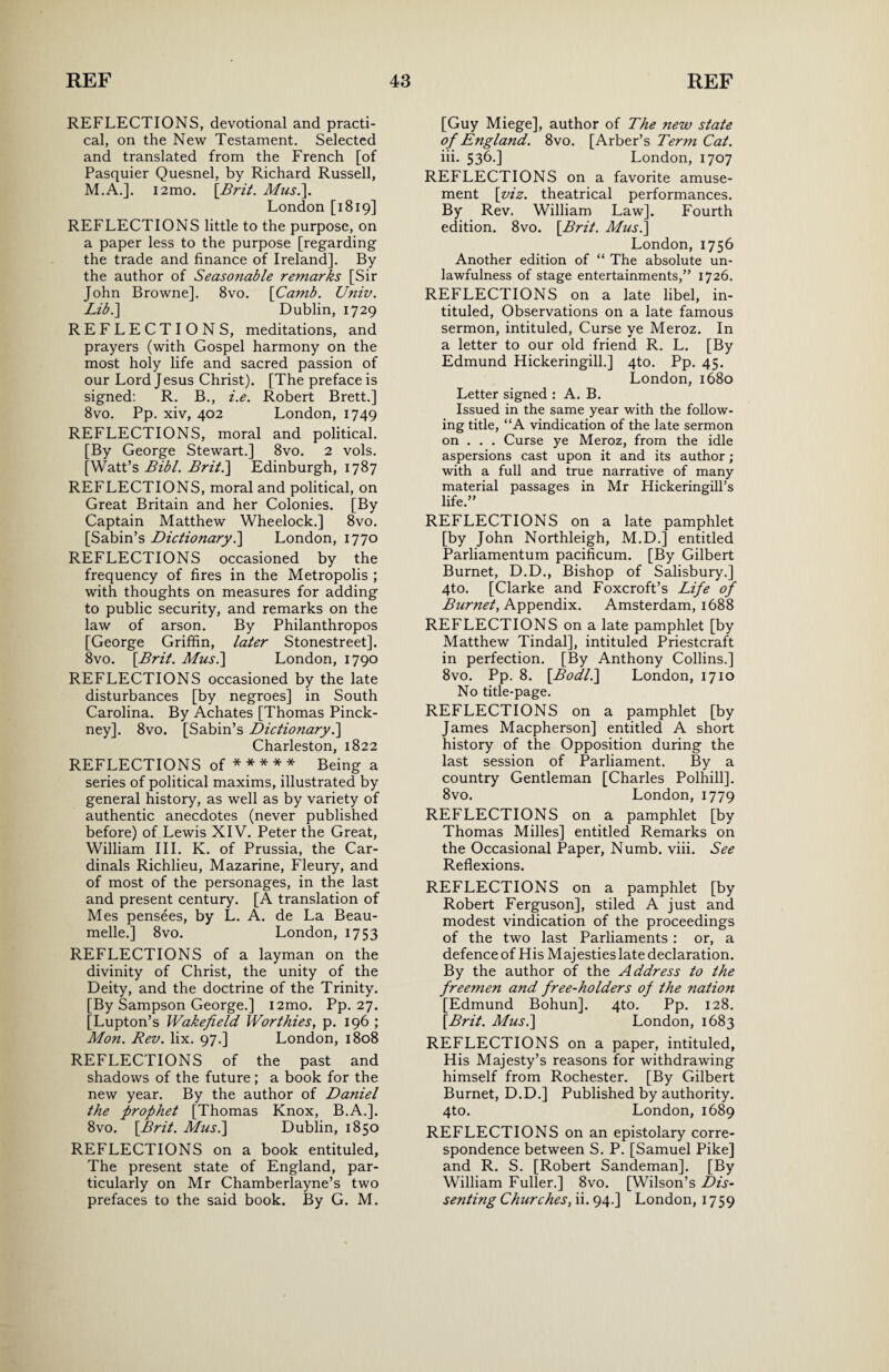 REFLECTIONS, devotional and practi¬ cal, on the New Testament. Selected and translated from the French [of Pasquier Quesnel, by Richard Russell, M.A.]. i2mo. [Brit. Mus.\. London [1819] REFLECTIONS little to the purpose, on a paper less to the purpose [regarding the trade and finance of Ireland]. By the author of Seasonable remarks [Sir John Browne]. 8vo. \Camb. Univ. Libi\ Dublin, 1729 REFLECTIONS, meditations, and prayers (with Gospel harmony on the most holy life and sacred passion of our Lord Jesus Christ). [The preface is signed: R. B., i.e. Robert Brett.] 8vo. Pp. xiv, 402 London, 1749 REFLECTIONS, moral and political. [By George Stewart.] 8vo. 2 vols. [Watt’s Bibl. Brit.\ Edinburgh, 1787 REFLECTIONS, moral and political, on Great Britain and her Colonies. [By Captain Matthew Wheelock.] 8vo. [Sabin’s Dictionary.] London, 1770 REFLECTIONS occasioned by the frequency of fires in the Metropolis ; with thoughts on measures for adding to public security, and remarks on the law of arson. By Philanthropes [George Griffin, later Stonestreet]. 8vo. [Brit. Mus.\ London, 1790 REFLECTIONS occasioned by the late disturbances [by negroes] in South Carolina. By Achates [Thomas Pinck¬ ney]. 8vo. [Sabin’s Dictionary.] Charleston, 1822 REFLECTIONS of * * * * * Being a series of political maxims, illustrated by general history, as well as by variety of authentic anecdotes (never published before) of Lewis XIV. Peter the Great, William III. K. of Prussia, the Car¬ dinals Richlieu, Mazarine, Fleury, and of most of the personages, in the last and present century. [A translation of Mes pensees, by L. A. de La Beau- melle.] 8vo. London, 1753 REFLECTIONS of a layman on the divinity of Christ, the unity of the Deity, and the doctrine of the Trinity. [By Sampson George.] i2mo. Pp. 27. [Lupton’s Wakefield Worthies, p. 196 ; Mon. Rev. lix. 97.] London, 1808 REFLECTIONS of the past and shadows of the future; a book for the new year. By the author of Daniel the prophet [Thomas Knox, B.A.]. 8vo. [Brit. Mus.\ Dublin, 1850 REFLECTIONS on a book entituled, The present state of England, par¬ ticularly on Mr Chamberlayne’s two prefaces to the said book. By G. M. [Guy Miege], author of The new state of England. 8vo. [Arber’s Term Cat. iii. 536.] London, 1707 REFLECTIONS on a favorite amuse¬ ment [viz. theatrical performances. By Rev. William Law]. Fourth edition. 8vo. [Brit. Mus.] London, 1756 Another edition of “ The absolute un¬ lawfulness of stage entertainments,” 1726. REFLECTIONS on a late libel, in¬ tituled, Observations on a late famous sermon, intituled, Curse ye Meroz. In a letter to our old friend R. L. [By Edmund Hickeringill.] 4to. Pp. 45. London, 1680 Letter signed : A. B. Issued in the same year with the follow¬ ing title, “A vindication of the late sermon on . . . Curse ye Meroz, from the idle aspersions cast upon it and its author; with a full and true narrative of many material passages in Mr Hickeringill’s life.” REFLECTIONS on a late pamphlet [by John Northleigh, M.D.] entitled Parliamentum pacificum. [By Gilbert Burnet, D.D., Bishop of Salisbury.] 4to. [Clarke and Foxcroft’s Life of Burnet, Appendix. Amsterdam, 1688 REFLECTIONS on a late pamphlet [by Matthew Tindal], intituled Priestcraft in perfection. [By Anthony Collins.] 8vo. Pp. 8. [Bodl.\ London, 1710 No title-page. REFLECTIONS on a pamphlet [by James Macpherson] entitled A short history of the Opposition during the last session of Parliament. By a country Gentleman [Charles Polhill]. 8vo. London, 1779 REFLECTIONS on a pamphlet [by Thomas Milles] entitled Remarks on the Occasional Paper, Numb. viii. See Reflexions. REFLECTIONS on a pamphlet [by Robert Ferguson], stiled A just and modest vindication of the proceedings of the two last Parliaments : or, a defenceof His Majesties late declaration. By the author of the Address to the freemen and free-holders of the nation [Edmund Bohun]. 4to. Pp. 128. [Brit. Mus.] London, 1683 REFLECTIONS on a paper, intituled, His Majesty’s reasons for withdrawing himself from Rochester. [By Gilbert Burnet, D.D.] Published by authority. 4to. London, 1689 REFLECTIONS on an epistolary corre¬ spondence between S. P. [Samuel Pike] and R. S. [Robert Sandeman]. [By William Fuller.] 8vo. [Wilson’s Dis¬ senting Churches, ii. 94.] London, 1759