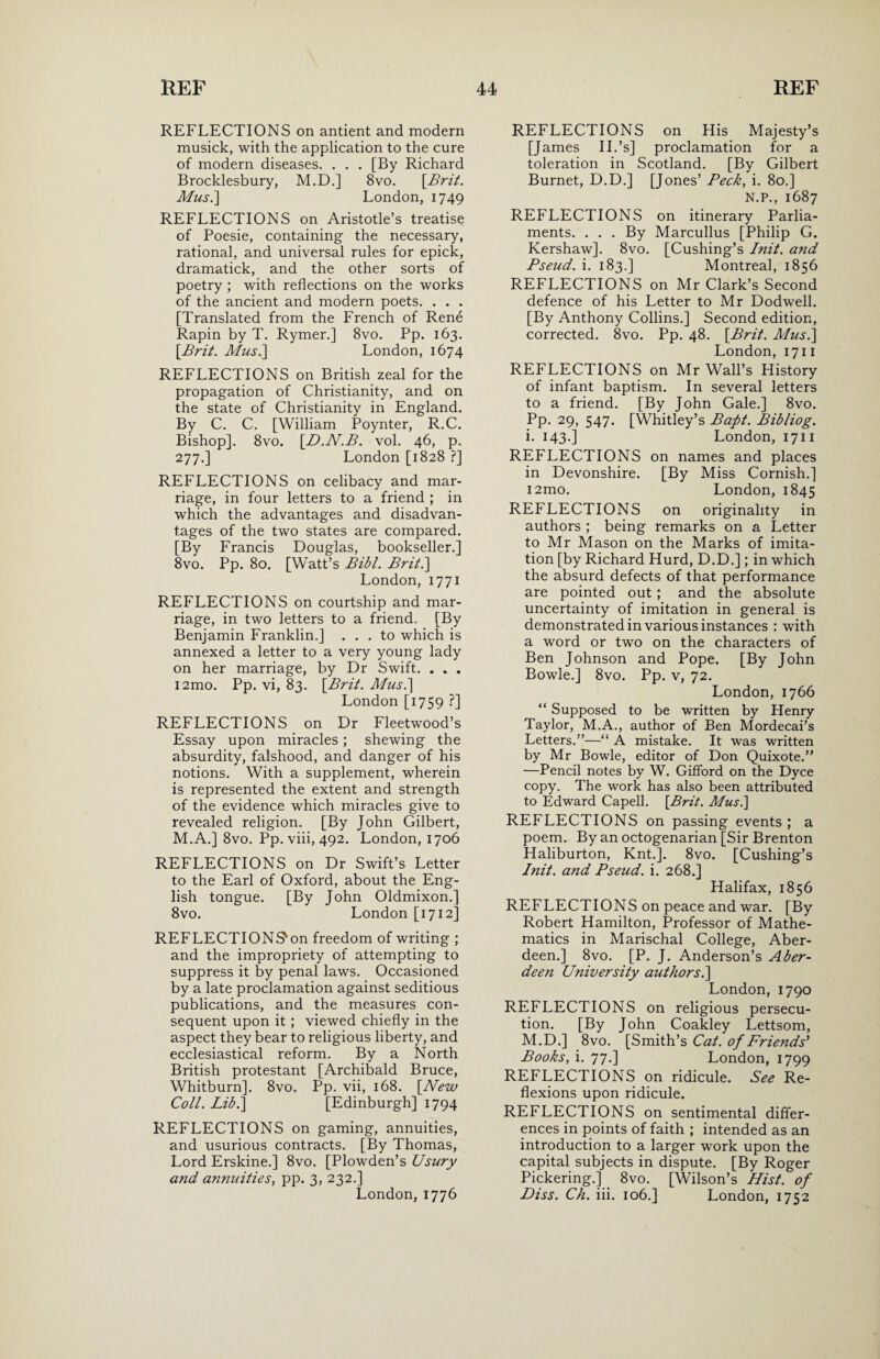 REFLECTIONS on antient and modern musick, with the application to the cure of modern diseases. . . . [By Richard Brocklesbury, M.D.] 8vo. [.Brit. Mus.] London, 1749 REFLECTIONS on Aristotle’s treatise of Poesie, containing the necessary, rational, and universal rules for epick, dramatick, and the other sorts of poetry ; with reflections on the works of the ancient and modern poets. . . . [Translated from the French of Rene Rapin by T. Rymer.] 8vo. Pp. 163. [Brit. Mus.] London, 1674 REFLECTIONS on British zeal for the propagation of Christianity, and on the state of Christianity in England. By C. C. [William Poynter, R.C. Bishop]. 8vo. [D.N.B. vol. 46, p. 277.] London [1828 ?] REFLECTIONS on celibacy and mar¬ riage, in four letters to a friend ; in which the advantages and disadvan¬ tages of the two states are compared. [By Francis Douglas, bookseller.] 8vo. Pp. 80. [Watt’s Bibl. Brit.] London, 1771 REFLECTIONS on courtship and mar¬ riage, in two letters to a friend. [By Benjamin Franklin.] ... to which is annexed a letter to a very young lady on her marriage, by Dr Swift. . . . i2mo. Pp. vi, 83. [Brit. Mus.] London [1759 ?] REFLECTIONS on Dr Fleetwood’s Essay upon miracles; shewing the absurdity, falshood, and danger of his notions. With a supplement, wherein is represented the extent and strength of the evidence which miracles give to revealed religion. [By John Gilbert, M.A.] 8vo. Pp. viii, 492. London, 1706 REFLECTIONS on Dr Swift’s Letter to the Earl of Oxford, about the Eng¬ lish tongue. [By John Oldmixon.] 8vo. London [1712] REFLECTIONS'on freedom of writing ; and the impropriety of attempting to suppress it by penal laws. Occasioned by a late proclamation against seditious publications, and the measures con¬ sequent upon it; viewed chiefly in the aspect they bear to religious liberty, and ecclesiastical reform. By a North British protestant [Archibald Bruce, Whitburn], 8vo. Pp. vii, 168. [New Coll. Lib.] [Edinburgh] 1794 REFLECTIONS on gaming, annuities, and usurious contracts. [By Thomas, Lord Erskine.] 8vo. [Plowden’s Usury and annuities, pp. 3, 232.] London, 1776 REFLECTIONS on His Majesty’s [James II.’s] proclamation for a toleration in Scotland. [By Gilbert Burnet, D.D.] [Jones’ Peck, i. 80.] N.P., 1687 REFLECTIONS on itinerary Parlia¬ ments. . . . By Marcullus [Philip G. Kershaw]. 8vo. [Cushing’s Init. and Pseud, i. 183.] Montreal, 1856 REFLECTIONS on Mr Clark’s Second defence of his Letter to Mr Dodwell. [By Anthony Collins.] Second edition, corrected. 8vo. Pp. 48. [Brit. Mus.] London, 1711 REFLECTIONS on Mr Wall’s History of infant baptism. In several letters to a friend. [By John Gale.] 8vo. Pp. 29, 547. [Whitley’s Bapt. Bibliog. i. 143.] London, 1711 REFLECTIONS on names and places in Devonshire. [By Miss Cornish.] i2mo. London, 1845 REFLECTIONS on originality in authors ; being remarks on a Letter to Mr Mason on the Marks of imita¬ tion [by Richard Hurd, D.D.]; in which the absurd defects of that performance are pointed out; and the absolute uncertainty of imitation in general is demonstrated in various instances : with a word or two on the characters of Ben Johnson and Pope. [By John Bowie.] 8vo. Pp. v, 72. London, 1766 “ Supposed to be written by Henry Taylor, M.A., author of Ben Mordecai’s Letters.”—“ A mistake. It was written by Mr Bowie, editor of Don Quixote.” —Pencil notes by W. Gifford on the Dyce copy. The work has also been attributed to Edward Capell. [Brit. Musi] REFLECTIONS on passing events; a poem. By an octogenarian [Sir Brenton Haliburton, Knt.]. 8vo. [Cushing’s Init. and Pseud, i. 268.] Halifax, 1856 REFLECTIONS on peace and war. [By Robert Hamilton, Professor of Mathe¬ matics in Marischal College, Aber¬ deen.] 8vo. [P. J. Anderson’s Aber¬ deen University authors.] London, 1790 REFLECTIONS on religious persecu¬ tion. [By John Coakley Lettsom, M.D.] 8vo. [Smith’s Cat. of Friends' Books, i. 77.] London, 1799 REFLECTIONS on ridicule. See Re¬ flexions upon ridicule. REFLECTIONS on sentimental differ¬ ences in points of faith ; intended as an introduction to a larger work upon the capital subjects in dispute. [By Roger Pickering.] 8vo. [Wilson’s Hist, of Diss. Ch. iii. 106.] London, 1752