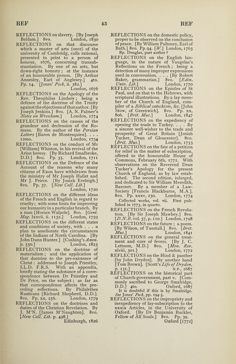 REFLECTIONS on slavery. [By Joseph Beldam.] 8vo. London, 1830 REFLECTIONS on that discourse which a master of arts (once) of the university of Cambridg, calls rational, presented in print to a person of honour, 1676, concerning transub- stantiation. By one of no arts, but down-right honesty ; at the instance of an honourable person. [By Arthur Annesley, Earl of Anglesey.] 4to. Pp. 14. [Jones’ Peck, ii. 382.] London, 1676 REFLECTIONS on the Apology of the Rev. Theophilus Lindsey; being a defence of the doctrine of the Trinity against the objections of that author. [By Joseph Jenkins.] 8vo. [A. N. Palmer’s Notes on Wrexham.] London, 1774 REFLECTIONS on the causes of the grandeur and declension of the Ro¬ mans. By the author of the Persian Letters [Baron de Montesquieu]. . . . i2mo. London, 1734 REFLECTIONS on the conduct of Mr [William] Whiston, in his revival of the Arian heresy. [By Richard Smalbroke, D.D.] 8vo. Pp. 35. London, 1711 REFLECTIONS on the Defence of the Account of the reasons why many citizens of Exon have withdrawn from the ministry of Mr Joseph Hallet and Mr J. Peirce. [By Josiah Eveleigh.] 8vo. Pp. 37. \New Coll. Lib.] London, 1720 REFLECTIONS on the different ideas of the French and English in regard to cruelty; with some hints for improving our humanity in a particular branch. By a man [Horace Walpole]. 8vo. [Gent. Mag. lxxvii. ii. 1132.] London, 1759 REFLECTIONS on the different states and conditions of society, with ... a plan to ameliorate the circumstances of the Indians of North Carolina. [By John Dunn Hunter.] [Cushing’s A non. p. 550.] London, 1823 REFLECTIONS on the doctrine of materialism ; and the application of that doctrine to the pre-existence of Christ : addressed to Joseph Priestley, LL.D. F.R.S. With an appendix, briefly stating the substance of a corre¬ spondence between Dr Priestley and Dr Price, on the subject ; as far as that correspondence affects the pre¬ ceding reflections. By Philalethes Rusticans [Richard Shepherd, D.D.]. 8vo. Pp. xx, 256. London, 1779 REFLECTIONS on the doctrines and duties of the Christian Revelation. By J. M‘N. [James M‘Naughton]. 8vo. [New Coll. Lib. p. 498.] Edinburgh, 1826 REFLECTIONS on the domestic policy, proper to be observed on the conclusion of peace. [By William Pulteney, Earl of Bath.] 8vo. Pp.94. [W.\ London, 1763 Bp. Douglas, part author ? REFLECTIONS on the English lan¬ guage, in the nature of Vaugelas’s Reflections on the French ; being a detection of many improper expressions used in conversation. . . . [By Robert Baker, grammarian.] 8vo. [Edin. Univ. Lib.\ London, 1770 REFLECTIONS on the Epistles of St Paul, and on that to the Hebrews, with scriptural illustrations. By a lay mem¬ ber of the Church of England, com¬ piler of a Biblical catechism, &c. [J ohn Stow, of Greenwich]. 8vo. Pp. xx, 806. [Brit. Mus.\ London, 1847 REFLECTIONS on the expediency of opening the trade to Turkey. . . . By a sincere well-wisher to the trade and prosperity of Great Britain [Josiah Tucker, Dean of Gloucester], 8vo. [Brit. Musi] London, 1753 REFLECTIONS on the fate of a petition for relief in the matter of subscription, offered to the honourable House of Commons, February 6th, 1772. With observations on the Reverend Dean Tucker’s Apology for the present Church of England, as by law estab¬ lished. The second edition, inlarged, and dedicated to Sir William Meredith, Baronet. By a member of a Law- Society [Francis Blackburne, M.A.]. 8vo. Pp. xxxv, 230. London, 1774 Collected works, vol. vii. First pub¬ lished in 1773, in quarto. REFLECTIONS on the French Revolu¬ tion. [By Sir Joseph Mawbey.] 8vo. [D.N.B. vol. 37, p. 110.] London, 1798 REFLECTIONS on the future ; a poem. [By Wilson, of Tunstall.] 8vo. [Brit. Musi] London, 1841 REFLECTIONS on the general treat¬ ment and cure of fevers. [By J. C. Lettsom, M.D.] 8vo. [Mon. Rev. xlviii, 301.] London, 1772 REFLECTIONS on the Hind & panther [by John Dryden]. By another hand [Tom Brown]. [Scott’s Life of Dryden, p. 131.] N.P., 1687 REFLECTIONS on the historical part of Church-government, part v. [Com¬ monly ascribed to George Smalridge, D.D.] 4to. Oxford, 1687 It is doubtful if this is by Smalridge. See Jones’ Peck, pp. 194-5. REFLECTIONS on the impropriety and inexpediency of lay-subscription to the xxxix Articles, in the University of Oxford. [By Dr Benjamin Buckler, Fellow of All Souls.] 8vo. Pp. 39. Oxford [1772]