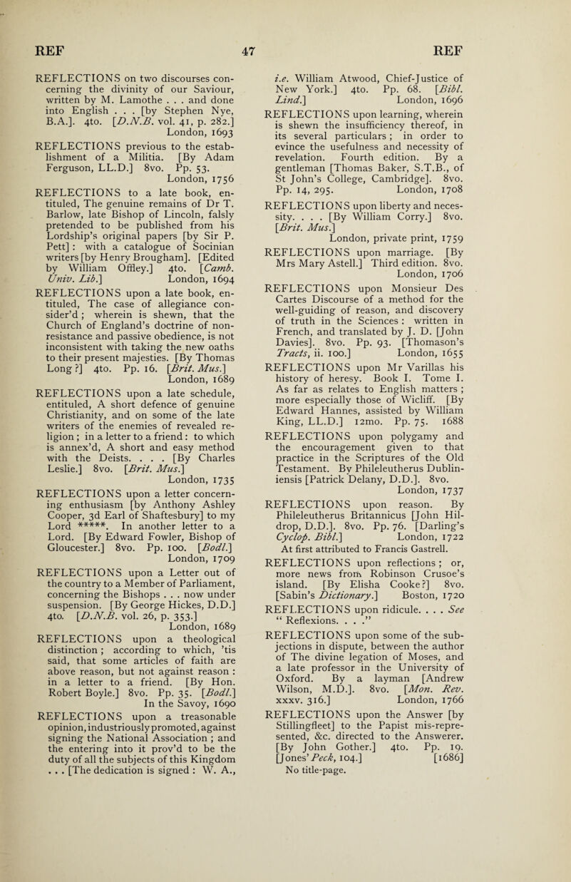 REFLECTIONS on two discourses con¬ cerning the divinity of our Saviour, written by M. Lamothe . . . and done into English . . . [by Stephen Nye, B.A.]. 4to. [D.N.B. vol. 41, p. 282.] London,1693 REFLECTIONS previous to the estab¬ lishment of a Militia. [By Adam Ferguson, LL.D.] 8vo. Pp. 53. London, 1756 REFLECTIONS to a late book, en- tituled, The genuine remains of Dr T. Barlow, late Bishop of Lincoln, falsly pretended to be published from his Lordship’s original papers [by Sir P. Pett] : with a catalogue of Socinian writers [by Henry Brougham]. [Edited by William Offley.] 4to. [Camb. Univ. Lib.] London, 1694 REFLECTIONS upon a late book, en- tituled, The case of allegiance con¬ sider’d ; wherein is shewn, that the Church of England’s doctrine of non- resistance and passive obedience, is not inconsistent with taking the new oaths to their present majesties. [By Thomas Long ?] 4to. Pp. 16. [Brit. Musi] London, 1689 REFLECTIONS upon a late schedule, entituled, A short defence of genuine Christianity, and on some of the late writers of the enemies of revealed re¬ ligion ; in a letter to a friend : to which is annex’d, A short and easy method with the Deists. . . . [By Charles Leslie.] 8vo. [Brit. Musi] London, 1735 REFLECTIONS upon a letter concern¬ ing enthusiasm [by Anthony Ashley Cooper, 3d Earl of Shaftesbury] to my Lord *****. In another letter to a Lord. [By Edward Fowler, Bishop of Gloucester.] 8vo. Pp. 100. [Bodli] London, 1709 REFLECTIONS upon a Letter out of the country to a Member of Parliament, concerning the Bishops . . . now under suspension. [By George Hickes, D.D.] 4to. [D.N.B. vol. 26, p. 353.] London,1689 REFLECTIONS upon a theological distinction ; according to which, ’tis said, that some articles of faith are above reason, but not against reason : in a letter to a friend. [By Hon. Robert Boyle.] 8vo. Pp. 35. [Bodli] In the Savoy, 1690 REFLECTIONS upon a treasonable opinion, industriously promoted, against signing the National Association ; and the entering into it prov’d to be the duty of all the subjects of this Kingdom . . . [The dedication is signed : W. A., i.e. William Atwood, Chief-Justice of New York.] 4to. Pp. 68. [Bibl. Lind.] London, 1696 REFLECTIONS upon learning, wherein is shewn the insufficiency thereof, in its several particulars ; in order to evince the usefulness and necessity of revelation. Fourth edition. By a gentleman [Thomas Baker, S.T.B., of St John’s College, Cambridge], 8vo. Pp. 14, 295. London, 1708 REFLECTIONS upon liberty and neces¬ sity. . . . [By William Corry.] 8vo. [Brit. Musi] London, private print, 1759 REFLECTIONS upon marriage. [By Mrs Mary Astell.] Third edition. 8vo. London, 1706 REFLECTIONS upon Monsieur Des Cartes Discourse of a method for the well-guiding of reason, and discovery of truth in the Sciences : written in French, and translated by J. D. [John Davies]. 8vo. Pp. 93. [Thomason’s Tracts, ii. 100.] London, 1655 REFLECTIONS upon Mr Varillas his history of heresy. Book I. Tome I. As far as relates to English matters ; more especially those of Wicliff. [By Edward Hannes, assisted by William King, LL.D.] i2mo. Pp. 75. 1688 REFLECTIONS upon polygamy and the encouragement given to that practice in the Scriptures of the Old Testament. By Phileleutherus Dublin- iensis [Patrick Delany, D.D.]. 8vo. London, 1737 REFLECTIONS upon reason. By Phileleutherus Britannicus [John Hil- drop, D.D.]. 8vo. Pp. 76. [Darling’s Cyclop. Bibli] London, 1722 At first attributed to Francis Gastrell. REFLECTIONS upon reflections; or, more news frortv Robinson Crusoe’s island. [By Elisha Cooke?] 8vo. [Sabin’s Dictionaryi] Boston, 1720 REFLECTIONS upon ridicule. . . . See “ Reflexions. . . .” REFLECTIONS upon some of the sub¬ jections in dispute, between the author of The divine legation of Moses, and a late professor in the University of Oxford. By a layman [Andrew Wilson, M.D.]. 8vo. [Mon. Rev. xxxv. 316.] London, 1766 REFLECTIONS upon the Answer [by Stillingfleet] to the Papist mis-repre- sented, &c. directed to the Answerer. [By John Gother.] 4to. Pp. 19. [Jones 'Peck, 104.] [1686] No title-page.