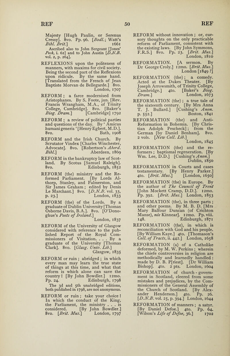 Majesty [Hugh Paulin, or Serenus Cressy]. 8vo. Pp. 96. \Bodl.\ Watt’s Bibl. Brit.] 1661 Ascribed also to John Sergeant [Jones’ Peck, i. 62] and to John Austin [.D.N.B. vol. 2, p. 264]. REFLEXIONS upon the politeness of manners, with maxims for civil society. Being the second part of the Reflexions upon ridicule. By the same hand. [Translated from the French of Jean Baptiste Morvan de Bellegarde.] 8vo. London, 1707 REFORM ; a farce modernised from Aristophanes. By S. Foote, jun. [Rev. Francis Wrangham, M.A., of Trinity College, Cambridge]. 8vo. [Baker’s Biog. Dram.\ [Cambridge] 1792 REFORM ; a review of political parties and questions of the day. By ‘ Amicus humani generis ’ [Henry Egbert, M.D.]. 8vo. Bath, 1908 REFORM and the Irish Church. By Scrutator Vindex [Charles Winchester, Advocate]. 8vo. [Robertson’s A herd. Bibl.] Aberdeen, 1869 REFORM in the bankruptcy law of Scot¬ land. By Scotus [Samuel Raleigh]. 8vo. Edinburgh, 1852 REFORM (the) ministry and the Re¬ formed Parliament. [By Lords Al- thorp, Stanley, and Palmerston, and Sir James Graham ; edited by Denis Le Marchant.] 8vo. [D.N.B. vol. 33, p. 23.] London, 1833 REFORM (the) of the Lords. By a graduate of Dublin University [Thomas Osborne Davis, B.A.]. 8vo. [O’Dono- ghue’s Poets of Ireland.] London, 1837 REFORM of the University of Glasgow considered with reference to the pub¬ lished Report of the Royal Com¬ missioners of Visitation. . . . By a graduate of the University [Thomas Clark]. 8vo. \Glasg. Univ. Libi\ Glasgow, 1835 REFORM or ruin ; abridged ; in which every man may learn the true state of things at this time, and what that reform is which alone can save the country ! [By John Bowdler.] i2mo. Pp. 24. Edinburgh, 1798 The 3d and 5th unabridged editions, both published in 1798, are not anonymous. REFORM or ruin ; take your choice ! In which the conduct of the King, the Parliament, the ministry ... is considered. [By John Bowdler.] 8vo. [Brit. Musi\ London, 1797 REFORM without innovation ; or, cur¬ sory thoughts on the only practicable reform of Parliament, consistent with the existing laws. [By John Symmons, F.R.S.] 8vo. Pp. 23. [Brit. Mus.\ London, 1810 REFORMATION. [A sermon. By Dr George Croly.] i2mo. [Brit. Mus.\ London [1849 ?] REFORMATION (the) ; a comedy. Acted at the Dukes Theater. [By Joseph Arrowsmith, of Trinity College, Cambridge.] 4to. [Baker’s Biog. Dram.\ London, 1673 REFORMATION (the) ; a true tale of the sixteenth century. [By Mrs Anna T. J. Bullard.] [Cushing’s Anon. p. 552.] Boston, 1841 REFORMATION (the) and Anti- Reformation in Bohemia. [By Chris¬ tian Adolph Pescheck] ; from the German [by Daniel Benham], 8vo. 2 vols. [New Coll. Lib.] London, 1845 REFORMATION (the) and the re¬ formers ; baptismal regeneration. [By Wm. Lee, D.D.] [Cushing’s Anon.\ Dublin, 1850 REFORMATION in Courts and cases testamentary. [By Henry Parker.] 4to. [Brit. Mus.\ [London, 1650] REFORMATION (the) in Europe. By the author of The Council of Trent [John Mockett Cramp, D.D.]. i2mo. Pp. 392. [Brit. Mus.\ London, 1853 REFORMATION (the), in three parts ; and other poems. By M. B. D. [Mrs Mary Balfour Duncan (of Crichton Manse), ne'e Kinnear]. i2mo. Pp. viii. 148. Edinburgh, 1871 REFORMATION (the), in which is reconciliation with God and his people. [By William Kaye.] 4to. [Thomason’s Coll, of Tracts, ii. 442.] London, 1658 REFORMATION (a) of a Catholike deformed, by M. W. Perkins ; wherein the chiefe controversies in religion are methodically and learnedly handled : made by D. B. P[riest]. [Dr William Bishop]. 4to. 2 pts. London, 1604 REFORMATION of church - govern¬ ment in Scotland, cleered from some mistakes and prejudices, by the Com¬ missioners of the General Assembly of the Church of Scotland. [By Alex¬ ander Henderson.] 4to. Pp. 26. [D.N.B. vol. 25, p. 394.] London, 1644 REFORMATION of manners ; a satyr. [By Daniel Defoe.] 4to. Pp. 64. [Wilson’s Life of Defoe, 36.] 1702