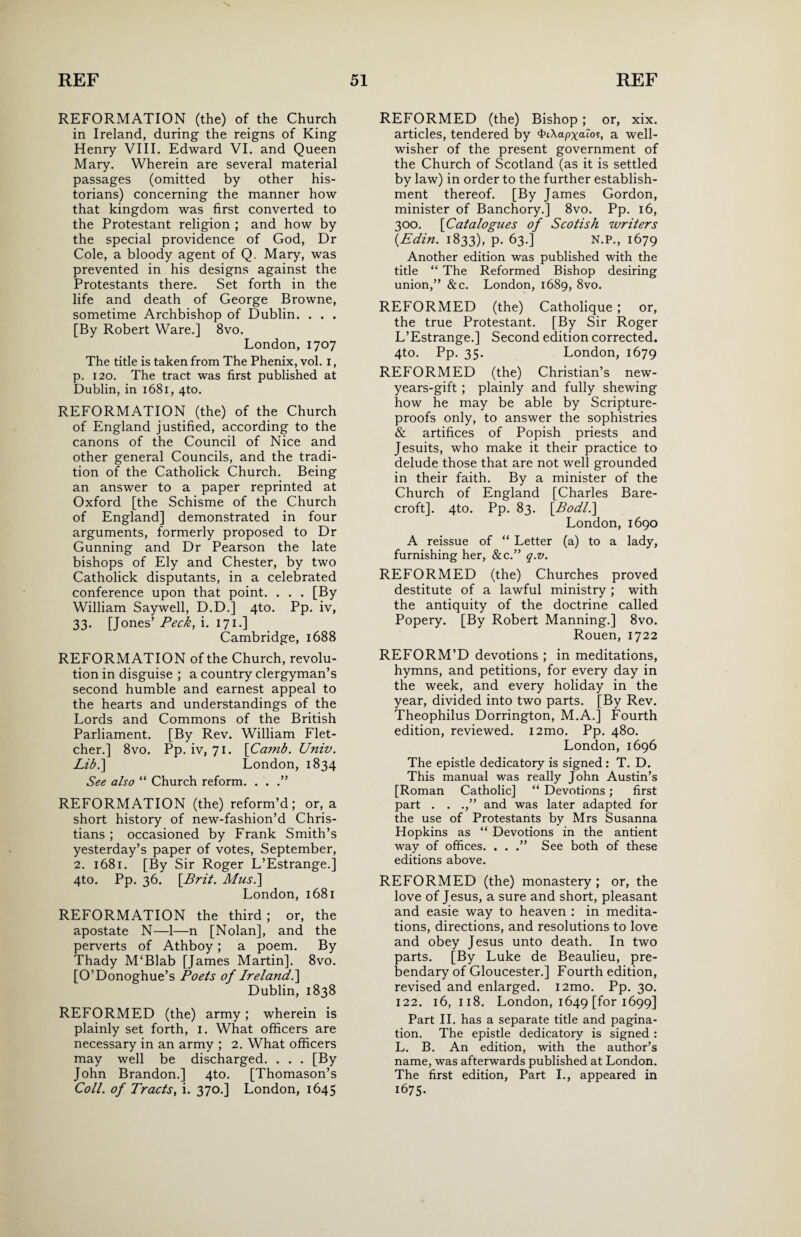 REFORMATION (the) of the Church in Ireland, during the reigns of King Henry VIII. Edward VI. and Queen Mary. Wherein are several material passages (omitted by other his¬ torians) concerning the manner how that kingdom was first converted to the Protestant religion ; and how by the special providence of God, Dr Cole, a bloody agent of Q. Mary, was prevented in his designs against the Protestants there. Set forth in the life and death of George Browne, sometime Archbishop of Dublin. . . . [By Robert Ware.] 8vo. London, 1707 The title is taken from The Phenix, vol. 1, p. 120. The tract was first published at Dublin, in 1681, 4to. REFORMATION (the) of the Church of England justified, according to the canons of the Council of Nice and other general Councils, and the tradi¬ tion of the Catholick Church. Being an answer to a paper reprinted at Oxford [the Schisme of the Church of England] demonstrated in four arguments, formerly proposed to Dr Gunning and Dr Pearson the late bishops of Ely and Chester, by two Catholick disputants, in a celebrated conference upon that point. . . . [By William Saywell, D.D.] 4to. Pp. iv, 33. [Jones’ Peck, i. 171.] Cambridge, 1688 REFORMATION of the Church, revolu¬ tion in disguise ; a country clergyman’s second humble and earnest appeal to the hearts and understandings of the Lords and Commons of the British Parliament. [By Rev. William Flet¬ cher.] 8vo. Pp. iv, 71. \Camb. Univ. Lib.\ London, 1834 See also “ Church reform. . . .” REFORMATION (the) reform’d; or, a short history of new-fashion’d Chris¬ tians ; occasioned by Frank Smith’s yesterday’s paper of votes, September, 2. 1681. [By Sir Roger L’Estrange.] 4to. Pp. 36. \Brit. Musi] London, 1681 REFORMATION the third ; or, the apostate N—1—n [Nolan], and the perverts of Athboy; a poem. By Thady M‘Blab [James Martin]. 8vo. [O’Donoghue’s Poets of Ireland.] Dublin, 1838 REFORMED (the) army; wherein is plainly set forth, 1. What officers are necessary in an army ; 2. What officers may well be discharged. . . . [By John Brandon.] 4to. [Thomason’s Coll, of Tracts, i. 370.] London, 1645 REFORMED (the) Bishop; or, xix. articles, tendered by <tH\apxaio?, a well- wisher of the present government of the Church of Scotland (as it is settled by law) in order to the further establish¬ ment thereof. [By James Gordon, minister of Banchory.] 8vo. Pp. 16, 300. [Catalogues of Scotish writers {Edin. 1833), p. 63.] N.P., 1679 Another edition was published with the title “ The Reformed Bishop desiring union,” &c. London, 1689, 8vo. REFORMED (the) Catholique ; or, the true Protestant. [By Sir Roger L’Estrange.] Second edition corrected. 4to. Pp. 35. London, 1679 REFORMED (the) Christian’s new- years-gift ; plainly and fully shewing how he may be able by Scripture- proofs only, to answer the sophistries & artifices of Popish priests and Jesuits, who make it their practice to delude those that are not well grounded in their faith. By a minister of the Church of England [Charles Bare- croft]. 4to. Pp. 83. [.Bodl.\ London,1690 A reissue of “ Letter (a) to a lady, furnishing her, &c.” q.v. REFORMED (the) Churches proved destitute of a lawful ministry ; with the antiquity of the doctrine called Popery. [By Robert Manning.] 8vo. Rouen, 1722 REFORM’D devotions ; in meditations, hymns, and petitions, for every day in the week, and every holiday in the year, divided into two parts. [By Rev. Theophilus Dorrington, M.A.j Fourth edition, reviewed. i2mo. Pp. 480. London, 1696 The epistle dedicatory is signed: T. D. This manual was really John Austin’s [Roman Catholic] “ Devotions; first part . . .,” and was later adapted for the use of Protestants by Mrs Susanna Hopkins as “ Devotions in the antient way of offices. . . .” See both of these editions above. REFORMED (the) monastery ; or, the love of Jesus, a sure and short, pleasant and easie way to heaven : in medita¬ tions, directions, and resolutions to love and obey Jesus unto death. In two parts. [By Luke de Beaulieu, pre¬ bendary of Gloucester.] Fourth edition, revised and enlarged. i2mo. Pp. 30. 122. 16, 118. London, 1649 [for 1699] Part II. has a separate title and pagina¬ tion. The epistle dedicatory is signed : L. B. An edition, with the author’s name, was afterwards published at London. The first edition, Part I., appeared in 1675-