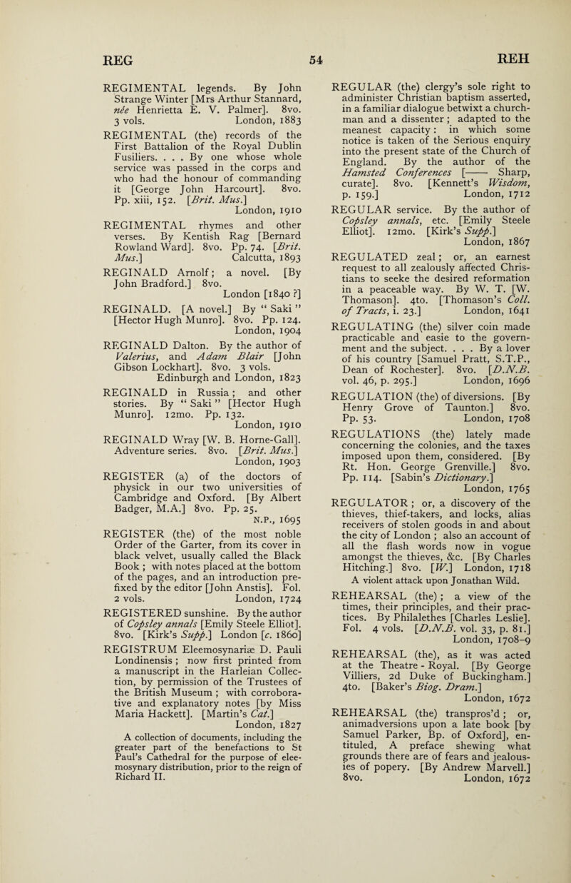 REGIMENTAL legends. By John Strange Winter [Mrs Arthur Stannard, nee Henrietta E. V. Palmer]. 8vo. 3 vols. London, 1883 REGIMENTAL (the) records of the First Battalion of the Royal Dublin Fusiliers. ... By one whose whole service was passed in the corps and who had the honour of commanding it [George John Harcourt]. 8vo. Pp. xiii, 152. [Brit. Mus.\ London, 1910 REGIMENTAL rhymes and other verses. By Kentish Rag [Bernard Rowland Ward]. 8vo. Pp. 74- [Brit. Mus.] Calcutta, 1893 REGINALD Arnolf; a novel. [By John Bradford.] 8vo. London [1840 ?] REGINALD. [A novel.] By “ Saki ” [Hector Hugh Munro]. 8vo. Pp. 124. London, 1904 REGINALD Dalton. By the author of Valerius, and Adam Blair [John Gibson Lockhart]. 8vo. 3 vols. Edinburgh and London, 1823 REGINALD in Russia; and other stories. By “ Saki ” [Hector Hugh Munro]. i2mo. Pp. 132. London, 1910 REGINALD Wray [W. B. Home-Gall]. Adventure series. 8vo. [Brit. Mus.] London, 1903 REGISTER (a) of the doctors of physick in our two universities of Cambridge and Oxford. [By Albert Badger, M.A.] 8vo. Pp. 25. N.P., 1695 REGISTER (the) of the most noble Order of the Garter, from its cover in black velvet, usually called the Black Book ; with notes placed at the bottom of the pages, and an introduction pre¬ fixed by the editor [John Anstis]. Fol. 2 vols. London, 1724 REGISTERED sunshine. By the author of Copsley annals [Emily Steele Elliot]. 8vo. [Kirk’s Supp.] London [c. i860] REGISTRUM Eleemosynariae D. Pauli Londinensis ; now first printed from a manuscript in the Harleian Collec¬ tion, by permission of the Trustees of the British Museum ; with corrobora¬ tive and explanatory notes [by Miss Maria Hackett]. [Martin’s Cat.] London, 1827 A collection of documents, including the greater part of the benefactions to St Paul’s Cathedral for the purpose of elee¬ mosynary distribution, prior to the reign of Richard II. REGULAR (the) clergy’s sole right to administer Christian baptism asserted, in a familiar dialogue betwixt a church¬ man and a dissenter ; adapted to the meanest capacity: in which some notice is taken of the Serious enquiry into the present state of the Church of England. By the author of the Hamsted Conferences [- Sharp, curate]. 8vo. [Kennett’s Wisdom, p. 159.] London, 1712 REGULAR service. By the author of Copsley annals, etc. [Emily Steele Elliot]. i2mo. [Kirk’s Supp.] London, 1867 REGULATED zeal; or, an earnest request to all zealously affected Chris¬ tians to seeke the desired reformation in a peaceable way. By W. T. [W. Thomason]. 4to. [Thomason’s Coll, of Tracts, i. 23.] London, 1641 REGULATING (the) silver coin made practicable and easie to the govern¬ ment and the subject. . . . By a lover of his country [Samuel Pratt, S.T.P., Dean of Rochester]. 8vo. [D.N.B. vol. 46, p. 295.] London, 1696 REGULATION (the) of diversions. [By Henry Grove of Taunton.] 8vo. Pp. 53. London, 1708 REGULATIONS (the) lately made concerning the colonies, and the taxes imposed upon them, considered. [By Rt. Hon. George Grenville.] 8vo. Pp. 114. [Sabin’s Dictionaryl] London, 1765 REGULATOR ; or, a discovery of the thieves, thief-takers, and locks, alias receivers of stolen goods in and about the city of London ; also an account of all the flash words now in vogue amongst the thieves, &c. [By Charles Hitching.] 8vo. [W.] London, 1718 A violent attack upon Jonathan Wild. REHEARSAL (the) ; a view of the times, their principles, and their prac¬ tices. By Philalethes [Charles Leslie]. Fol. 4 vols. [D.N.B. vol. 33, p. 81.] London, 1708-9 REHEARSAL (the), as it was acted at the Theatre - Royal. [By George Villiers, 2d Duke of Buckingham.] 4to. [Baker’s Biog. Dram.] London,1672 REHEARSAL (the) transpros’d; or, animadversions upon a late book [by Samuel Parker, Bp. of Oxford], en- tituled, A preface shewing what grounds there are of fears and jealous¬ ies of popery. [By Andrew Marvell.] 8vo. London, 1672