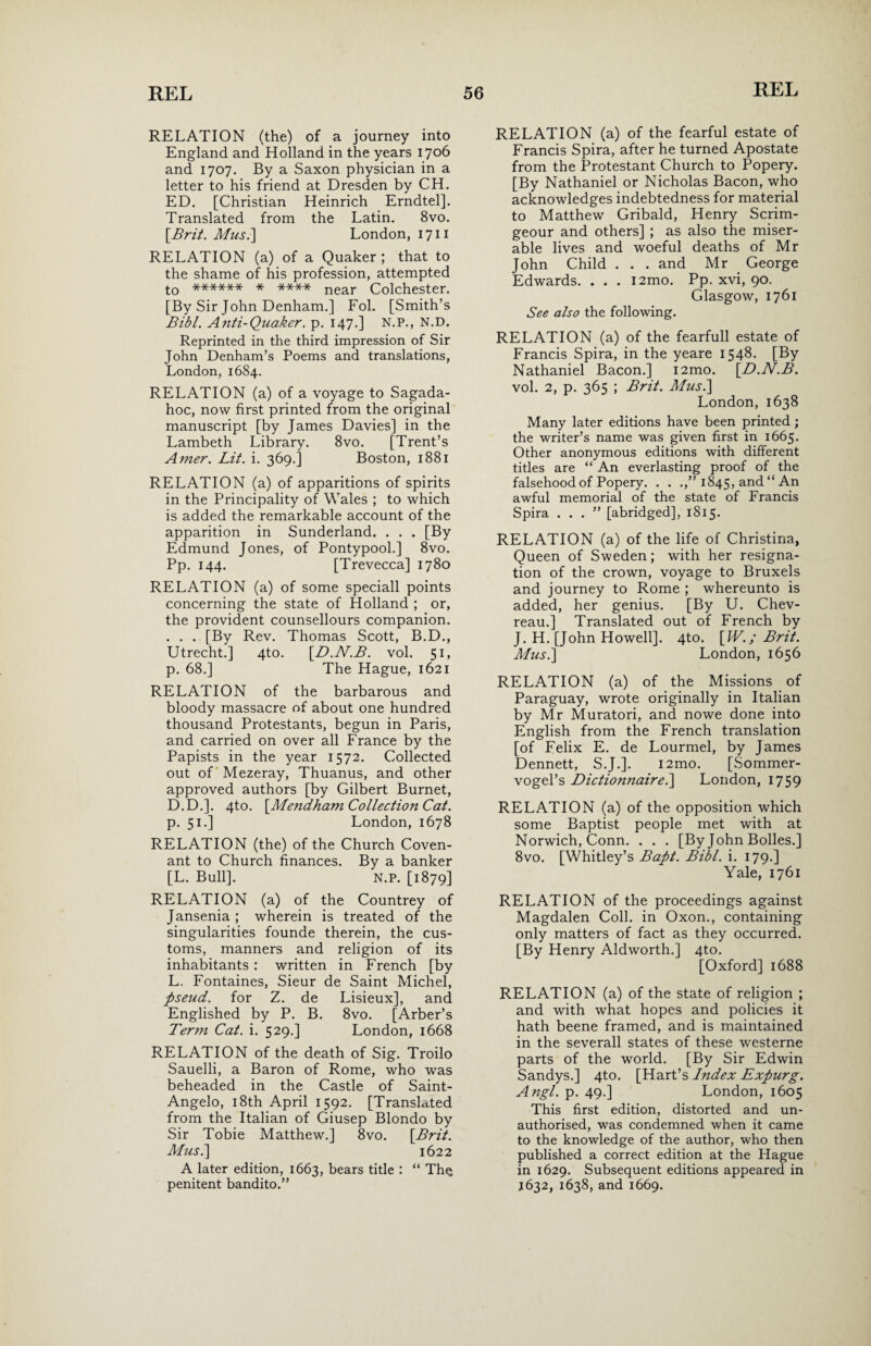 RELATION (the) of a journey into England and Holland in the years 1706 and 1707. By a Saxon physician in a letter to his friend at Dresden by CH. ED. [Christian Heinrich Erndtel]. Translated from the Latin. 8vo. \Brit. Mus.\ London, 17 n RELATION (a) of a Quaker ; that to the shame of his profession, attempted t0 ****** * **** near Colchester. [By Sir John Denham.] Fol. [Smith’s Bibl. Anti-Quaker. p. 147.] N.P., N.D. Reprinted in the third impression of Sir John Denham’s Poems and translations, London, 1684. RELATION (a) of a voyage to Sagada¬ hoc, now first printed from the original manuscript [by James Davies] in the Lambeth Library. 8vo. [Trent’s Amer. Lit. i. 369.] Boston, 1881 RELATION (a) of apparitions of spirits in the Principality of Wales ; to which is added the remarkable account of the apparition in Sunderland. . . . [By Edmund Jones, of Pontypool.] 8vo. Pp. 144. [Trevecca] 1780 RELATION (a) of some speciall points concerning the state of Holland ; or, the provident counsellours companion. . . . [By Rev. Thomas Scott, B.D., Utrecht.] 4to. [D.N.B. vol. 51, p. 68.] The Hague, 1621 RELATION of the barbarous and bloody massacre of about one hundred thousand Protestants, begun in Paris, and carried on over all France by the Papists in the year 1572. Collected out of Mezeray, Thuanus, and other approved authors [by Gilbert Burnet, D.D.]. 4to. [Mendham Collection Cat. p. 51.] London, 1678 RELATION (the) of the Church Coven¬ ant to Church finances. By a banker [L. Bull]. N.p. [1879] RELATION (a) of the Countrey of Jansenia ; wherein is treated of the singularities founde therein, the cus¬ toms, manners and religion of its inhabitants : written in French [by L. Fontaines, Sieur de Saint Michel, pseud, for Z. de Lisieux], and Englished by P. B. 8vo. [Arber’s Term Cat. i. 529.] London, 1668 RELATION of the death of Sig. Troilo Sauelli, a Baron of Rome, who was beheaded in the Castle of Saint- Angelo, 18th April 1592. [Translated from the Italian of Giusep Blondo by Sir Tobie Matthew.] 8vo. [Brit. Mus.] 1622 A later edition, 1663, bears title : “ Th$ penitent bandito.” RELATION (a) of the fearful estate of Francis Spira, after he turned Apostate from the Protestant Church to Popery. [By Nathaniel or Nicholas Bacon, who acknowledges indebtedness for material to Matthew Gribald, Henry Scrim- geour and others] ; as also the miser¬ able lives and woeful deaths of Mr John Child . . . and Mr George Edwards. . . . i2mo. Pp. xvi, 90. Glasgow, 1761 See also the following. RELATION (a) of the fearfull estate of Francis Spira, in the yeare 1548. [By Nathaniel Bacon.] i2mo. [D.N.B. vol. 2, p. 365 ; Brit. Musi] London, 1638 Many later editions have been printed; the writer’s name was given first in 1665. Other anonymous editions with different titles are “ An everlasting proof of the falsehood of Popery. . . .,” 1845, and “ An awful memorial of the state of Francis Spira ...” [abridged], 1815. RELATION (a) of the life of Christina, Queen of Sweden; with her resigna¬ tion of the crown, voyage to Bruxels and journey to Rome ; whereunto is added, her genius. [By U. Chev- reau.] Translated out of French by J. H. [John Howell]. 4to. [W.; Brit. Mus.] London, 1656 RELATION (a) of the Missions of Paraguay, wrote originally in Italian by Mr Muratori, and nowe done into English from the French translation [of Felix E. de Lourmel, by James Dennett, S.J.]. i2mo. [Sommer- vogel’s Dictionnaire.] London, 1759 RELATION (a) of the opposition which some Baptist people met with at Norwich, Conn. . . . [By John Bolles.] 8vo. [Whitley’s Bapt. Bibl. i. 179.] Yale, 1761 RELATION of the proceedings against Magdalen Coll, in Oxon., containing only matters of fact as they occurred. [By Henry Aldworth.] 4to. [Oxford] 1688 RELATION (a) of the state of religion ; and with what hopes and policies it hath beene framed, and is maintained in the severall states of these westerne parts of the world. [By Sir Edwin Sandys.] 4to. [Hart’s Index Expurg. Angl. p. 49.] London, 1605 This first edition, distorted and un¬ authorised, was condemned when it came to the knowledge of the author, who then published a correct edition at the Hague in 1629. Subsequent editions appeared in J632, 1638, and 1669.