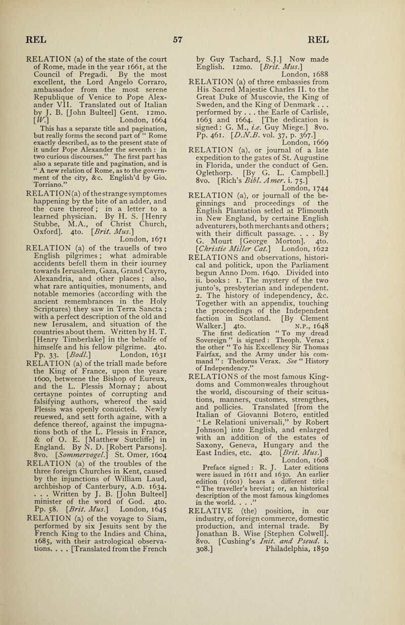 RELATION (a) of the state of the court of Rome, made in the year 1661, at the Council of Pregadi. By the most excellent, the Lord Angelo Corraro, ambassador from the most serene Republique of Venice to Pope Alex¬ ander VII. Translated out of Italian by J. B. [John Bulteel] Gent. i2mo. [JV.] London, 1664 This has a separate title and pagination, but really forms the second part of “ Rome exactly described, as to the present state of it under Pope Alexander the seventh : in two curious discourses.” The first part has also a separate title and pagination, and is “ A new relation of Rome, as to the govern¬ ment of the city, &c. English’d by Gio. Torriano.” RELATION(a) of the strange symptomes happening by the bite of an adder, and the cure thereof; in a letter to a learned physician. By H. S. [Henry Stubbe, M.A., of Christ Church, Oxford]. 4to. [Brit. Mus.] London, 1671 RELATION (a) of the trauells of two English pilgrimes ; what admirable accidents befell them in their iourney towards Ierusalem, Gaza, Grand Cayro, Alexandria, and other places ; also, what rare antiquities, monuments, and notable memories (according with the ancient remembrances in the Holy Scriptures) they saw in Terra Sancta ; with a perfect description of the old and new Ierusalem, and situation of the countries about them. Written by H. T. [Henry Timberlake] in the behalfe of himselfe and his fellow pilgrime. 4to. Pp. 33. [Bodl.] London, 1631 RELATION (a) of the triall made before the King of France, upon the yeare 1600, betweene the Bishop of Eureux, and the L. Plessis Mornay; about certayne pointes of corrupting and falsifying authors, whereof the said Plessis was openly conuicted. Newly reuewed, and sett forth againe, with a defence thereof, against the impugna- tions both of the L. Plessis in France, & of O. E. [Matthew Sutcliffe] in England. By N. D. [Robert Parsons]. 8vo. [Sommervogel.] St. Omer, 1604 RELATION (a) of the troubles of the three foreign Churches in Kent, caused by the injunctions of William Laud, archbishop of Canterbury, A.D. 1634. . . . Written by J. B. [John Bulteel] minister of the word of God. 4to. Pp. 58. [Brit. Musi] London, 1645 RELATION (a) of the voyage to Siam, performed by six Jesuits sent by the French King to the Indies and China, 1685, with their astrological observa¬ tions. . . . [Translated from the French by Guy Tachard, S.J.] Now made English. i2mo. [Brit. Mus.] London, 1688 RELATION (a) of three embassies from His Sacred Majestie Charles II. to the Great Duke of Muscovie, the King of Sweden, and the King of Denmark . . . performed by . . . the Earle of Carlisle, 1663 and 1664. [The dedication is signed: G. M., i.e. Guy Miege.] 8vo. Pp. 461. [D.N.B. vol. 37, p. 367.] London, 1669 RELATION (a), or journal of a late expedition to the gates of St. Augustine in Florida, under the conduct of Gen. Oglethorp. [By G. L. Campbell.] 8vo. [Rich’s Bibl. Amer. i. 75.] London, 1744 RELATION (a), or journall of the be¬ ginnings and proceedings of the English Plantation setled at Plimouth in New England, by certaine English adventurers, both merchants and others; with their difficult passage. . . . By G. Mourt [George Morton]. 4to. [Christie Miller Cat.] London, 1622 RELATIONS and observations, histori¬ cal and politick, upon the Parliament begun Anno Dom. 1640. Divided into ii. books : 1. The mystery of the two junto’s, presbyterian and independent. 2. The history of independency, &c. Together with an appendix, touching the proceedings of the Independent faction in Scotland. [By Clement Walker.] 4to. N.P., 1648 The first dedication “To my dread Sovereign ” is signed : Theoph. Verax ; the other “ To his Excellency Sir Thomas Fairfax, and the Army under his com¬ mand ” : Thedorus Verax. See “ History of Independency.” RELATIONS of the most famous King¬ doms and Commonweales throughout the world, discoursing of their scitua- tions, manners, customes, strengthes, and pollicies. Translated [from the Italian of Giovanni Botero, entitled Le Relationi universali,” by Robert Johnson] into English, and enlarged with an addition of the estates of Saxony, Geneva, Hungary and the East Indies, etc. 4to. [Brit. Mus.] London, 1608 Preface signed : R. J. Later editions were issued in 1611 and 1630. An earlier edition (1601) bears a different title : “The traveller’s breviat; or, an historical description of the most famous kingdomes in the world. . . .” RELATIVE (the) position, in our industry, of foreign commerce, domestic production, and internal trade. By Jonathan B. Wise [Stephen Colwell]. 8vo. [Cushing’s Init. and Pseud, i. 308.] Philadelphia, 1850