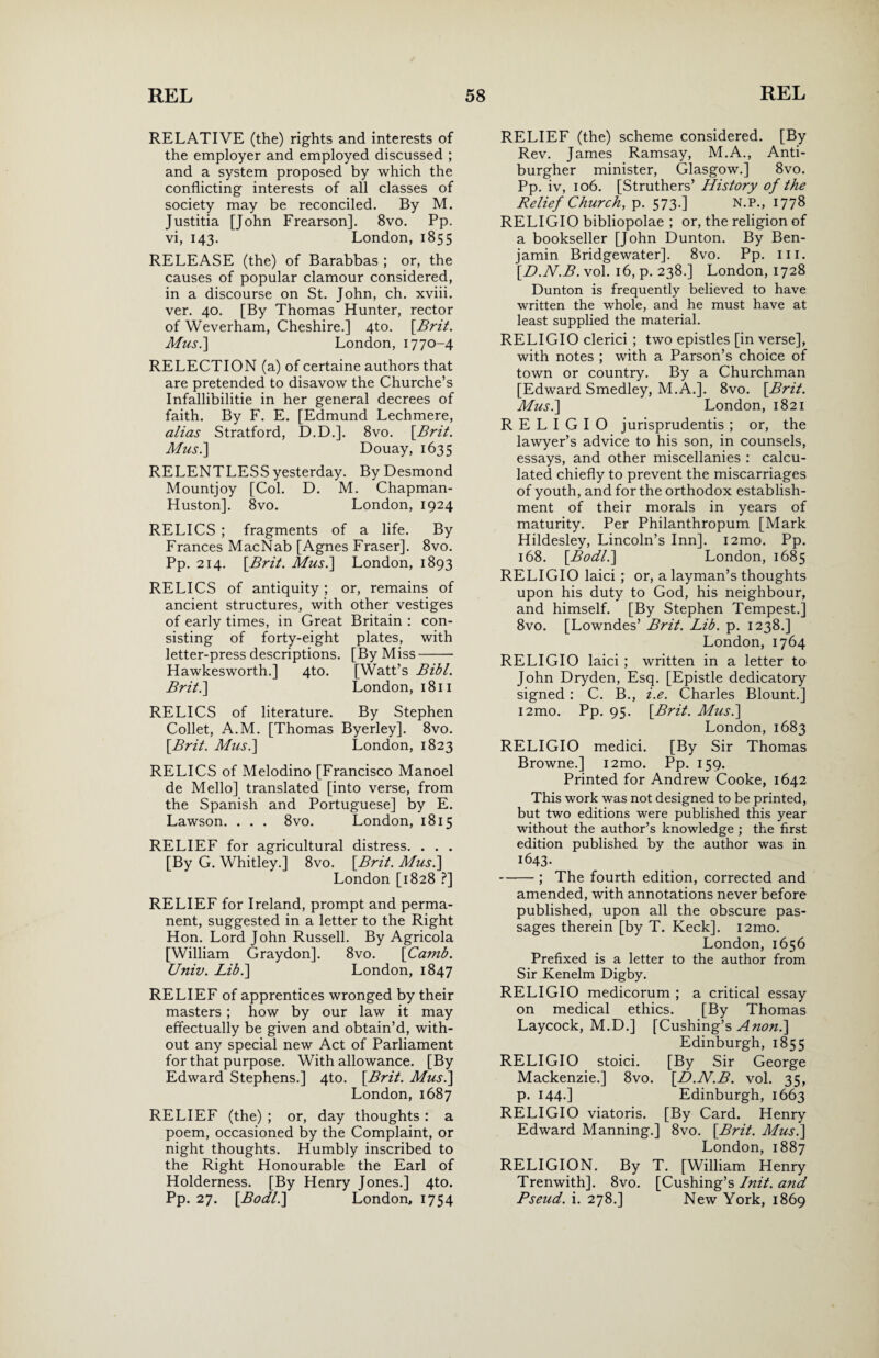 RELATIVE (the) rights and interests of the employer and employed discussed ; and a system proposed by which the conflicting interests of all classes of society may be reconciled. By M. Justitia [John Frearson]. 8vo. Pp. vi, 143. London, 1855 RELEASE (the) of Barabbas ; or, the causes of popular clamour considered, in a discourse on St. John, ch. xviii. ver. 40. [By Thomas Hunter, rector of Weverham, Cheshire.] 4to. [.Brit. Mus.\ London, 1770-4 RELECTION (a) of certaine authors that are pretended to disavow the Churche’s Infallibilitie in her general decrees of faith. By F. E. [Edmund Lechmere, alias Stratford, D.D.]. 8vo. [Brit. Mus.] Douay, 1635 RELENTLESS yesterday. By Desmond Mountjoy [Col. D. M. Chapman- Huston], 8vo. London, 1924 RELICS ; fragments of a life. By Frances MacNab [Agnes Fraser]. 8vo. Pp. 214. [Bril. Mus.] London, 1893 RELICS of antiquity; or, remains of ancient structures, with other vestiges of early times, in Great Britain : con¬ sisting of forty-eight plates, with letter-press descriptions. [By Miss- Hawkesworth.] 4to. [Watt’s Bibl. Brit.] London, 1811 RELICS of literature. By Stephen Collet, A.M. [Thomas Byerley]. 8vo. [Brit. Mus.] London, 1823 RELICS of Melodino [Francisco Manoel de Mello] translated [into verse, from the Spanish and Portuguese] by E. Lawson. . . . 8vo. London, 1815 RELIEF for agricultural distress. . . . [By G. Whitley.] 8vo. [Brit. Mus.] London [1828 ?] RELIEF for Ireland, prompt and perma¬ nent, suggested in a letter to the Right Hon. Lord John Russell. By Agricola [William Graydon]. 8vo. [Camb. Univ. Lib.] London, 1847 RELIEF of apprentices wronged by their masters ; how by our law it may effectually be given and obtain’d, with¬ out any special new Act of Parliament for that purpose. With allowance. [By Edward Stephens.] 4to. [Brit. Mus.] London, 1687 RELIEF (the) ; or, day thoughts : a poem, occasioned by the Complaint, or night thoughts. Humbly inscribed to the Right Honourable the Earl of Holderness. [By Henry Jones.] 4to. Pp. 27. [Bodl.] London, 1754 RELIEF (the) scheme considered. [By Rev. James Ramsay, M.A., Anti¬ burgher minister, Glasgow.] 8vo. Pp. iv, 106. [Struthers’ History of the Relief Church, p. 573.] N.P., 1778 RELIGIO bibliopolae ; or, the religion of a bookseller [John Dunton. By Ben¬ jamin Bridgewater]. 8vo. Pp. ill. [D.N.B. vol. 16, p. 238.] London, 1728 Dunton is frequently believed to have written the whole, and he must have at least supplied the material. RELIGIO clerici ; two epistles [in verse], with notes ; with a Parson’s choice of town or country. By a Churchman [Edward Smedley, M.A.]. 8vo. [Brit. Mus.] London, 1821 RELIGIO jurisprudentis ; or, the lawyer’s advice to his son, in counsels, essays, and other miscellanies : calcu¬ lated chiefly to prevent the miscarriages of youth, and for the orthodox establish¬ ment of their morals in years of maturity. Per Philanthropum [Mark Hildesley, Lincoln’s Inn]. i2mo. Pp. 168. [Bodl.] London, 1685 RELIGIO laid ; or, a layman’s thoughts upon his duty to God, his neighbour, and himself. [By Stephen Tempest.] 8vo. [Lowndes’ Brit. Lib. p. 1238.] London, 1764 RELIGIO laici ; written in a letter to John Dryden, Esq. [Epistle dedicatory signed : C. B., i.e. Charles Blount.] i2mo. Pp. 95. [Brit. Mus.] London, 1683 RELIGIO medici. [By Sir Thomas Browne.] i2mo. Pp. 159. Printed for Andrew Cooke, 1642 This work was not designed to be printed, but two editions were published this year without the author’s knowledge ; the first edition published by the author was in 1643. -; The fourth edition, corrected and amended, with annotations never before published, upon all the obscure pas¬ sages therein [by T. Keck]. i2mo. London, 1656 Prefixed is a letter to the author from Sir Kenelm Digby. RELIGIO medicorum ; a critical essay on medical ethics. [By Thomas Laycock, M.D.] [Cushing’s A non.] Edinburgh, 1855 RELIGIO stoici. [By Sir George Mackenzie.] 8vo. [D.N.B. vol. 35, p. 144.] Edinburgh, 1663 RELIGIO viatoris. [By Card. Henry Edward Manning.] 8vo. [Brit. Mus.] London, 1887 RELIGION. By T. [William Henry Trenwith]. 8vo. [Cushing’s Init. and Pseud, i. 278.] New York, 1869