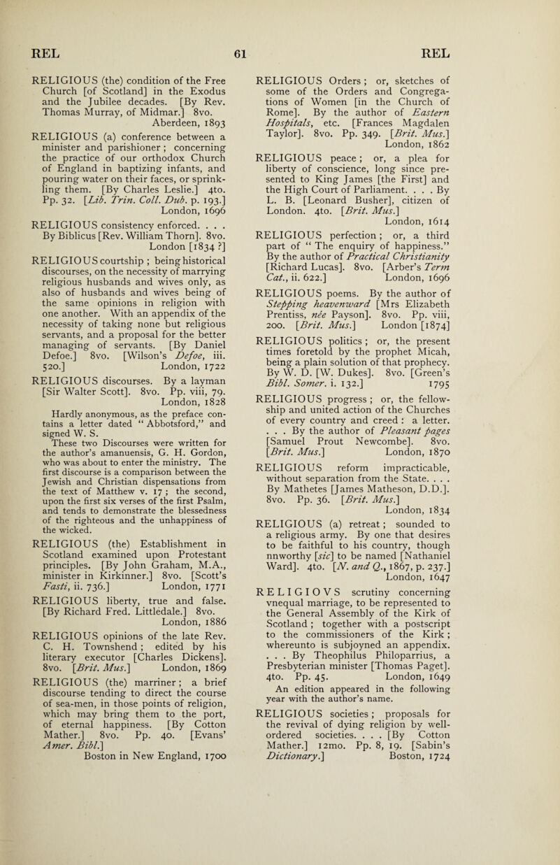 RELIGIOUS (the) condition of the Free Church [of Scotland] in the Exodus and the Jubilee decades. [By Rev. Thomas Murray, of Midmar.] 8vo. Aberdeen, 1893 RELIGIOUS (a) conference between a minister and parishioner ; concerning the practice of our orthodox Church of England in baptizing infants, and pouring water on their faces, or sprink¬ ling them. [By Charles Leslie.] 4to. Pp. 32. [Lib. Trin. Coll. Dub. p. 193.] London, 1696 RELIGIOUS consistency enforced. . . . By Biblicus [Rev. William Thorn]. 8vo. London [1834 ?] RELIGIOUS courtship ; being historical discourses, on the necessity of marrying religious husbands and wives only, as also of husbands and wives being of the same opinions in religion with one another. With an appendix of the necessity of taking none but religious servants, and a proposal for the better managing of servants. [By Daniel Defoe.] 8vo. [Wilson’s Defoe, iii. 520.] London, 1722 RELIGIOUS discourses. By a layman [Sir Walter Scott]. 8vo. Pp. viii, 79. London, 1828 Hardly anonymous, as the preface con¬ tains a letter dated “ Abbotsford,” and signed W. S. These two Discourses were written for the author’s amanuensis, G. H. Gordon, who was about to enter the ministry. The first discourse is a comparison between the Jewish and Christian dispensations from the text of Matthew v. 17 ; the second, upon the first six verses of the first Psalm, and tends to demonstrate the blessedness of the righteous and the unhappiness of the wicked. RELIGIOUS (the) Establishment in Scotland examined upon Protestant principles. [By John Graham, M.A., minister in Kirkinner.] 8vo. [Scott’s Fasti, ii. 736.] London, 1771 RELIGIOUS liberty, true and false. [By Richard Fred. Littledale.] 8vo. London, 1886 RELIGIOUS opinions of the late Rev. C. H. Townshend ; edited by his literary executor [Charles Dickens]. 8vo. [Brit. Musi] London, 1869 RELIGIOUS (the) marriner; a brief discourse tending to direct the course of sea-men, in those points of religion, which may bring them to the port, of eternal happiness. [By Cotton Mather.] 8vo. Pp. 40. [Evans’ Amer. Bibl.] Boston in New England, 1700 RELIGIOUS Orders ; or, sketches of some of the Orders and Congrega¬ tions of Women [in the Church of Rome]. By the author of Eastern Hospitals, etc. [Frances Magdalen Taylor]. 8vo. Pp. 349. [Brit. Mus.] London,1862 RELIGIOUS peace; or, a plea for liberty of conscience, long since pre¬ sented to King James [the First] and the High Court of Parliament. . . . By L. B. [Leonard Busher], citizen of London. 4to. [Brit. Mus.] London, 1614 RELIGIOUS perfection ; or, a third part of “ The enquiry of happiness.” By the author of Practical Christianity [Richard Lucas]. 8vo. [Arber’s Term Cat., ii. 622.] London, 1696 RELIGIOUS poems. By the author of Stepping heavenward [Mrs Elizabeth Prentiss, nee Payson]. 8vo. Pp. viii, 200. [Brit. Mus.] London [1874] RELIGIOUS politics ; or, the present times foretold by the prophet Micah, being a plain solution of that prophecy. By W. D. [W. Dukes]. 8vo. [Green’s Bibl. Somer. i. 132.] 1795 RELIGIOUS progress; or, the fellow¬ ship and united action of the Churches of every country and creed : a letter. . . . By the author of Pleasant pages [Samuel Prout Newcombe]. 8vo. [Brit. Mus.] London, 1870 RELIGIOUS reform impracticable, without separation from the State. . . . By Mathetes [James Matheson, D.D.]. 8vo. Pp. 36. [Brit. Mus.] London,1834 RELIGIOUS (a) retreat; sounded to a religious army. By one that desires to be faithful to his country, though nnworthy [sic] to be named [Nathaniel Ward]. 4to. [N. and Q., 1867, p. 237.] London, 1647 RELIGIOVS scrutiny concerning vnequal marriage, to be represented to the General Assembly of the Kirk of Scotland ; together with a postscript to the commissioners of the Kirk ; whereunto is subjoyned an appendix. . . . By Theophilus Philoparrius, a Presbyterian minister [Thomas Paget]. 4to. Pp. 45. London, 1649 An edition appeared in the following year with the author’s name. RELIGIOUS societies; proposals for the revival of dying religion by well- ordered societies. . . . [By Cotton Mather.] i2mo. Pp. 8, 19. [Sabin’s Dictionary.] Boston, 1724