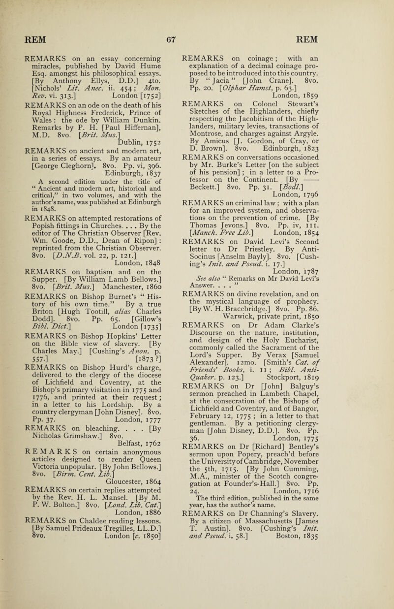 REMARKS on an essay concerning miracles, published by David Hume Esq. amongst his philosophical essays. [By Anthony Ellys, D.D.] 4to. [Nichols’ Lit. Anec. ii. 454 ; Mon. Rev. vi. 313.] London [1752] REMARKS on an ode on the death of his Royal Highness Frederick, Prince of Wales : the ode by William Dunkin. Remarks by P. H. [Paul Hiffernan], M.D. 8vo. \Brit. Musi] Dublin, 1752 REMARKS on ancient and modern art, in a series of essays. By an amateur [George Cleghorn], 8vo. Pp. vi, 396. Edinburgh, 1837 A second edition under the title of “ Ancient and modern art, historical and critical,” in two volumes, and with the author’s name, was published at Edinburgh in 1848. REMARKS on attempted restorations of Popish fittings in Churches. . . . By the editor of The Christian Observer [Rev. Wm. Goode, D.D., Dean of Ripon] : reprinted from the Christian Observer. 8vo. \D.N.B. vol. 22, p. 121.] London,1848 REMARKS on baptism and on the Supper. [By William Lamb Bellows.] 8vo. \Brit. Mus.] Manchester, i860 REMARKS on Bishop Burnet’s “ His¬ tory of his own time.” By a true Briton [Hugh Tootill, alias Charles Dodd]. 8vo. Pp. 65. [Gillow’s Bibl. Diet.] London [1735] REMARKS on Bishop Hopkins’ Letter on the Bible view of slavery. [By Charles May.] [Cushing’s Anon. p. 557-] [1873?] REMARKS on Bishop Hurd’s charge, delivered to the clergy of the diocese of Lichfield and Coventry, at the Bishop’s primary visitation in 1775 and 1776, and printed at their request; in a letter to his Lordship. By a country clergyman [John Disney]. 8vo. Pp. 37. London, 1777 REMARKS on bleaching. . . . [By Nicholas Grimshaw.] 8vo. Belfast, 1762 REMARKS on certain anonymous articles designed to render Queen Victoria unpopular. [By John Bellows.] 8vo. [Birm. Cent. Lib.\ Gloucester, 1864 REMARKS on certain replies attempted by the Rev. H. L. Mansel. [By M. P. W. Bolton.] 8vo. [.Lond. Lib. Cat.] London, 1886 REMARKS on Chaldee reading lessons. [By Samuel Prideaux Tregilles, LL.D.] 8vo. London [c. 1850] REMARKS on coinage ; with an explanation of a decimal coinage pro¬ posed to be introduced into this country. By “ Jacia ” [John Crane]. 8vo. Pp. 20. \Olphar Hamst, p. 63.] London, 1859 REMARKS on Colonel Stewart’s Sketches of the Highlanders, chiefly respecting the Jacobitism of the High¬ landers, military levies, transactions of Montrose, and charges against Argyle. By Amicus [J. Gordon, of Cray, or D. Brown]. 8vo. Edinburgh, 1823 REMARKS on conversations occasioned by Mr. Burke’s Letter [on the subject of his pension] ; in a letter to a Pro¬ fessor on the Continent. [By- Beckett.] 8vo. Pp. 31. [Bodl.\ London,1796 REMARKS on criminal law; with a plan for an improved system, and observa¬ tions on the prevention of crime. [By Thomas Jevons.] 8vo. Pp. iv, hi. [Manch. Free Lib.] London, 1854 REMARKS on David Levi’s Second letter to Dr Priestley. By Anti- Socinus [Anselm Bayly]. 8vo. [Cush¬ ing’s Init. and Pseud, i. 17.] London,1787 See also “ Remarks on Mr David Levi’s Answer. ...” REMARKS on divine revelation, and on the mystical language of prophecy. [By W. H. Bracebridge.] 8vo. Pp. 86. Warwick, private print, 1850 REMARKS on Dr Adam Clarke’s Discourse on the nature, institution, and design of the Holy Eucharist, commonly called the Sacrament of the Lord’s Supper. By Verax [Samuel Alexander]. i2mo. [Smith’s Cat. of Friends' Books, i. 11 ; Bibl. Anti- Quaker. p. 123.] Stockport, 1819 REMARKS on Dr [John] Balguy’s sermon preached in Lambeth Chapel, at the consecration of the Bishops of Lichfield and Coventry, and of Bangor, February 12, 1775 ; in a letter to that gentleman. By a petitioning clergy¬ man [John Disney, D.D.]. 8vo. Pp. 36. London, 1775 REMARKS on Dr [Richard] Bentley’s sermon upon Popery, preach’d before the University of Cambridge, November the 5th, 1715. [By John Cumming, M.A., minister of the Scotch congre¬ gation at Founder’s-Hall.] 8vo. Pp. 24. London, 1716 The third edition, published in the same year, has the author’s name. REMARKS on Dr Channing’s Slavery. By a citizen of Massachusetts [James T. Austin]. 8vo. [Cushing’s Init. and Pseud, i. 58.] Boston, 1835