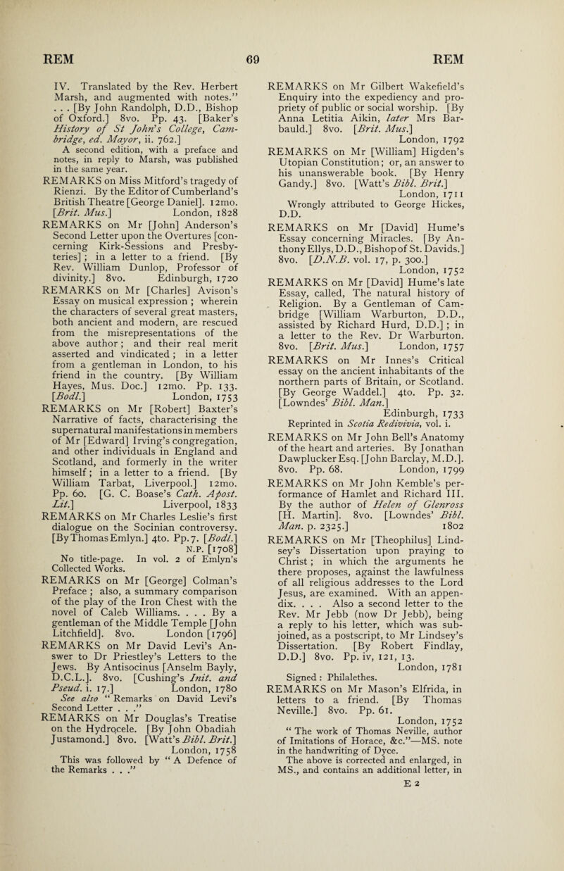 IV. Translated by the Rev. Herbert Marsh, and augmented with notes.” . . . [By John Randolph, D.D., Bishop of Oxford.] 8vo. Pp. 43. [Baker’s History of St John's College, Cam¬ bridge, ed. Mayor, ii. 762.] A second edition, with a preface and notes, in reply to Marsh, was published in the same year. REMARKS on Miss Mitford’s tragedy of Rienzi. By the Editor of Cumberland’s British Theatre [George Daniel]. i2mo. [Brit. Mus.] London, 1828 REMARKS on Mr [John] Anderson’s Second Letter upon the Overtures [con¬ cerning Kirk-Sessions and Presby¬ teries] ; in a letter to a friend. [By Rev. William Dunlop, Professor of divinity.] 8vo. Edinburgh, 1720 REMARKS on Mr [Charles] Avison’s Essay on musical expression ; wherein the characters of several great masters, both ancient and modern, are rescued from the misrepresentations of the above author; and their real merit asserted and vindicated ; in a letter from a gentleman in London, to his friend in the country. [By William Hayes, Mus. Doc.] i2mo. Pp. 133. [Bodli] London, 1753 REMARKS on Mr [Robert] Baxter’s Narrative of facts, characterising the supernatural manifestations in members of Mr [Edward] Irving’s congregation, and other individuals in England and Scotland, and formerly in the writer himself; in a letter to a friend. [By William Tarbat, Liverpool.] i2mo. Pp. 60. [G. C. Boase’s Cath. Aftost. Lit.\ Liverpool, 1833 REMARKS on Mr Charles Leslie’s first dialogue on the Socinian controversy. [ByThomas Emlyn.] 4to. Pp.7. [.Bodl.] N.P. [1708] No title-page. In vol. 2 of Emlyn’s Collected Works. REMARKS on Mr [George] Colman’s Preface ; also, a summary comparison of the play of the Iron Chest with the novel of Caleb Williams. . . . By a gentleman of the Middle Temple [John Litchfield]. 8vo. London [1796] REMARKS on Mr David Levi’s An¬ swer to Dr Priestley’s Letters to the Jews. By Antisocinus [Anselm Bayly, D.C.L.]. 8vo. [Cushing’s Init. and Pseud, i. 17.] London, 1780 See also “ Remarks on David Levi’s Second Letter . . .” REMARKS on Mr Douglas’s Treatise on the Hydrqcele. [By John Obadiah Justamond.] 8vo. [Watt’s Bibl. Briti\ London, 1758 This was followed by “ A Defence of the Remarks . . REMARKS on Mr Gilbert Wakefield’s Enquiry into the expediency and pro¬ priety of public or social worship. [By Anna Letitia Aikin, later Mrs Bar- bauld.] 8vo. \Brit. Mus.\ London, 1792 REMARKS on Mr [William] Higden’s Utopian Constitution; or, an answer to his unanswerable book. [By Henry Gandy.] 8vo. [Watt’s Bibl. Brit.\ London, 1711 Wrongly attributed to George Hickes, D.D. REMARKS on Mr [David] Hume’s Essay concerning Miracles. [By An¬ thony Ellys, D.D., Bishopof St. Davids.] 8vo. [D.N.B. vol. 17, p. 300.] London, 1752 REMARKS on Mr [David] Hume’s late Essay, called, The natural history of Religion. By a Gentleman of Cam¬ bridge [William Warburton, D.D., assisted by Richard Hurd, D.D.] ; in a letter to the Rev. Dr Warburton. 8vo. [Brit. Mus.] London, 1757 REMARKS on Mr Innes’s Critical essay on the ancient inhabitants of the northern parts of Britain, or Scotland. [By George Waddel.] 4to. Pp. 32. [Lowndes’ Bibl. Afan.\ Edinburgh, 1733 Reprinted in Scotia Redivivia, vol. i. REMARKS on Mr John Bell’s Anatomy of the heart and arteries. By Jonathan Dawplucker Esq. [John Barclay, M.D.]. 8vo. Pp. 68. London, 1799 REMARKS on Mr John Kemble’s per¬ formance of Hamlet and Richard III. By the author of Helen of Glenross [H. Martin]. 8vo. [Lowndes’ Bibl. Man. p. 2325.] 1802 REMARKS on Mr [Theophilus] Lind¬ sey’s Dissertation upon praying to Christ ; in which the arguments he there proposes, against the lawfulness of all religious addresses to the Lord Jesus, are examined. With an appen¬ dix. . . . Also a second letter to the Rev. Mr Jebb (now Dr Jebb), being a reply to his letter, which was sub¬ joined, as a postscript, to Mr Lindsey’s Dissertation. [By Robert Findlay, D.D.] 8vo. Pp. iv, 121, 13. London, 1781 Signed : Philalethes. REMARKS on Mr Mason’s Elfrida, in letters to a friend. [By Thomas Neville.] 8vo. Pp. 61. London, 1752 “ The work of Thomas Neville, author of Imitations of Horace, &c.”—MS. note in the handwriting of Dyce. The above is corrected and enlarged, in MS., and contains an additional letter, in E 2