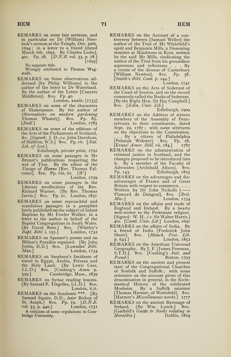 REMARKS on some late sermons, and in particular on Dr [William] Sher¬ lock’s sermon at the Temple, Dec. 30th, 1694 ; in a letter to a friend [dated March 6th, 1695. By Charles Leslie]. 4to. Pp. 28. [D.N.B. vol. 33, p. 78.] [1695] No separate title. Wrongly attributed to Thomas Wag- staffe. REMARKS on Some observations ad¬ dressed [by Philip Williams] to the author of the letter to Dr Waterland. By the author of the Letter [Conyers Middleton]. 8vo. Pp. 40. London, xxxiii. [1733] REMARKS on some of the characters of Shakespeare. By the author of Observations on modern gardening Thomas Whately]. 8vo. Pp. 85. [.Bodl.\ London, 1785 REMARKS on some of the editions of the Acts of the Parliaments of Scotland, &c. [Signed: J. D., i.e. John Davidson, of Halltree, W.S.] 8vo. Pp. 16. \JSfat. Lib. of Scot.] Edinburgh, private print, 1792 REMARKS on some passages in Mr Bryant’s publications respecting the war of Troy. By the editor of the Voyage of Hanno [Rev. Thomas Fal¬ coner]. 8vo. Pp. viii, 62. \IV.] London, 1799 REMARKS on some passages in the Literary recollections of the Rev. Richard Warner. [By Rev. Thomas Jarvis.] 8vo. Pp. 21. London, 1831 REMARKS on some reproachful and scandalous passages in a pamphlet lately published on the subject of Infant Baptism by Mr Fowler Walker, in a letter to the author in behalf of the Baptist Congregations in South Wales. [By David Rees.] 8vo. [Whitley’s Baft. Bibl. i. 155.] London, 1732 REMARKS on Spenser’s poems and on Milton’s Paradise regained. [By John Jortin, D.D.] 8vo. [Lowndes’ Bibl. Man.\ London, 1734 REMARKS on Stephens’s Incidents of travel in Egypt, Arabia, Petraea and the Holy Land. [By Lewis Cass, LL.D.] 8vo. [Cushing’s Anon. p. 559-] Cambridge, Mass., 1839 REMARKS on Syriac reading lessons. [By Samuel P. Tregelles, LL.D.] 8vo. London, N.D. REMARKS on the Academic ***. [By Samuel Squire, D.D., later Bishop of St. Asaph.] 8vo. Pp. 19. [.D.N.B. vol. 53, p. 440.] London, 1751 A criticism of some regulations in Cam¬ bridge University. REMARKS on the Account of a con¬ troversy between [Samuel Weller] the author of the Trial of Mr Whitefield’s spirit and Benjamin Mills, a Dissenting minister at Maidstone in Kent, written by the said Mr Mills, vindicating the author of the Trial from his groundless aspersions and reflections . . . By a curate of the diocese of Canterbury [William Newton]. 8vo. Pp. 38. [Smith’s Bibl. Cant. p. 244.] London, 1741 REMARKS on the Acts of Sederunt of the Court of Session, and on the record commonly called the Books of Sederunt. [By the Right Hon. Sir Ilay Campbell.] 8vo. [.Edin. Univ. Lib.] Edinburgh, 1909 REMARKS on the Address of sixteen members of the Assembly of Penn¬ sylvania to their constituents, dated Sept. 29, 1787 ; with some strictures on the objections to the Constitution. . . . By a citizen of Philadelphia [Pelatiah Webster]. 8vo. Pp. 28. [Evans’ Amer. Bibl. vii. 184.] 1787 REMARKS on the administration of criminal justice in Scotland, and the changes proposed to be introduced into it. By a member of the Faculty of Advocates [Archibald Alison]. 8vo. Pp. 143. Edinburgh, 1825 REMARKS on the advantages and dis¬ advantages of France and of Great Britain with respect to commerce. . . . Written by Sir John Nickolls [- Plumard de Dangeul]. 8vo. \Brit. Mus.] London, 1754 REMARKS on the affairs and trade of England and Ireland. By a hearty well-wisher to the Protestant religion. [Signed: W. H., i.e. Sir Walter Harris.] 4to. \Camb. Univ. Lib.] London, 1691 REMARKS on the affairs of India. By a friend of India [Frederick John Shore]. 8vo. [Manch. Free. Lib. p. 645.] London, 1852 REMARKS on the American Universal Geography. By J. F. [James Freeman, S.T.D.]. 8vo. [Cushing’s I nit. and Pseud.] Boston, 1793 REMARKS on the ancient and present state of the Congregational Churches of Norfolk and Suffolk ; with some strictures on the account given of this denomination in general, in the Eccle¬ siastical History of the celebrated Mosheim. By a Suffolk minister [Thomas Harmer, of Wattsfield]. 8vo. [Harmer’s Miscellaneous works.] 1777 REMARKS on the ancient Baronage of Ireland. [By Wm. Lynch.] 8vo. [Gatfield’s Guide to Books relating to Heraldry.] Dublin, 1829