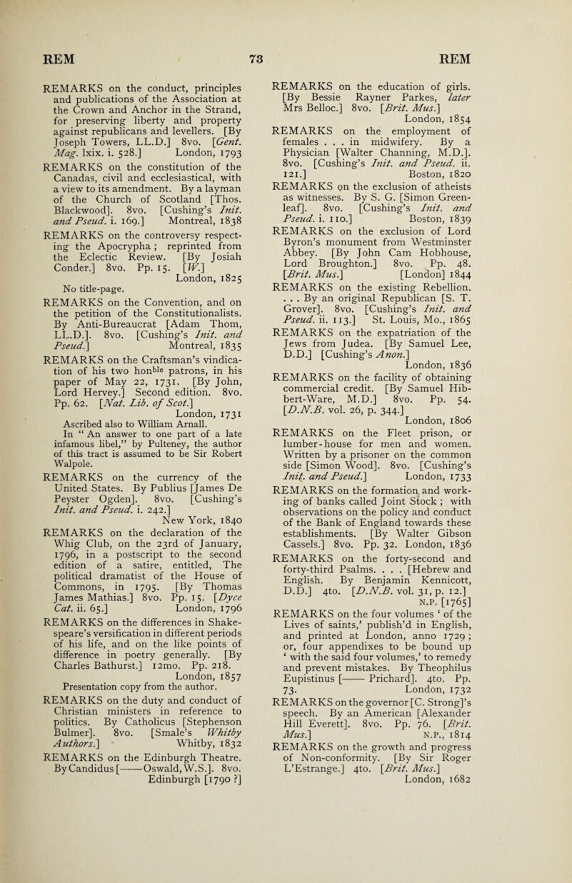 REMARKS on the conduct, principles and publications of the Association at the Crown and Anchor in the Strand, for preserving liberty and property against republicans and levellers. [By Joseph Towers, LL.D.] 8vo. [Gent. Mag. lxix. i. 528.] London, 1793 REMARKS on the constitution of the Canadas, civil and ecclesiastical, with a view to its amendment. By a layman of the Church of Scotland [Thos. Blackwood]. 8vo. [Cushing’s Init. and Pseud, i. 169.] Montreal, 1838 REMARKS on the controversy respect¬ ing the Apocrypha ; reprinted from the Eclectic Review. [By Josiah Conder.] 8vo. Pp. 15. [W.] London, 1825 No title-page. REMARKS on the Convention, and on the petition of the Constitutionalists. By Anti-Bureaucrat [Adam Thom, LL.D.]. 8vo. [Cushing’s Init. and Pseud.] Montreal, 1835 REMARKS on the Craftsman’s vindica¬ tion of his two honble patrons, in his paper of May 22, 1731. [By John, Lord Hervey.] Second edition. 8vo. Pp. 62. [Nat. Lib. of Scot.] London, 1731 Ascribed also to William Arnall. In “ An answer to one part of a late infamous libel,” by Pulteney, the author of this tract is assumed to be Sir Robert Walpole. REMARKS on the currency of the United States. By Publius [James De Peyster Ogden]. 8vo. [Cushing’s Init. and Pseud, i. 242.] New York, 1840 REMARKS on the declaration of the Whig Club, on the 23rd of January, 1796, in a postscript to the second edition of a satire, entitled, The political dramatist of the House of Commons, in 1795. [By Thomas James Mathias.] 8vo. Pp. 15. [Dyce Cat. ii. 65.] London, 1796 REMARKS on the differences in Shake¬ speare’s versification in different periods of his life, and on the like points of difference in poetry generally. [By Charles Bathurst.] i2mo. Pp. 218. London, 1857 Presentation copy from the author. REMARKS on the duty and conduct of Christian ministers in reference to politics. By Catholicus [Stephenson Bulmer]. 8vo. [Smale’s Whitby Authors.] Whitby, 1832 REMARKS on the Edinburgh Theatre. ByCandidus[-Oswald,W.S.]. 8vo. Edinburgh [1790 ?] REMARKS on the education of girls. [By Bessie Rayner Parkes, later Mrs Belloc.] 8vo. [Brit. Musi] London, 1854 REMARKS on the employment of females ... in midwifery. By a Physician [Walter Channing, M.D.]. 8vo. [Cushing’s Init. and Pseud, ii. 121.] Boston, 1820 REMARKS Qn the exclusion of atheists as witnesses. By S. G. [Simon Green- leaf]. 8vo. [Cushing’s Init. and Pseud, i. no.] Boston, 1839 REMARKS on the exclusion of Lord Byron’s monument from Westminster Abbey. [By John Cam Hobhouse, Lord Broughton.] 8vo. Pp. 48. [Brit. Musi] [London] 1844 REMARKS on the existing Rebellion. . . . By an original Republican [S. T. Grover]. 8vo. [Cushing’s Init. and Pseud, ii. 113.] St. Louis, Mo., 1865 REMARKS on the expatriation of the Jews from Judea. [By Samuel Lee, D.D.] [Cushing’s A non.] London, 1836 REMARKS on the facility of obtaining commercial credit. [By Samuel Hib- bert-Ware, M.D.] 8vo. Pp. 54. [D.N.B. vol. 26, p. 344.] London, 1806 REMARKS on the Fleet prison, or lumber-house for men and women. Written by a prisoner on the common side [Simon Wood]. 8vo. [Cushing’s Ini{. and Pseud.] London, 1733 REMARKS on the formation and work¬ ing of banks called Joint Stock ; with observations on the policy and conduct of the Bank of England towards these establishments. [By Walter Gibson Cassels.] 8vo. Pp. 32. London, 1836 REMARKS on the forty-second and forty-third Psalms. . . . [Hebrew and English. By Benjamin Kennicott, D.D.] 4to. [D.N.B. vol. 31, p. 12.] N.P. [1765] REMARKS on the four volumes ‘ of the Lives of saints,’ publish’d in English, and printed at London, anno 1729 ; or, four appendixes to be bound up ‘ with the said four volumes,’ to remedy and prevent mistakes. By Theophilus Eupistinus [-Prichard]. 4to. Pp. 73. London, 1732 REMARKS on the governor [C. Strong]’s speech. By an American [Alexander Hill Everett]. 8vo. Pp. 76. [Brit. Musi] N.P., 1814 REMARKS on the growth and progress of Non-conformity. [By Sir Roger L’Estrange.] 4to. [Brit. Musi] London, 1682