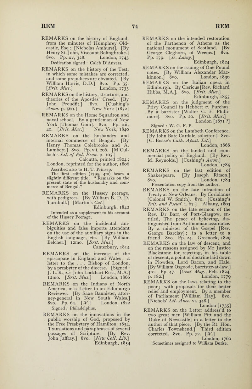 REMARKS on the history of England, from the minutes of Humphrey Old- castle, Esq ; [Nicholas Amhurst]. [By Henry St. John, Viscount Bolingbroke.] 8vo. Pp. xv, 328. London, 1743 Dedication signed : Caleb D’Anvers. REMARKS on the history of the Test, in which some mistakes are corrected, and some prejudices are obviated. [By William Harris, D.D.] 8vo. Pp. 35. [Brit. Mus.] London, 1733 REMARKS on the history, structure, and theories of the Apostles’ Creed. [By John Proudfit.] 8vo. [Cushing’s Anon. p. 560.] New York [1852] REMARKS on the Home Squadron and naval school. By a gentleman of New York [Thomas Goin]. 8vo. Pp. xii, 40. [Brit. Mus.\ New York, 1840 REMARKS on the husbandry and internal commerce of Bengal. [By Henry Thomas Colebrooke and A. Lambert.] 8vo. Pp.vii, 206. [M‘Cul- loch’s Lit. of Pol. Econ. p. 105.] Calcutta, printed 1804; London, reprinted for the author, 1806 Ascribed also to H. T. Prinsep. The first edition (1795, 4to) bears a slightly different title : “ Remarks on the present state of the husbandry and com¬ merce of Bengal.” REMARKS on the Hussey peerage, with pedigrees. [By William B. D. D. Turnbull.] [Martin’s Cat.] Edinburgh, 1842 Intended as a supplement to his account of the Hussey Peerage. REMARKS on the incidental am¬ biguities and false imports attendant on the use of the auxiliary signs in the English language, etc. [By William Belcher.] i2mo. [Brit. Mus.] Canterbury, 1814 REMARKS on the increase of the episcopate in England and Wales ; a letter to the . . . Bishop of London, by a presbyter of the diocese. [Signed : J. L. R., i.e. John Lockhart Ross, M.A.] i2mo. [Brit. Mus.] London, 1866 REMARKS on the Indians of North America, in a Letter to an Edinburgh Reviewer. [By Saxe Bannister, attor¬ ney-general in New South Wales.] 8vo. Pp. 64. [W.] London, 1822 Signed : Philadelphus. REMARKS on the innovations in the public worship of God, proposed by the Free Presbytery of Hamilton, 1854. Translations and paraphrases of several passages of Scripture. [By Rev. John Jaffray.] 8vo. [New Coll. Lib.] Edinburgh, 1854 REMARKS on the intended restoration of the Parthenon of Athens as the national monument of Scotland. [By George Cleghorn, of Weems.] 8vo. Pp. 179. [L>. Laing.] Edinburgh, 1824 REMARKS on the issuing of One Pound notes. [By William Alexander Mac- kinnon.] 8vo. London, 1830 REMARKS on the Italian opera in Edinburgh. By Clericus [Rev. Richard Hibbs, M.A.]. 8vo. [Brit. Mus.] Edinburgh, 1855 REMARKS on the judgment of the Privy Council in Hebbert v. Purchas. By a barrister [Walter G. F. Philli- more]. 8vo. Pp. 20. [Brit. Mus.] London [1871 ?] Signed : W. G. F. P. REMARKS on the Lambeth Conference. [By John Bate Cardale, solicitor.] 8vo. [C. Boase’s Cath. Apost. Lit.] London, 1868 REMARKS on the landed and com¬ mercial policy of England. [By Rev. M. Reynolds.] [Cushing’s A non.] London, 1785 REMARKS on the last edition of Shakespeare. [By Joseph Ritson.] 8vo. London,1783 Presentation copy from the author. REMARKS on the late infraction of Treaty at New Orleans. By Coriolanus [Colonel W. Smith]. 8vo. [Cushing’s Init. and Pseud, i. 67.] Albany, 1803 REMARKS on the late sermon of the Rev. Dr Barr, of Port-Glasgow, en¬ titled, The peace of believing, dis¬ tinguished from Antinomian assurance. By a minister of the Gospel [Rev. George Barclay] ; in a letter to a friend. 8vo. Pp. 24. Greenock, 1829 REMARKS on the law of descent, and on the reasons assigned by Mr Justice Blackstone for rejecting, in his table of descent, a point of doctrine laid down in Plowden, Lord Bacon, and Hale. [By William Osgoode, barrister-at-law.] 4to. Pp. 47. [Gent. Mag., Feb. 1824, p. 182.] London, 1779 REMARKS on the laws relating to the poor ; with proposals for their better relief and employment. By a member of Parliament [William Hay]. 8vo. [Nichols’ Lit. Anec. vi. 348.] London [1735] REMARKS on the Letter address’d to two great men [William Pitt and the Duke of Newcastle] in a letter to the author of that piece. [By the Rt. Hon. Charles Townshend.] Third edition corrected. 8vo. Pp. 72. [IV.] London, 1760 Sometimes assigned to William Burke.