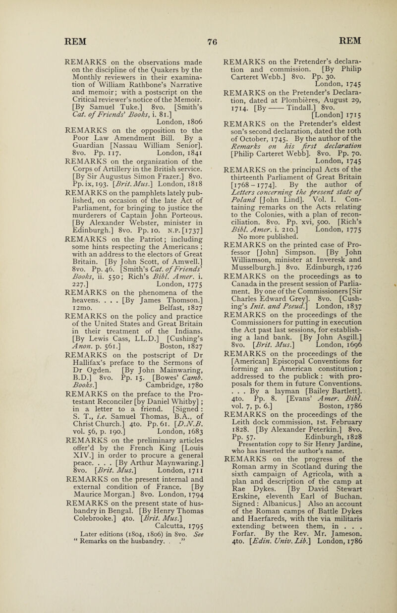 REMARKS on the observations made on the discipline of the Quakers by the Monthly reviewers in their examina¬ tion of William Rathbone’s Narrative and memoir; with a postscript on the Critical reviewer’s notice of the Memoir. [By Samuel Tuke.] 8vo. [Smith’s Cat. of Friends' Books, i. 81.] London, 1806 REMARKS on the opposition to the Poor Law Amendment Bill. By a Guardian [Nassau William Senior]. 8vo. Pp. 117. London, 1841 REMARKS on the organization of the Corps of Artillery in the British service. [By Sir Augustus Simon Frazer.] 8vo. Pp. ix, 193. [Brit. Mus.\ London, 1818 REMARKS on the pamphlets lately pub¬ lished, on occasion of the late Act of Parliament, for bringing to justice the murderers of Captain John Porteous. [By Alexander Webster, minister in Edinburgh.] 8vo. Pp. 10. N.P. [1737] REMARKS on the Patriot; including some hints respecting the Americans ; with an address to the electors of Great Britain. [By John Scott, of Amwell.] 8vo. Pp. 46. [Smith’s Cat. of Friends' Books, ii. 550; Rich’s Bibl. Amer. i. 227.] London, 1775 REMARKS on the phenomena of the heavens. . . . [By James Thomson.] i2mo. Belfast, 1827 REMARKS on the policy and practice of the United States and Great Britain in their treatment of the Indians. [By Lewis Cass, LL.D.] [Cushing’s Anon. p. 561.] Boston, 1827 REMARKS on the postscript of Dr Hallifax’s preface to the Sermons of Dr Ogden. [By John Mainwaring, B.D.] 8vo. Pp. 15. [Bowes’ Camb. Books. ] Cambridge, 1780 REMARKS on the preface to the Pro¬ testant Reconciler [by Daniel Whitby] ; in a letter to a friend. [Signed : S. T., i.e. Samuel Thomas, B.A., of ChristChurch.] 4to. Pp. 61. [D.N.B. vol. 56, p. 190.] London, 1683 REMARKS on the preliminary articles offer’d by the French King [Louis XIV.] in order to procure a general peace. . . . [By Arthur Maynwaring.] 8vo. [Brit. Mus.] London, 1711 REMARKS on the present internal and external condition of France. [By Maurice Morgan.] 8vo. London, 1794 REMARKS on the present state of hus¬ bandry in Bengal. [By Henry Thomas Colebrooke.] 4to. [Brit. Mus.\ Calcutta, 1795 Later editions (1804, 1806) in 8vo. See “ Remarks on the husbandry. . .” REMARKS on the Pretender’s declara¬ tion and commission. [By Philip Carteret Webb.] 8vo. Pp. 30. London, 1745 REMARKS on the Pretender’s Declara¬ tion, dated at Plombieres, August 29, 1714. [By-Tindall.] 8vo. [London] 1715 REMARKS on the Pretender’s eldest son’s second declaration, dated the 10th of October, 1745. By the author of the Remarks on his first declaration [Philip Carteret Webb]. 8vo. Pp. 70. London, 1745 REMARKS on the principal Acts of the thirteenth Parliament of Great Britain [1768-1774]. By the author of Letters concerning the present state of Poland [John Lind]. Vol. I. Con¬ taining remarks on the Acts relating to the Colonies, with a plan of recon¬ ciliation. 8vo. Pp. xvi, 500. [Rich’s Bibl. Amer. i. 210.] London, 1775 No more published. REMARKS on the printed case of Pro¬ fessor [John] Simpson. [By John Williamson, minister at Inveresk and Musselburgh.] 8vo. Edinburgh, 1726 REMARKS on the proceedings as to Canada in the present session of Parlia¬ ment. By one of the Commissioners [Sir Charles Edward Grey]. 8vo. [Cush¬ ing’s Init. and Pseud.] London, 1837 REMARKS on the proceedings of the Commissioners for putting in execution the Act past last sessions, for establish¬ ing a land bank. [By John Asgill.] 8vo. [Brit. Mus.\ London, 1696 REMARKS on the proceedings of the [American] Episcopal Conventions for forming an American constitution ; addressed to the publick : with pro¬ posals for them in future Conventions. . . . By a layman [Bailey Bartlett]. 4to. Pp. 8. [Evans’ Amer. Bibl. vol. 7, p. 6.] Boston, 1786 REMARKS on the proceedings of the Leith dock commission, 1st. February 1828. [By Alexander Peterkin.] 8vo. Pp. 57. Edinburgh, 1828 Presentation copy to Sir Henry Jardine, who has inserted the author’s name. REMARKS on the progress of the Roman army in Scotland during the sixth campaign of Agricola, with a plan and description of the camp at Rae Dykes. [By David Stewart Erskine, eleventh Earl of Buchan. Signed : Albanicus.] Also an account of the Roman camps of Battle Dykes and Haerfareds, with the via militaris extending between them, in . . . Forfar. By the Rev. Mr. Jameson. 4to. [Edin. Univ. Libi] London, 1786