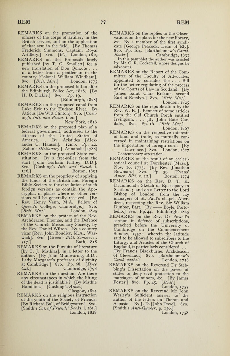 REMARKS on the promotion of the officers of the corps of artillery in the British service, and on the application of that arm in the field. [By Thomas Frederick Simmons, Captain, Royal Artillery.] 8vo. [IV.] London, 1819 REMARKS on the Proposals lately published [by T. G. Smollett] for a new translation of Don Quixote . . . in a letter from a gentleman in the country [Colonel William Windham]. 8vo. [Brit. Musi] London, 1775 REMARKS on the proposed bill to alter the Edinburgh Police Act, 1828. [By H. D. Dickie.] 8vo. Pp. 19. [Edinburgh, 1828] REMARKS on the proposed canal from Lake Erie to the Hudson River. By Atticus [De Witt Clinton]. 8vo. [Cush¬ ing’s Init. and Pseud, i. 20.] New York, 1816 REMARKS on the proposed plan of a federal government, addressed to the citizens of the United States of America. . . . By Aristides [Alex¬ ander C. Hanson]. i2mo. Pp. 42. [Sabin’s Dictionary i] Annapolis [1788] REMARKS on the proposed State con¬ stitution. Bv a free-soiler from the start [John Gorham Palfrey, D.D.]. 8vo. [Cushing’s Init. and Pseud, i. 516. ] Boston, 1853 REMARKS on the propriety of applying the funds of the British and Foreign Bible Society to the circulation of such foreign versions as contain the Apo¬ crypha, in places where no other ver¬ sions will be generally received. [By Rev. Henry Venn, M.A., Fellow of Queen’s College, Cambridge.] 8vo. [Brit. Musi] London, 1825 REMARKS on the protest of the Rev. Archdeacon Thomas, and the Defence of the Church Missionary Society, by the Rev. Daniel Wilson. By a country vicar [Rev. John Boudier, M.A., War¬ wick]. 8vo. [Green’s Pibl. Somers, ii. 517. ] Bath, 1818 REMARKS on the Pursuits of literature [by T. J. Mathias], in a letter to the author. [By John Mainwaring, B.D., Lady Margaret’s professor of divinity at Cambridge.] 8vo. Pp. 68. [Dyce Cat.] Cambridge, 1798 REMARKS on the question, Are there any circumstances in which the lifting of the dead is justifiable ? [By Mathie Hamilton.] [Cushing’s A non.] Glasgow, 1824 REMARKS on the religious instruction of the youth of the Society of Friends. [By Richard Ball, of Bridgwater.] 8vo. [Smith’s Cat. of Friends'1 Books, i. 161.] REMARKS on the replies to the Obser¬ vations on the plans for the new library, &c. By a member of the first syndi¬ cate [George Peacock, Dean of Ely]. 8vo. Pp. 104. [Bartholomew’s Camb. Books i] Cambridge, 1831 In this pamphlet the author was assisted by Mr C. R. Cockerell, whose designs he advocates. REMARKS on the Report of the Com¬ mittee of the Faculty of Advocates, appointed to consider the . . . Bill for the better regulating of the process of the Courts of Law in Scotland. [By James Saint Clair Erskine, second Earl of Rosslyn.] 8vo. [Brit. Musi] London, 1825 REMARKS on the republication by the Rev. W. E. J. Bennett of some articles from the Old Church Porch entitled Irvingism. . . . [By John Bate Car- dale.] 8vo. Pp. 16. [Brit. Musi] London, 1867 REMARKS on the respective interests of land and trade, as mutually con¬ cerned in maintaining restrictions on the importation of foreign corn. [By -Lawrence.] 8vo. London, 1827 Contemporary attestation. REMARKS on the result of an ecclesi¬ astical council at Dorchester [Mass.], Nov. 16, 1773. [By Rev. Jonathan Bowman.] 8vo. Pp. 39. [Evans’ Amer. Bibl. v. 12.] Boston, 1774 REMARKS on the Rev. D. T. K. Drummond’s Sketch of Episcopacy in Scotland ; and on a Letter to the Lord Bishop of London, from the lay managers of St. Paul’s chapel, Aber¬ deen, respecting the Rev. Sir William Dunbar, Bart. [By-Boyle, Porto- bello.] 8vo. Pp. 44. Edinburgh, 1845 REMARKS on the Rev. Dr Powell’s sermon in defence of subscriptions, preached before the University of Cambridge on the Commencement Sunday, 1757 ; wherein the latitude said to be allowed to subscribers to the Liturgy and Articles of the Church of England, is particularly considered. . . . [By Francis Blackburne, Archdeacon of Cleveland.] 8vo. [Bartholomew’s Camb. booksi] London, 1758 REMARKS on the Reverend Dr Steb- bing’s Dissertation on the power of states to deny civil protection to the marriages of minors, &c. [By James Foster.] 8vo. Pp. 45. [Bodli] London, 1755 REMARKS on the Reverend Mr John Wesley’s Sufficient answer to the author of the letters on Theron and Aspasio. By J. D. [John Dove]. 8vo. [Smith’s Anti-Quaker, p. 156.]