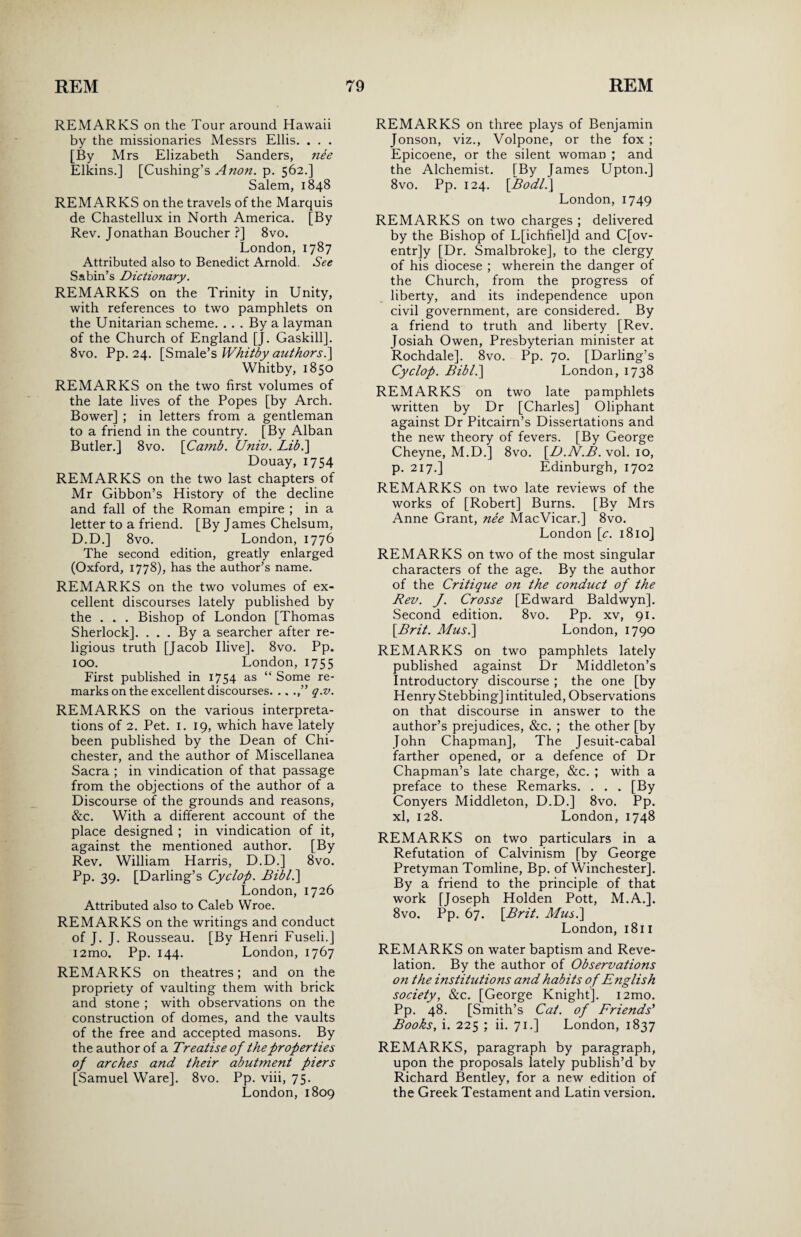 REMARKS on the Tour around Hawaii by the missionaries Messrs Ellis. . . . [By Mrs Elizabeth Sanders, nee Elkins.1 [Cushing’s Anon. p. 562.] Salem, 1848 REMARKS on the travels of the Marquis de Chastellux in North America. [By Rev. Jonathan Boucher ?] 8vo. London,1787 Attributed also to Benedict Arnold. See Sabin’s Dictionary. REMARKS on the Trinity in Unity, with references to two pamphlets on the Unitarian scheme. . . . By a layman of the Church of England [J. Gaskill]. 8vo. Pp. 24. [Smale’s Whitby authors l\ Whitby, 1850 REMARKS on the two first volumes of the late lives of the Popes [by Arch. Bower] ; in letters from a gentleman to a friend in the country. [By Alban Butler.] 8vo. [Camb. Univ. Lib.\ Douay, 1754 REMARKS on the two last chapters of Mr Gibbon’s History of the decline and fall of the Roman empire ; in a letter to a friend. [By James Chelsum, D.D.] 8vo. London, 1776 The second edition, greatly enlarged (Oxford, 1778), has the author’s name. REMARKS on the two volumes of ex¬ cellent discourses lately published by the . . . Bishop of London [Thomas Sherlock]. . . . By a searcher after re¬ ligious truth [Jacob Ilive]. 8vo. Pp. 100. London, 1755 First published in 1754 as “ Some re¬ marks on the excellent discourses. .. q.v. REMARKS on the various interpreta¬ tions of 2. Pet. 1. 19, which have lately been published by the Dean of Chi¬ chester, and the author of Miscellanea Sacra ; in vindication of that passage from the objections of the author of a Discourse of the grounds and reasons, &c. With a different account of the place designed ; in vindication of it, against the mentioned author. [By Rev. William Harris, D.D.] 8vo. Pp. 39. [Darling’s Cyclop. Bibl.\ London, 1726 Attributed also to Caleb Wroe. REMARKS on the writings and conduct of J. J. Rousseau. [By Henri Fuseli.] i2mo. Pp. 144. London, 1767 REMARKS on theatres; and on the propriety of vaulting them with brick and stone ; with observations on the construction of domes, and the vaults of the free and accepted masons. By the author of a Treatise of the properties of arches and their abutment piers [Samuel Ware]. 8vo. Pp. viii, 75. London,1809 REMARKS on three plays of Benjamin Jonson, viz., Volpone, or the fox ; Epicoene, or the silent woman ; and the Alchemist. [By James Upton.] 8vo. Pp. 124. [Bodl.\ London, 1749 REMARKS on two charges ; delivered by the Bishop of L[ichfiel]d and C[ov- entr]y [Dr. Smalbroke], to the clergy of his diocese ; wherein the danger of the Church, from the progress of liberty, and its independence upon civil government, are considered. By a friend to truth and liberty [Rev. Josiah Owen, Presbyterian minister at Rochdale]. 8vo. Pp. 70. [Darling’s Cyclop. Bibl.\ London, 1738 REMARKS on two late pamphlets written by Dr [Charles] Oliphant against Dr Pitcairn’s Dissertations and the new theory of fevers. [By George Cheyne, M.D.] 8vo. [D.N.B. vol. 10, p. 217.] Edinburgh, 1702 REMARKS on two late reviews of the works of [Robert] Burns. [By Mrs Anne Grant, nee MacVicar.] 8vo. London [c. 1810] REMARKS on two of the most singular characters of the age. By the author of the Critique on the conduct of the Rev. J. Crosse [Edward Baldwyn], Second edition. 8vo. Pp. xv, 91. [Brit. Mus.\ London, 1790 REMARKS on two pamphlets lately published against Dr Middleton’s Introductory discourse ; the one [by Henry Stebbing] intituled, Observations on that discourse in answer to the author’s prejudices, &c. ; the other [by John Chapman], The Jesuit-cabal farther opened, or a defence of Dr Chapman’s late charge, &c. ; with a preface to these Remarks. . . . [By Conyers Middleton, D.D.] 8vo. Pp. xl, 128. London, 1748 REMARKS on two particulars in a Refutation of Calvinism [by George Pretyman Tomline, Bp. of Winchester]. By a friend to the principle of that work [Joseph Holden Pott, M.A.]. 8vo. Pp. 67. [Brit. Mus.\ London, 1811 REMARKS on water baptism and Reve¬ lation. By the author of Observations on the institutions and habits of English society, &c. [George Knight]. i2mo. Pp. 48. [Smith’s Cat. of Friends' Books, i. 225 ; ii. 71.] London, 1837 REMARKS, paragraph by paragraph, upon the proposals lately publish’d by Richard Bentley, for a new edition of the Greek Testament and Latin version.