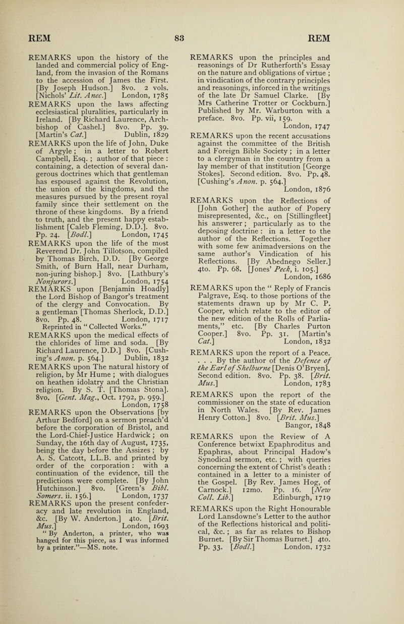 REMARKS upon the history of the landed and commercial policy of Eng¬ land, from the invasion of the Romans to the accession of James the First. [By Joseph Hudson.] 8vo. 2 vols. [Nichols’ Lit. Anec.] London, 1785 REMARKS upon the laws affecting ecclesiastical pluralities, particularly in Ireland. [By Richard Laurence, Arch¬ bishop of Cashel.] 8vo. Pp. 39. [Martin’s Cat.] Dublin, 1829 REMARKS upon the life of John, Duke of Argyle ; in a letter to Robert Campbell, Esq. ; author of that piece : containing, a detection of several dan¬ gerous doctrines which that gentleman has espoused against the Revolution, the union of the kingdoms, and the measures pursued by the present royal family since their settlement on the throne of these kingdoms. By a friend to truth, and the present happy estab¬ lishment [Caleb Fleming, D.D.]. 8vo. Pp. 24. [Bodl.\ London, 1745 REMARKS upon the life of the most Reverend Dr. John Tillotson, compiled by Thomas Birch, D.D. [By George Smith, of Burn Hall, near Durham, non-juring bishop.] 8vo. [Lathbury’s Nonjurors.] London, 1754 REMARKS upon [Benjamin Hoadly] the Lord Bishop of Bangor’s treatment of the clergy and Convocation. By a gentleman [Thomas Sherlock, D.D.] 8vo. Pp. 48. London, 1717 Reprinted in “ Collected Works.” REMARKS upon the medical effects of the chlorides of lime and soda. [By Richard Laurence, D.D.] 8vo. [Cush¬ ing’s Anon. p. 564.] Dublin, 1832 REMARKS upon The natural history of religion, by Mr Hume ; with dialogues on heathen idolatry and the Christian religion. By S. T. [Thomas Stona]. 8vo. [Gent. Mag., Oct. 1792, p. 959.] London, 1758 REMARKS upon the Observations [by Arthur Bedford] on a sermon preach’d before the corporation of Bristol, and the Lord-Chief-Justice Hardwick ; on Sunday, the 16th day of August, 1735, being the day before the Assizes ; by A. S. Catcott, LL.B. and printed by order of the corporation: with a continuation of the evidence, till the predictions were complete. [By John Hutchinson.] 8vo. [Green’s Bibl. Somers, ii. 156.] London, 1737 REMARKS upon the present confeder¬ acy and late revolution in England, &c. [By W. Anderton.] 4to. \Brit. Mus.] London, 1693 “ By Anderton, a printer, who was hanged for this piece, as I was informed by a printer.”—MS. note. REMARKS upon the principles and reasonings of Dr Rutherforth’s Essay on the nature and obligations of virtue ; in vindication of the contrary principles and reasonings, inforced in the writings of the late Dr Samuel Clarke. [By Mrs Catherine Trotter or Cockburn.] Published by Mr. Warburton with a preface. 8vo. Pp. vii, 159. London, 1747 REMARKS upon the recent accusations against the committee of the British and Foreign Bible Society ; in a letter to a clergyman in the country from a lay member of that institution [George Stokes]. Second edition. 8vo. Pp. 48. [Cushing’s Anon. p. 564.] London, 1876 REMARKS upon the Reflections of [John Gother] the author of Popery misrepresented, &c., on [Stillingfleet] his answerer; particularly as to the deposing doctrine : in a letter to the author of the Reflections. Together with some few animadversions on the same author’s Vindication of his Reflections. [By Abednego Seller.] 4to. Pp. 68. [Jones’ Peck, i. 105.] London, 1686 REMARKS upon the “ Reply of Francis Palgrave, Esq. to those portions of the statements drawn up by Mr C. P. Cooper, which relate to the editor of the new edition of the Rolls of Parlia¬ ments,” etc. [By Charles Purton Cooper.] 8vo. Pp. 31. [Martin’s Cat.] London, 1832 REMARKS upon the report of a Peace. . . . By the author of the Defence of the Earl of Shelburne [Denis O’Bryen]. Second edition. 8vo. Pp. 38. \Brit. Mus.] London, 1783 REMARKS upon the report of the commissioner on the state of education in North Wales. [By Rev. James Henry Cotton.] 8vo. \Brit. Afus.] Bangor, 1848 REMARKS upon the Review of A Conference betwixt Epaphroditus and Epaphras, about Principal Hadow’s Synodical sermon, etc. ; with queries concerning the extent of Christ’s death : contained in a letter to a minister of the Gospel. [By Rev. James Hog, of Carnock.] i2mo. Pp. 16. [New Coll. Lib.] Edinburgh, 1719 REMARKS upon the Right Honourable Lord Lansdowne’s Letter to the author of the Reflections historical and politi¬ cal, &c. ; as far as relates to Bishop Burnet. [By Sir Thomas Burnet.] 4to. Pp. 33. [Bodl.] London, 1732