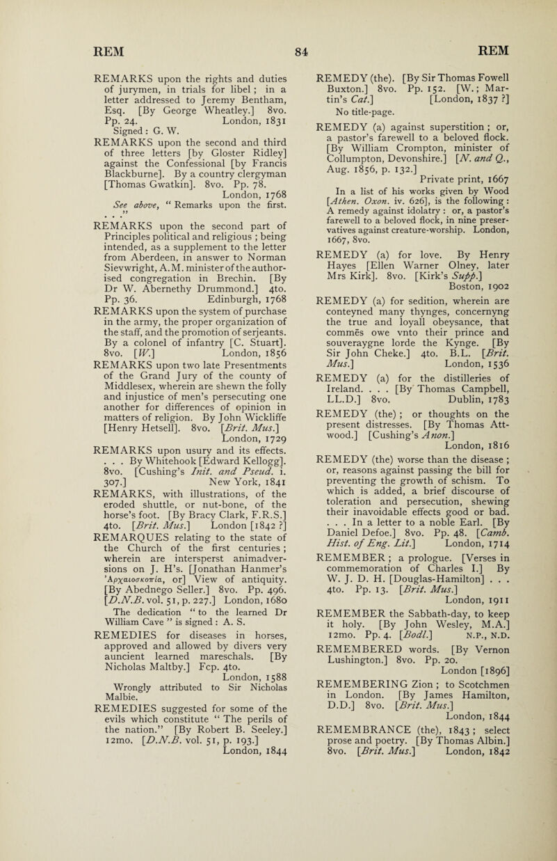 REMARKS upon the rights and duties of jurymen, in trials for libel ; in a letter addressed to Jeremy Bentham, Esq. [By George Wheatley.] 8vo. Pp. 24. London, 1831 Signed : G. W. REMARKS upon the second and third of three letters [by Gloster Ridley] against the Confessional [by Francis Blackburne]. By a country clergyman [Thomas Gwatkin]. 8vo. Pp. 78. London, 1768 See above, “ Remarks upon the first. • • • REMARKS upon the second part of Principles political and religious ; being intended, as a supplement to the letter from Aberdeen, in answer to Norman Sievwright, A. M. minister of the author¬ ised congregation in Brechin. [By Dr W. Abernethy Drummond.] 4to. Pp. 36. Edinburgh, 1768 REMARKS upon the system of purchase in the army, the proper organization of the staff, and the promotion of serjeants. By a colonel of infantry [C. Stuart]. 8vo. [B7.] London, 1856 REMARKS upon two late Presentments of the Grand Jury of the county of Middlesex, wherein are shewn the folly and injustice of men’s persecuting one another for differences of opinion in matters of religion. By John Wickliffe [Henry Hetsell]. 8vo. \Brit. Mus.] London,1729 REMARKS upon usury and its effects. . . . By Whitehook [Edward Kellogg]. 8vo. [Cushing’s Init. and Pseud, i. 307.] New York, 1841 REMARKS, with illustrations, of the eroded shuttle, or nut-bone, of the horse’s foot. [By Bracy Clark, F.R.S.] 4to. [Brit. Mus.] London [1842 ?] REMARQUES relating to the state of the Church of the first centuries ; wherein are intersperst animadver¬ sions on J. H’s. [Jonathan Hanmer’s ’ApxcuooKOTria, or] View of antiquity. [By Abednego Seller.] 8vo. Pp. 496. [£>.N.B. vol. 51, p. 227.] London, 1680 The dedication “ to the learned Dr William Cave ” is signed : A. S. REMEDIES for diseases in horses, approved and allowed by divers very auncient learned mareschals. [By Nicholas Maltby.] Fcp. 4to. London,1588 Wrongly attributed to Sir Nicholas Malbie. REMEDIES suggested for some of the evils which constitute “ The perils of the nation.” [By Robert B. Seeley.] i2mo. [D.N.B. vol. 51, p. 193.] London, 1844 REMEDY (the). [By Sir Thomas Fowell Buxton.] 8vo. Pp. 152. [W.; Mar¬ tin’s Cat.] [London, 1837 ?] No title-page. REMEDY (a) against superstition ; or, a pastor’s farewell to a beloved flock. [By William Crompton, minister of Collumpton, Devonshire.] [W. and Q., Aug. 1856, p. 132.] Private print, 1667 In a list of his works given by Wood [Athen. Oxon. iv. 626], is the following : A remedy against idolatry : or, a pastor’s farewell to a beloved flock, in nine preser¬ vatives against creature-worship. London, 1667, 8vo. REMEDY (a) for love. By Henry Hayes [Ellen Warner Olney. later Mrs Kirk]. 8vo. [Kirk’s Suffii] Boston, 1902 REMEDY (a) for sedition, wherein are conteyned many thynges, concernyng the true and loyall obeysance, that commes owe vnto their prince and souveraygne lorde the Kynge. [By Sir John Cheke.] 4to. B.L. [Brit. Musi] London, 1536 REMEDY (a) for the distilleries of Ireland. . . . [By Thomas Campbell, LL.D.] 8vo. Dublin, 1783 REMEDY (the) ; or thoughts on the present distresses. [By Thomas Att- wood.] [Cushing’s Anon.] London, 1816 REMEDY (the) worse than the disease ; or, reasons against passing the bill for preventing the growth of schism. To which is added, a brief discourse of toleration and persecution, shewing their inavoidable effects good or bad. ... In a letter to a noble Earl. [By Daniel Defoe.] 8vo. Pp. 48. [Camb. Hist, of Eng. Lit.] London, 1714 REMEMBER ; a prologue. [Verses in commemoration of Charles I.] By W. J. D. H. [Douglas-Hamilton] . . . 4to. Pp. 13. [Brit. Mus.] London, 1911 REMEMBER the Sabbath-day, to keep it holy. [By John Wesley, M.A.] i2mo. Pp. 4. [Bodl.] N.P., N.D. REMEMBERED words. [By Vernon Lushington.] 8vo. Pp. 20. London [1896] REMEMBERING Zion ; to Scotchmen in London. [By James Hamilton, D.D.] 8vo. [Brit. Mus.] London,1844 REMEMBRANCE (the), 1843 ; select prose and poetry. [By Thomas Albin.] 8vo. [Brit. Mus.] London, 1842