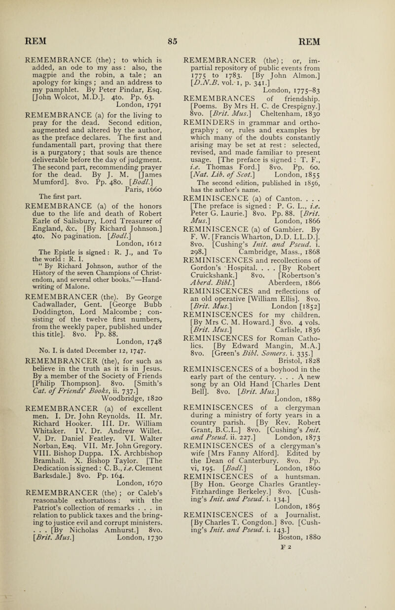 REMEMBRANCE (the) ; to which is added, an ode to my ass : also, the magpie and the robin, a tale ; an apology for kings ; and an address to my pamphlet. By Peter Pindar, Esq. [John Wolcot, M.D.]. 4to. Pp. 63. London, 1791 REMEMBRANCE (a) for the living to pray for the dead. Second edition, augmented and altered by the author, as the preface declares. The first and fundamentall part, proving that there is a purgatory ; that souls are thence deliverable before the day of judgment. The second part, recommending prayer for the dead. By J. M. [James Mumford]. 8vo. Pp. 480. [Bodli] Paris, 1660 The first part. REMEMBRANCE (a) of the honors due to the life and death of Robert Earle of Salisbury, Lord Treasurer of England, &c. [By Richard Johnson.] 4to. No pagination. [Bodl.] London, 1612 The Epistle is signed : R. J., and To the world : R. I. “ By Richard Johnson, author of the History of the seven Champions of Christ¬ endom, and several other books.”—Hand¬ writing of Malone. REMEMBRANCER (the). By George Cadwallader, Gent. [George Bubb Doddington, Lord Malcombe ; con¬ sisting of the twelve first numbers, from the weekly paper, published under this title]. 8vo. Pp. 88. London, 1748 No. I. is dated December 12, 1747. REMEMBRANCER (the), for such as believe in the truth as it is in Jesus. By a member of the Society of Friends [Philip Thompson]. 8vo. [Smith’s Cat. of Friends' Books, ii. 737.] Woodbridge, 1820 REMEMBRANCER (a) of excellent men. I. Dr. John Reynolds. II. Mr. Richard Hooker. III. Dr. William Whitaker. IV. Dr. Andrew Willet. V. Dr. Daniel Featley. VI. Walter Norban, Esq. VII. Mr. John Gregory. VIII. Bishop Duppa. IX. Archbishop Bramhall. X. Bishop Taylor. [The Dedication is signed : C. B., i.e. Clement Barksdale.] 8vo. Pp. 164. London, 1670 REMEMBRANCER (the) ; or Caleb’s reasonable exhortations : with the Patriot’s collection of remarks ... in relation to publick taxes and the bring¬ ing to justice evil and corrupt ministers. . . . [By Nicholas Amhurst.] 8vo. [Brit. Musi] London, 1730 REMEMBRANCER (the); or, im¬ partial repository of public events from 1775 to 1783. [By John Almon.] [D.N.B. vol. 1, p. 341.] London, 1775-83 REMEMBRANCES of friendship. [Poems. By Mrs H. C. de Crespigny.] 8vo. [Brit. Musi] Cheltenham, 1830 REMINDERS in grammar and ortho¬ graphy ; or, rules and examples by which many of the doubts constantly arising may be set at rest : selected, revised, and made familiar to present usage. [The preface is signed : T. F., i.e. Thomas Ford.] 8vo. Pp. 60. [Nat. Lib. of Scot.] London, 1855 The second edition, published in 1856, has the author’s name. REMINISCENCE (a) of Canton. . . . [The preface is signed : P. G. L., i.e. Peter G. Laurie.] 8vo. Pp. 88. [Brit. Musi] London, 1866 REMINISCENCE (a) of Gambier. By F. W. [Francis Wharton, D.D. LL.D.]. 8vo. [Cushing’s Init. and Pseud, i. 298.] Cambridge, Mass., 1868 REMINISCENCES and recollections of Gordon’s * Hospital. . . . [By Robert Cruickshank.] 8vo. [Robertson’s A herd. Bibli] Aberdeen, 1866 REMINISCENCES and reflections of an old operative [William Ellis]. 8vo. [Brit. Musi] London [1852] REMINISCENCES for my children. [By Mrs C. M. Howard.] 8vo. 4 vols. [Brit. Musi] Carlisle, 1836 REMINISCENCES for Roman Catho¬ lics. [By Edward Mangin, M.A.] 8vo. [Green’s Bibl. Somers, i. 335.] Bristol, 1828 REMINISCENCES of a boyhood in the early part of the century. ... A new song by an Old Hand [Charles Dent Bell]. 8vo. [Brit. Musi] London,1889 REMINISCENCES of a clergyman during a ministry of forty years in a country parish. [By Rev. Robert Grant, B.C.L.] 8vo. [Cushing’s Init. and Pseud, ii. 227.] London, 1873 REMINISCENCES of a clergyman’s wife [Mrs Fanny Alford]. Edited by the Dean of Canterbury. 8vo. Pp. vi, 195. [Bodli] London, i860 REMINISCENCES of a huntsman. [By Hon. George Charles Grantley- Fitzhardinge Berkeley.] 8vo. [Cush¬ ing’s Init. and Pseud, i. 134.] London, 1865 REMINISCENCES of a Journalist. [By Charles T. Congdon.] 8vo. [Cush¬ ing’s Init. and Pseud, i. 143.] Boston, 1880 F 2