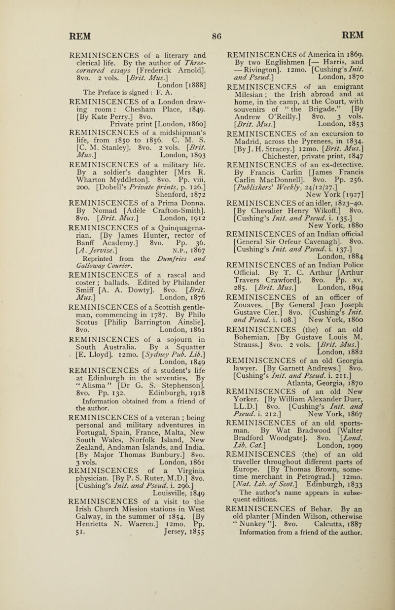 REMINISCENCES of a literary and clerical life. By the author of Three- cornered essays [Frederick Arnold]. 8vo. 2 vols. [Brit. Mus.\ London [1888] The Preface is signed : F. A. REMINISCENCES of a London draw¬ ing room : Chesham Place, 1849. [By Kate Perry.] 8vo. Private print [London, i860] REMINISCENCES of a midshipman’s life, from 1850 to 1856. C. M. S. [C. M. Stanley]. 8vo. 2 vols. [Brit. Mus.] London, 1893 REMINISCENCES of a military life. By a soldier’s daughter [Mrs R. Wharton Myddleton], 8vo. Pp. viii, 200. [Dobell’s Private prints, p. 126.] Shenford, 1872 REMINISCENCES of a Prima Donna. By Nomad [Adele Crafton-Smith]. 8vo. [Brit. Mus.\ London, 1912 REMINISCENCES of a Quinquagena¬ rian. [By James Hunter, rector of Banff Academy.] 8vo. Pp. 36. [A. Jervise.] N.P., 1867 Reprinted from the Dumfries and Galloway Courier. REMINISCENCES of a rascal and coster ; ballads. Edited by Philander Smiff [A. A. Dowty]. 8vo. [Brit. Mus.\ London, 1876 REMINISCENCES of a Scottish gentle¬ man, commencing in 1787. By Philo Scotus [Philip Barrington Ainslie]. 8vo. London,1861 REMINISCENCES of a sojourn in South Australia. By a Squatter [E. Lloyd]. i2mo. [Sydney Pub. Lib.\ London, 1849 REMINISCENCES of a student’s life at Edinburgh in the seventies. By “ Alisma ” [Dr G. S. Stephenson]. 8vo. Pp. 132. Edinburgh, 1918 Information obtained from a friend of the author. REMINISCENCES of a veteran ; being personal and military adventures in Portugal, Spain, France, Malta, New South Wales, Norfolk Island, New Zealand, Andaman Islands, and India. [By Major Thomas Bunbury.] 8vo. 3 vols. London, 1861 REMINISCENCES of a Virginia physician. [By P. S. Ruter, M.D.] 8vo. [Cushing’s Init. and Pseud, i. 296.] Louisville, 1849 REMINISCENCES of a visit to the Irish Church Mission stations in West Galway, in the summer of 1854. [By Henrietta N. Warren.] i2mo. Pp. 51. Jersey, 1855 REMINISCENCES of America in 1869. By two Englishmen [— Harris, and — Rivington]. i2mo. [Cushing’s Init. and Pseud.] London, 1870 REMINISCENCES of an emigrant Milesian ; the Irish abroad and at home, in the camp, at the Court, with souvenirs of “ the Brigade.” [By Andrew O’Reilly.] 8vo. 3 vols. [Brit. Mus.] London, 1853 REMINISCENCES of an excursion to Madrid, across the Pyrenees, in 1834. [By J. H. Stracey.] i2mo. [Brit. Mus.\ Chichester, private print, 1847 REMINISCENCES of an ex-detective. By Francis Carlin [James Francis Carlin MacDonnell]. 8vo. Pp. 256. [Publishers'' Weekly, 24/12/27.] New York [1927] REMINISCENCES of an idler, 1823-40. [By Chevalier Henry Wikoff.] 8vo. [Cushing’s Init. and Pseud, i. 135.] New York, 1880 REMINISCENCES of an Indian official [General Sir Orfeur Cavenagh]. 8vo. [Cushing’s Init. and Pseud, i. 137.] London, 1884 REMINISCENCES of an Indian Police Official. By T. C. Arthur [Arthur Travers Crawford]. 8vo. Pp. xv, 285. [Brit. Mus.] London, 1894 REMINISCENCES of an officer of Zouaves. [By General Jean Joseph Gustave Cler.] 8vo. [Cushing’s Init. and Pseud, i. 108.] New York, i860 REMINISCENCES (the) of an old Bohemian. [By Gustave Louis M. Strauss.] 8vo. 2 vols. [Brit. Mus.\ London, 1882 REMINISCENCES of an old Georgia lawyer. [By Garnett Andrews.] 8vo. [Cushing’s Init. and Pseud, i. 211.] Atlanta, Georgia, 1870 REMINISCENCES of an old New Yorker. [By William Alexander Duer, LL.D.] 8vo. [Cushing’s Init. and Pseud, i. 212.] New York, 1867 REMINISCENCES of an old sports¬ man. By Wat Bradwood [Walter Bradford Woodgate]. 8vo. [Lond. Lib. Cat.] London, 1909 REMINISCENCES (the) of an old traveller throughout different parts of Europe. [By Thomas Brown, some¬ time merchant in Petrograd.] i2mo. [Nat. Lib. of Scot.] Edinburgh, 1833 The author’s name appears in subse¬ quent editions. REMINISCENCES of Behar. By an old planter [Minden Wilson, otherwise “Nunkey”]. 8vo. Calcutta, 1887 Information from a friend of the author.