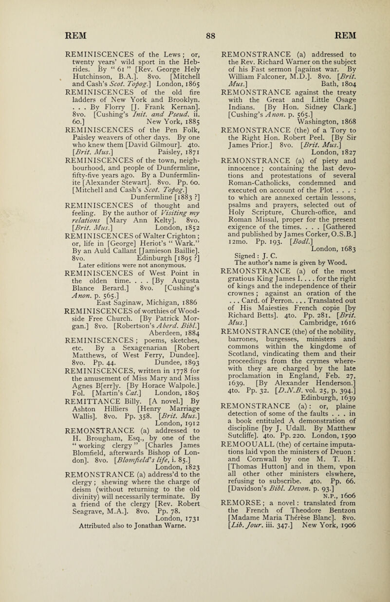 REMINISCENCES of the Lews; or, twenty years’ wild sport in the Heb¬ rides. By “ 61 ” [Rev. George Hely Hutchinson, B.A.]. 8vo. [Mitchell and Cash’s Scot. Topogi] London, 1865 REMINISCENCES of the old fire ladders of New York and Brooklyn. . . . By Florry [J. Frank Kernan]. 8vo. [Cushing’s Init. and Pseud, ii. 60.] New York, 1885 REMINISCENCES of the Pen Folk, Paisley weavers of other days. By one who knew them [David Gilmour]. 4to. [.Brit. Mus.\ Paisley, 1871 REMINISCENCES of the town, neigh¬ bourhood, and people of Dunfermline, fifty-five years ago. By a Dunfermlin- ite [Alexander Stewart]. 8vo. Pp. 60. [Mitchell and Cash’s Scot. Topog.] Dunfermline [1883 ?] REMINISCENCES of thought and feeling. By the author of Visiting my relatio?is [Mary Ann Kelty]. 8vo. [Brit. Musi] London, 1852 REMINISCENCES of Walter Crighton ; or, life in [George] Heriot’s “ Wark.” By an Auld Callant [Jamieson Baillie]. 8vo. Edinburgh [1895 ?] Later editions were not anonymous. REMINISCENCES of West Point in the olden time. . . . [By Augusta Blance Berard.] 8vo. [Cushing’s Anon. p. 565.] East Saginaw, Michigan, 1886 REMINISCENCES of worthies of Wood- side Free Church. [By Patrick Mor¬ gan.] 8vo. [Robertson’s Abend. Bibl.] Aberdeen, 1884 REMINISCENCES ; poems, sketches, etc. By a Sexagenarian [Robert Matthews, of West Ferry, Dundee]. 8vo. Pp. 44. Dundee, 1893 REMINISCENCES, written in 1778 for the amusement of Miss Mary and Miss Agnes B[err]y. [By Horace Walpole.] Fol. [Martin’s Cat.] London, 1805 REMITTANCE Billy. [A novel.] By Ashton Hilliers [Henry Marriage Wallis]. 8vo. Pp. 358. [Brit. Musi] London, 1912 REMONSTRANCE (a) addressed to H. Brougham, Esq., by one of the “working clergy” [Charles James Blomfield, afterwards Bishop of Lon¬ don]. 8vo. [Blomfield's life, i. 85.] London, 1823 REMONSTRANCE (a) address’d to the clergy ; shewing where the charge of deism (without returning to the old divinity) will necessarily terminate. By a friend of the clergy [Rev. Robert Seagrave, M.A.]. 8vo. Pp. j8. London, 1731 Attributed also to Jonathan Warne. REMONSTRANCE (a) addressed to the Rev. Richard Warner on the subject of his Fast sermon [against war. By William Falconer, M.D.]. 8vo. [Brit. Musi] Bath, 1804 REMONSTRANCE against the treaty with the Great and Little Osage Indians. [By Hon. Sidney Clark.] [Cushing’s Ano?i. p. 565.] Washington, 1868 REMONSTRANCE (the) of a Tory to the Right Hon. Robert Peel. [By Sir James Prior.] 8vo. [Brit. Musi] London, 1827 REMONSTRANCE (a) of piety and innocence ; containing the last devo¬ tions and protestations of several Roman-Catholicks, condemned and executed on account of the Plot . . . : to which are annexed certain lessons, psalms and prayers, selected out of Holy Scripture, Church-office, and Roman Missal, proper for the present exigence of the times. . . . [Gathered and published by James Corker, O.S.B.] i2mo. Pp. 193. [Bodli] London, 1683 Signed : J. C. The author’s name is given by Wood. REMONSTRANCE (a) of the most gratious King James I. . . . for the right of kings and the independence of their crownes ; against an oration of the . . . Card, of Perron. . . . Translated out of His Maiesties French copie [by Richard Betts]. 4to. Pp. 281. [Brit. Musi] Cambridge, 1616 REMONSTRANCE (the) of the nobility, barrones, burgesses, ministers and commons within the kingdome of Scotland, vindicating them and their proceedings from the crymes where¬ with they are charged by the late proclamation in England, Feb. 27, 1639. [By Alexander Henderson.] 4to. Pp. 32. [D.N.B. vol. 25, p. 394.] Edinburgh, 1639 REMONSTRANCE (a) : or, plaine detection of some of the faults ... in a book entituled A demonstration of discipline [by J. Udall. By Matthew Sutcliffe]. 4to. Pp. 220. London, 1590 REMOOUALL (the) of certaine imputa¬ tions laid vpon the ministers of Deuon : and Cornwall by one M. T. H. [Thomas Hutton] and in them, vpon all other other ministers elswhere, refusing to subscribe. 4to. Pp. 66. [Davidson’s Bibl. Devon, p. 93.] N.P., 1606 REMORSE; a novel: translated from the French of Theodore Bentzon [Madame Maria Therese Blanc]. 8vo. [Lib. Jour. iii. 347.] New York, 1906