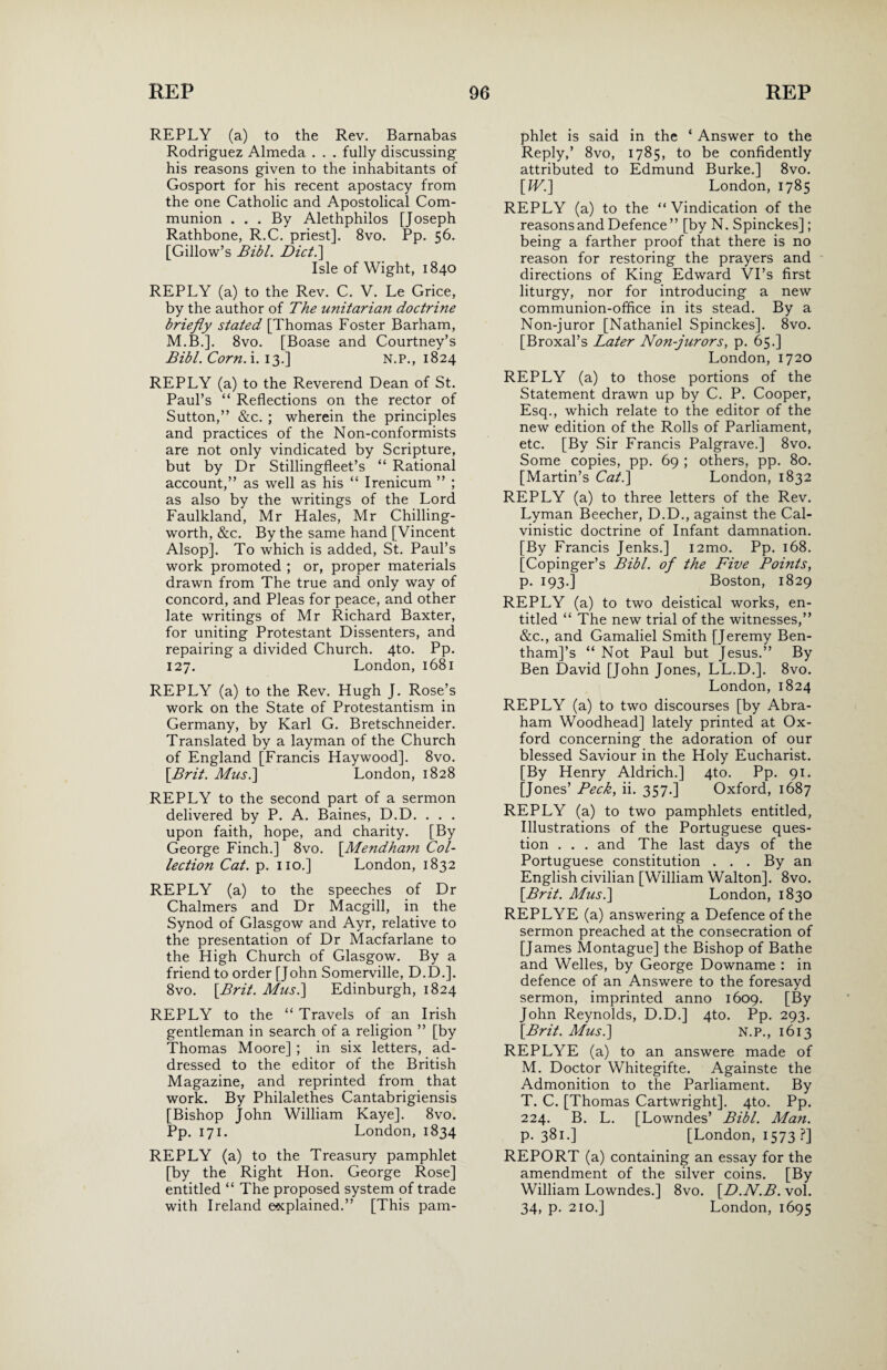 REPLY (a) to the Rev. Barnabas Rodriguez Almeda . . . fully discussing his reasons given to the inhabitants of Gosport for his recent apostacy from the one Catholic and Apostolical Com¬ munion . . . By Alethphilos [Joseph Rathbone, R.C. priest]. 8vo. Pp. 56. [Gillow’s Bibl. Diet.'] Isle of Wight, 1840 REPLY (a) to the Rev. C. V. Le Grice, by the author of The Unitarian doctrine briefly stated [Thomas Foster Barham, M.B.]. 8vo. [Boase and Courtney’s Bibl. Corn. i. 13.] N.P., 1824 REPLY (a) to the Reverend Dean of St. Paul’s “ Reflections on the rector of Sutton,” &c. ; wherein the principles and practices of the Non-conformists are not only vindicated by Scripture, but by Dr Stillingfleet’s “ Rational account,” as well as his “ Irenicum ” ; as also by the writings of the Lord Faulkland, Mr Hales, Mr Chilling- worth, &c. By the same hand [Vincent Alsop]. To which is added, St. Paul’s work promoted ; or, proper materials drawn from The true and only way of concord, and Pleas for peace, and other late writings of Mr Richard Baxter, for uniting Protestant Dissenters, and repairing a divided Church. 4to. Pp. 127. London,1681 REPLY (a) to the Rev. Hugh J. Rose’s work on the State of Protestantism in Germany, by Karl G. Bretschneider. Translated by a layman of the Church of England [Francis Haywood]. 8vo. [Brit. Musi] London, 1828 REPLY to the second part of a sermon delivered by P. A. Baines, D.D. . . . upon faith, hope, and charity. [By George Finch.] 8vo. [.Mendham Col¬ lection Cat. p. no.] London, 1832 REPLY (a) to the speeches of Dr Chalmers and Dr Macgill, in the Synod of Glasgow and Ayr, relative to the presentation of Dr Macfarlane to the High Church of Glasgow. By a friend to order [John Somerville, D.D.]. 8vo. [Brit. Mus.\ Edinburgh, 1824 REPLY to the “ Travels of an Irish gentleman in search of a religion ” [by Thomas Moore] ; in six letters, ad¬ dressed to the editor of the British Magazine, and reprinted from that work. By Philalethes Cantabrigiensis [Bishop John William Kaye], 8vo. Pp. 171. London, 1834 REPLY (a) to the Treasury pamphlet [by the Right Hon. George Rose] entitled “ The proposed system of trade with Ireland explained.” [This pam¬ phlet is said in the ‘ Answer to the Reply,’ 8vo, 1785, to be confidently attributed to Edmund Burke.] 8vo. [IV.] London, 1785 REPLY (a) to the “ Vindication of the reasons and Defence ” [by N. Spinckes]; being a farther proof that there is no reason for restoring the prayers and directions of King Edward VTs first liturgy, nor for introducing a new communion-office in its stead. By a Non-juror [Nathaniel Spinckes]. 8vo. [Broxal’s Later Non-jurors, p. 65.] London, 1720 REPLY (a) to those portions of the Statement drawn up by C. P. Cooper, Esq., which relate to the editor of the new edition of the Rolls of Parliament, etc. [By Sir Francis Palgrave.] 8vo. Some copies, pp. 69 ; others, pp. 80. [Martin’s Cat.] London, 1832 REPLY (a) to three letters of the Rev. Lyman Beecher, D.D., against the Cal- vinistic doctrine of Infant damnation. [By Francis Jenks.] i2mo. Pp. 168. [Copinger’s Bibl. of the Five Points, p. 193.] Boston, 1829 REPLY (a) to two deistical works, en¬ titled “ The new trial of the witnesses,” &c., and Gamaliel Smith [Jeremy Ben- thamj’s “ Not Paul but Jesus.” By Ben David [John Jones, LL.D.]. 8vo. London, 1824 REPLY (a) to two discourses [by Abra¬ ham Woodhead] lately printed at Ox¬ ford concerning the adoration of our blessed Saviour in the Holy Eucharist. [By Henry Aldrich.] 4to. Pp. 91. [Jones’ Peck, ii. 357.] Oxford, 1687 REPLY (a) to two pamphlets entitled. Illustrations of the Portuguese ques¬ tion . . . and The last days of the Portuguese constitution . . . By an English civilian [William Walton]. 8vo. [Brit. Musi] London, 1830 REPLYE (a) answering a Defence of the sermon preached at the consecration of [James Montague] the Bishop of Bathe and Welles, by George Downame : in defence of an Answere to the foresayd sermon, imprinted anno 1609. [By John Reynolds, D.D.] 4to. Pp. 293. [Brit. Musi] N.P., 1613 REPLYE (a) to an answere made of M. Doctor Whitegifte. Againste the Admonition to the Parliament. By T. C. [Thomas Cartwright]. 4to. Pp. 224. B. L. [Lowndes’ Bibl. Man. p.381.] [London, 1573 ?] REPORT (a) containing an essay for the amendment of the silver coins. [By William Lowndes.] 8vo. [D.N.B. vol. 34, p. 210.] London, 1695