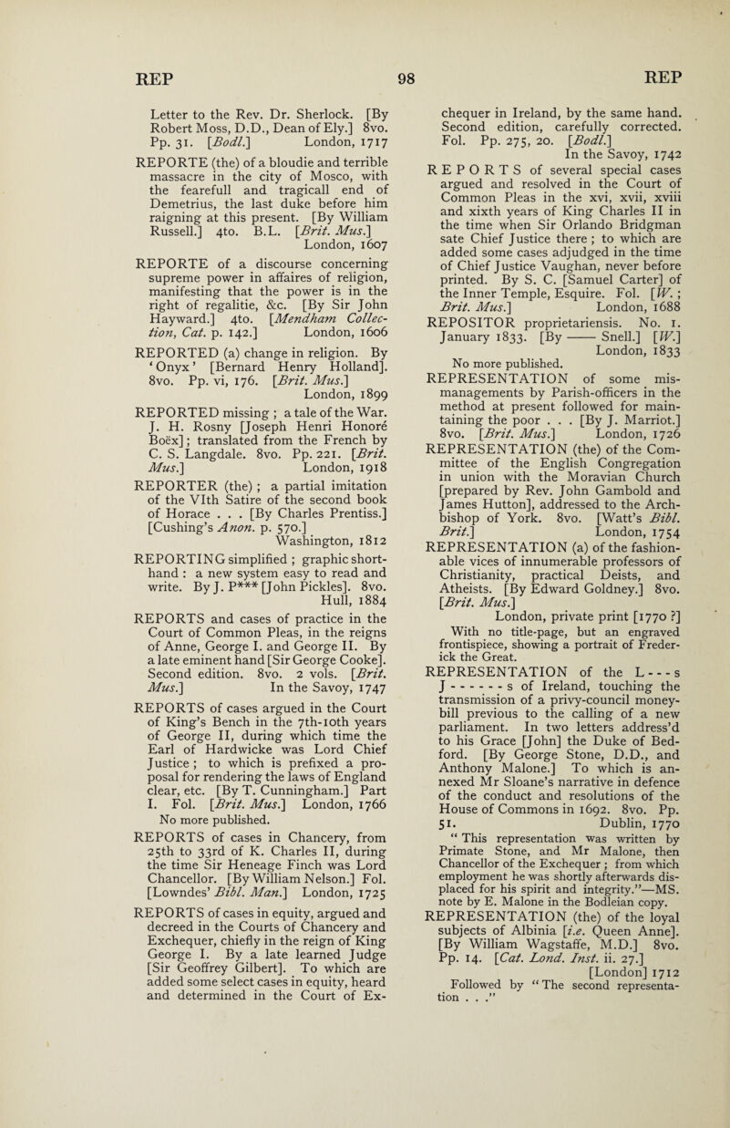 Letter to the Rev. Dr. Sherlock. [By- Robert Moss, D.D., Dean of Ely.] 8vo. Pp. 31. [Bodli] London, 1717 REPORTE (the) of a bloudie and terrible massacre in the city of Mosco, with the fearefull and tragicall end of Demetrius, the last duke before him raigning at this present. [By William Russell.] 4to. B.L. [Brit. Musi] London, 1607 REPORTE of a discourse concerning supreme power in affaires of religion, manifesting that the power is in the right of regalitie, &c. [By Sir John Hayward.] 4to. [Mendham Collec¬ tion, Cat. p. 142.] London, 1606 REPORTED (a) change in religion. By ‘Onyx’ [Bernard Henry Holland]. 8vo. Pp. vi, 176. [Brit. Musi] London, 1899 REPORTED missing ; a tale of the War. J. H. Rosny [Joseph Henri Honore Boex]; translated from the French by C. S. Langdale. 8vo. Pp. 221. [Brit. Musi] London, 1918 REPORTER (the) ; a partial imitation of the Vlth Satire of the second book of Horace . . . [By Charles Prentiss.] [Cushing’s Anon. p. 570.] Washington, 1812 REPORTING simplified ; graphic short¬ hand : a new system easy to read and write. By J. P*** [John Pickles]. 8vo. Hull, 1884 REPORTS and cases of practice in the Court of Common Pleas, in the reigns of Anne, George I. and George II. By a late eminent hand [Sir George Cooke]. Second edition. 8vo. 2 vols. [Brit. Musi] In the Savoy, 1747 REPORTS of cases argued in the Court of King’s Bench in the 7th-ioth years of George II, during which time the Earl of Hardwicke was Lord Chief Justice ; to which is prefixed a pro¬ posal for rendering the laws of England clear, etc. [By T. Cunningham.] Part I. Fol. [Brit. Musi] London, 1766 No more published. REPORTS of cases in Chancery, from 25th to 33rd of K. Charles II, during the time Sir Heneage Finch was Lord Chancellor. [By William Nelson.] Fol. [Lowndes’ Bibl. Man.] London, 1725 REPORTS of cases in equity, argued and decreed in the Courts of Chancery and Exchequer, chiefly in the reign of King George I. By a late learned Judge [Sir Geoffrey Gilbert]. To which are added some select cases in equity, heard and determined in the Court of Ex¬ chequer in Ireland, by the same hand. Second edition, carefully corrected. Fol. Pp. 275, 20. [Bodli] In the Savoy, 1742 REPORTS of several special cases argued and resolved in the Court of Common Pleas in the xvi, xvii, xviii and xixth years of King Charles II in the time when Sir Orlando Bridgman sate Chief Justice there ; to which are added some cases adjudged in the time of Chief Justice Vaughan, never before printed. By S. C. [Samuel Carter] of the Inner Temple, Esquire. Fol. [IV. ; Brit. Musi] London, 1688 REPOSITOR proprietariensis. No. 1. January 1833. [By- Snell.] [JV.] London, 1833 No more published. REPRESENTATION of some mis¬ managements by Parish-officers in the method at present followed for main¬ taining the poor . . . [By J. Marriot.] 8vo. [Brit. Musi] London, 1726 REPRESENTATION (the) of the Com¬ mittee of the English Congregation in union with the Moravian Church [prepared by Rev. John Gambold and James Hutton], addressed to the Arch¬ bishop of York. 8vo. [Watt’s Bibl. Brit.] London, 1754 REPRESENTATION (a) of the fashion¬ able vices of innumerable professors of Christianity, practical Deists, and Atheists. [By Edward Goldney.] 8vo. [Brit. Musi] London, private print [1770 ?] With no title-page, but an engraved frontispiece, showing a portrait of Freder¬ ick the Great. REPRESENTATION of the L---s J.s of Ireland, touching the transmission of a privy-council money- bill previous to the calling of a new parliament. In two letters address’d to his Grace [John] the Duke of Bed¬ ford. [By George Stone, D.D., and Anthony Malone.] To which is an¬ nexed Mr Sloane’s narrative in defence of the conduct and resolutions of the House of Commons in 1692. 8vo. Pp. 51. Dublin, 1770 “ This representation was written by Primate Stone, and Mr Malone, then Chancellor of the Exchequer ; from which employment he was shortly afterwards dis¬ placed for his spirit and integrity.”—MS. note by E. Malone in the Bodleian copy. REPRESENTATION (the) of the loyal subjects of Albinia [i.e. Queen Anne]. [By William Wagstaffe, M.D.] 8vo. Pp. 14. [Cat. Lond. Inst. ii. 27.] [London] 1712 Followed by “ The second representa¬ tion . . .”