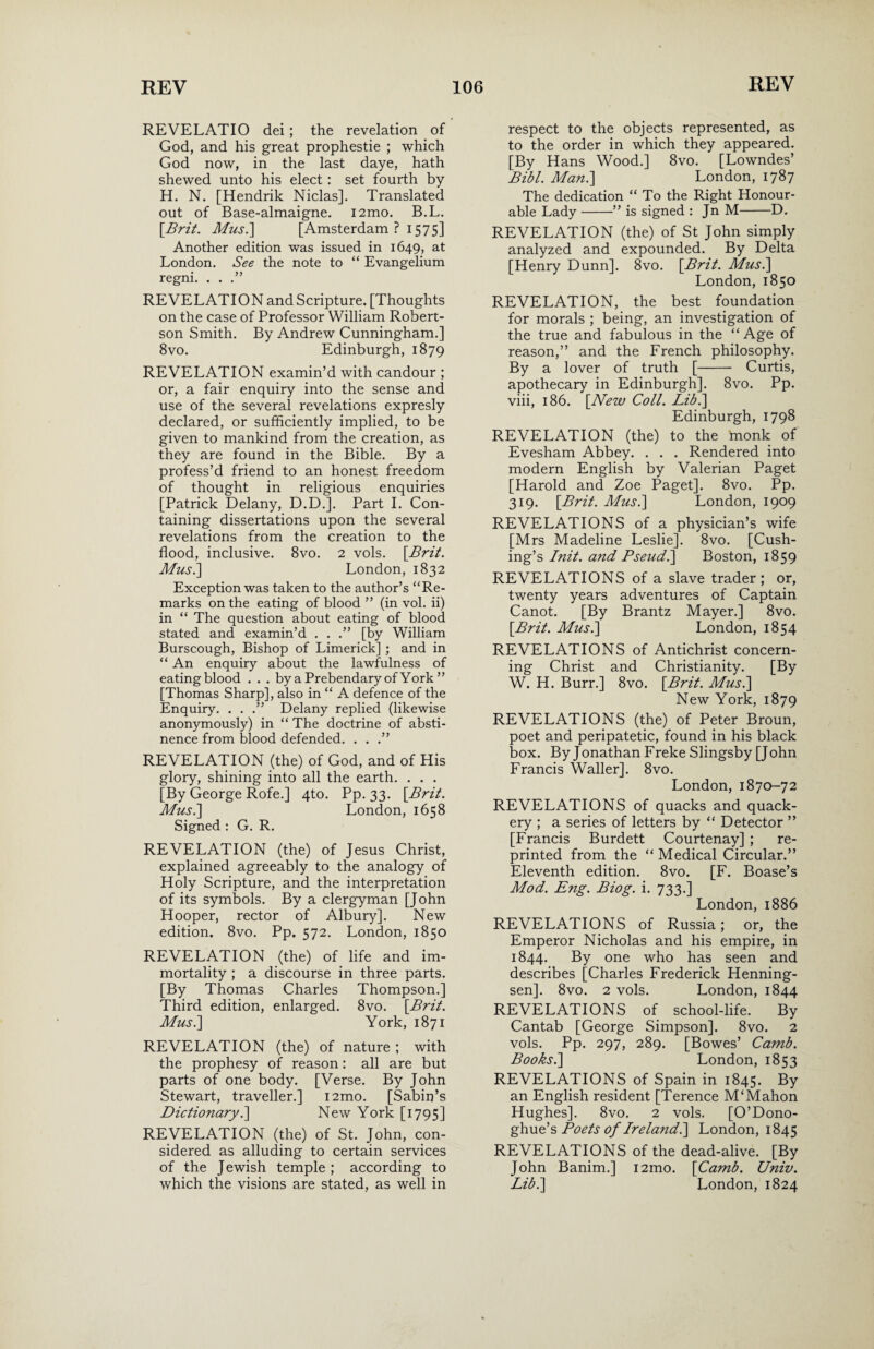 REVEL AT 10 dei; the revelation of God, and his great prophestie ; which God now, in the last daye, hath shewed unto his elect: set fourth by H. N. [Hendrik Niclas]. Translated out of Base-almaigne. i2mo. B.L. [Brit. Mus.\ [Amsterdam ? 1575] Another edition was issued in 1649, at London. See the note to “ Evangelium regni. . . .” REVELATION and Scripture. [Thoughts on the case of Professor William Robert¬ son Smith. By Andrew Cunningham.] 8vo. Edinburgh, 1879 REVELATION examin’d with candour ; or, a fair enquiry into the sense and use of the several revelations expresly declared, or sufficiently implied, to be given to mankind from the creation, as they are found in the Bible. By a profess’d friend to an honest freedom of thought in religious enquiries [Patrick Delany, D.D.]. Part I. Con¬ taining dissertations upon the several revelations from the creation to the flood, inclusive. 8vo. 2 vols. [Brit. Mus.\ London, 1832 Exception was taken to the author’s “Re¬ marks on the eating of blood ” (in vol. ii) in “ The question about eating of blood stated and examin’d . . [by William Burscough, Bishop of Limerick] ; and in “ An enquiry about the lawfulness of eating blood . . . by a Prebendary of York ” [Thomas Sharp], also in “ A defence of the Enquiry. . . .” Delany replied (likewise anonymously) in “ The doctrine of absti¬ nence from blood defended. . . .” REVELATION (the) of God, and of His glory, shining into all the earth. . . . [By George Rofe.] 4to. Pp. 33. [Brit. Mus.\ London, 1658 Signed : G. R. REVELATION (the) of Jesus Christ, explained agreeably to the analogy of Holy Scripture, and the interpretation of its symbols. By a clergyman [John Hooper, rector of Albury]. New edition. 8vo. Pp. 572. London, 1850 REVELATION (the) of life and im¬ mortality ; a discourse in three parts. [By Thomas Charles Thompson.] Third edition, enlarged. 8vo. [Brit. Mus.] York, 1871 REVELATION (the) of nature ; with the prophesy of reason: all are but parts of one body. [Verse. By John Stewart, traveller.] i2mo. [Sabin’s Dictionary.] New York [1795] REVELATION (the) of St. John, con¬ sidered as alluding to certain services of the Jewish temple ; according to which the visions are stated, as well in respect to the objects represented, as to the order in which they appeared. [By Hans Wood.] 8vo. [Lowndes’ Bibl. Man.\ London, 1787 The dedication “ To the Right Honour¬ able Lady-” is signed : Jn M-D. REVELATION (the) of St John simply analyzed and expounded. By Delta [Henry Dunn]. 8vo. [Brit. Mus.] London, 1850 REVELATION, the best foundation for morals ; being, an investigation of the true and fabulous in the “ Age of reason,” and the French philosophy. By a lover of truth [- Curtis, apothecary in Edinburgh]. 8vo. Pp. viii, 186. [New Coll. Lib.] Edinburgh, 1798 REVELATION (the) to the monk of Evesham Abbey. . . . Rendered into modern English by Valerian Paget [Harold and Zoe Paget], 8vo. Pp. 319. [Brit. Mus.] London, 1909 REVELATIONS of a physician’s wife [Mrs Madeline Leslie]. 8vo. [Cush¬ ing’s Init. and Pseud.] Boston, 1859 REVELATIONS of a slave trader; or, twenty years adventures of Captain Canot. [By Brantz Mayer.] 8vo. [Brit. Mus.] London, 1854 REVELATIONS of Antichrist concern¬ ing Christ and Christianity. [By W. H. Burr.] 8vo. [Brit. Mus.] New York, 1879 REVELATIONS (the) of Peter Broun, poet and peripatetic, found in his black box. By J onathan Freke Slingsby [John Francis Waller]. 8vo. London, 1870-72 REVELATIONS of quacks and quack¬ ery ; a series of letters by “ Detector ” [Francis Burdett Courtenay] ; re¬ printed from the “ Medical Circular.” Eleventh edition. 8vo. [F. Boase’s Mod. Eng. Biog. i. 733.] London, 1886 REVELATIONS of Russia; or, the Emperor Nicholas and his empire, in 1844. By one who has seen and describes [Charles Frederick Henning- sen]. 8vo. 2 vols. London, 1844 REVELATIONS of school-life. By Cantab [George Simpson]. 8vo. 2 vols. Pp. 297, 289. [Bowes’ Camb. Books.] London, 1853 REVELATIONS of Spain in 1845. By an English resident [Terence M‘Mahon Hughes]. 8vo. 2 vols. [O’Dono- ghue’s Poets of Irelandl] London, 1845 REVELATIONS of the dead-alive. [By John Banim.] i2mo. [Camb. Univ. Lib.] London, 1824