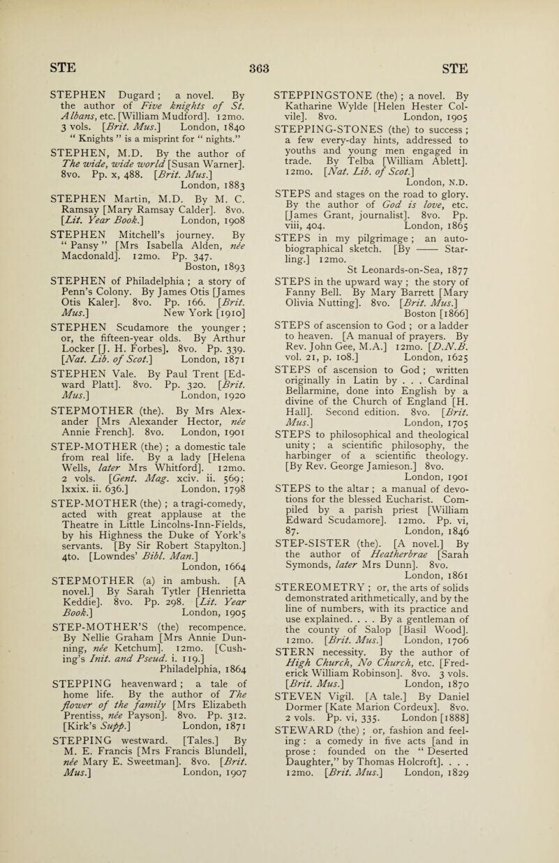 STEPHEN Dugard ; a novel. By the author of Five knights of St. Albans, etc. [William Mudford]. i2mo. 3 vols. [.Brit. Mus.\ London, 1840 “ Knights ” is a misprint for “ nights.” STEPHEN, M.D. By the author of The wide, wide world [Susan Warner]. 8vo. Pp. x, 488. [Brit. Mus.\ London, 1883 STEPHEN Martin, M.D. By M. C. Ramsay [Mary Ramsay Calder]. 8vo. [Lit. Year Book.] London, 1908 STEPHEN Mitchell’s journey. By “ Pansy ” [Mrs Isabella Alden, nee Macdonald]. i2mo. Pp. 347. Boston, 1893 STEPHEN of Philadelphia ; a story of Penn’s Colony. By James Otis [James Otis Kaler]. 8vo. Pp. 166. [Brit. Mus.\ New York [1910] STEPHEN Scudamore the younger ; or, the fifteen-year olds. By Arthur Locker [J. H. Forbes]. 8vo. Pp. 339. [Nat. Lib. of Scot.] London, 1871 STEPHEN Vale. By Paul Trent [Ed¬ ward Platt]. 8vo. Pp. 320. [Brit. Musi] London, 1920 STEPMOTHER (the). By Mrs Alex¬ ander [Mrs Alexander Hector, nee Annie French]. 8vo. London, 1901 STEP-MOTHER (the) ; a domestic tale from real life. By a lady [Helena Wells, later Mrs Whitford]. i2mo. 2 vols. [Gent. Mag. xciv. ii. 569; lxxix. ii. 636.] London, 1798 STEP-MOTHER (the) ; a tragi-comedy, acted with great applause at the Theatre in Little Lincolns-Inn-Fields, by his Highness the Duke of York’s servants. [By Sir Robert Stapylton.] 4to. [Lowndes’ Bibl. Man.] London, 1664 STEPMOTHER (a) in ambush. [A novel.] By Sarah Tytler [Henrietta Keddie]. 8vo. Pp. 298. [Lit. Year Book.] London, 1905 STEP-MOTHER’S (the) recompence. By Nellie Graham [Mrs Annie Dun¬ ning, nee Ketchum]. i2mo. [Cush¬ ing’s Init. and Pseud, i. 119.] Philadelphia, 1864 STEPPING heavenward ; a tale of home life. By the author of The flower of the family [Mrs Elizabeth Prentiss, nee Payson]. 8vo. Pp. 312. [Kirk’s Sufip.] London, 1871 STEPPING westward. [Tales.] By M. E. Francis [Mrs Francis Blundell, nee Mary E. Sweetman]. 8vo. [Brit. Musi] London, 1907 STEPPINGSTONE (the) ; a novel. By Katharine Wylde [Helen Hester Col- vile]. 8vo. London, 1905 STEPPING-STONES (the) to success ; a few every-day hints, addressed to youths and young men engaged in trade. By Telba [William Ablett]. i2mo. [Nat. Lib. of Scot.] London, N.D. STEPS and stages on the road to glory. By the author of God is love, etc. [James Grant, journalist]. 8vo. Pp. viii, 404. London, 1865 STEPS in my pilgrimage ; an auto¬ biographical sketch. [By - Star¬ ling.] i2mo. St Leonards-on-Sea, 1877 STEPS in the upward way ; the story of Fanny Beil. By Mary Barrett [Mary Olivia Nutting]. 8vo. [Brit. Musi] Boston [1866] STEPS of ascension to God ; or a ladder to heaven. [A manual of prayers. By Rev. John Gee, M.A.] i2mo. [D.N.B. vol. 21, p. 108.] London, 1625 STEPS of ascension to God ; written originally in Latin by . . . Cardinal Bellarmine, done into English by a divine of the Church of England [H. Hall]. Second edition. 8vo. [Brit. Musi] London, 1705 STEPS to philosophical and theological unity ; a scientific philosophy, the harbinger of a scientific theology. [By Rev. George Jamieson.] 8vo. London, 1901 STEPS to the altar ; a manual of devo¬ tions for the blessed Eucharist. Com¬ piled by a parish priest [William Edward Scudamore]. i2mo. Pp. vi, 87. London, 1846 STEP-SISTER (the). [A novel.] By the author of Heatherbrae [Sarah Symonds, later Mrs Dunn]. 8vo. London, 1861 STEREOMETRY ; or, the arts of solids demonstrated arithmetically, and by the line of numbers, with its practice and use explained. . . . By a gentleman of the county of Salop [Basil Wood]. i2mo. [Brit. Musi] London, 1706 STERN necessity. By the author of High Church, No Church, etc. [Fred¬ erick William Robinson]. 8vo. 3 vols. [Brit. Musi] London, 1870 STEVEN Vigil. [A tale.] By Daniel Dormer [Kate Marion Cordeux]. 8vo. 2 vols. Pp. vi, 335. London [1888] STEWARD (the) ; or, fashion and feel¬ ing : a comedy in five acts [and in prose : founded on the “ Deserted Daughter,” by Thomas Holcroft]. . . . i2mo. [Brit. Musi] London, 1829