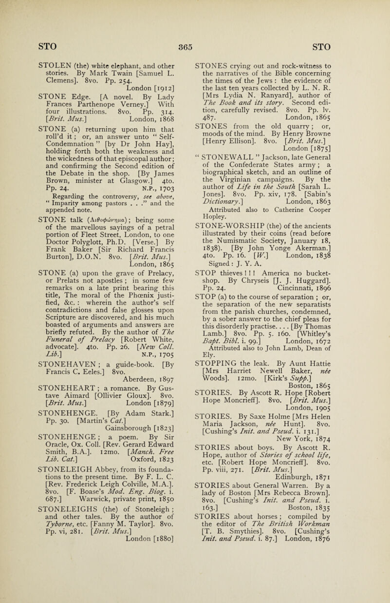 STOLEN (the) white elephant, and other stories. By Mark Twain [Samuel L. Clemens]. 8vo. Pp. 254. London [1912] STONE Edge. [A novel. By Lady Frances Parthenope Verney.] With four illustrations. 8vo. Pp. 314. [Brit. Musi] London, 1868 STONE (a) returning upon him that roll’d it ; or, an answer unto “ Self- Condemnation ” [by Dr John Hay], holding forth both the weakness and the wickedness of that episcopal author; and confirming the Second edition of the Debate in the shop. [By James Brown, minister at Glasgow.] 4to. Pp. 24. N.P., 1703 Regarding the controversy, see above, “ Imparity among pastors . . .” and the appended note. STONE talk (Aidcxpwurjua); being some of the marvellous sayings of a petral portion of Fleet Street, London, to one Doctor Polyglott, Ph.D. [Verse.] By Frank Baker [Sir Richard Francis Burton], D.O.N. 8vo. [Brit. Musi] London, 1865 STONE (a) upon the grave of Prelacy, or Prelats not apostles ; in some few remarks on a late print bearing this title, The moral of the Phoenix justi¬ fied, &c. : wherein the author’s self contradictions and false glosses upon Scripture are discovered, and his much boasted of arguments and answers are briefly refuted. By the author of The Funeral of Prelacy [Robert White, advocate]. 4to. Pp. 26. [New Coll. Lib.] N.P., 1705 STONEHAVEN ; a guide-book. [By Francis C. Eeles.] 8vo. Aberdeen, 1897 STONEHEART ; a romance. By Gus¬ tave Aimard [Ollivier Gloux]. 8vo. [Brit. Musi] London [1879] STONEHENGE. [By Adam Stark.] Pp. 30. [Martin’s Cat.] Gainsborough [1823] STONEHENGE; a poem. By Sir Oracle, Ox. Coll. [Rev. Gerard Edward Smith, B.A.]. i2mo. [Manch. Free Lib. Cat.] Oxford, 1823 STONELEIGH Abbey, from its founda¬ tions to the present time. By F. L. C. [Rev. Frederick Leigh Colville, M.A.]. 8vo. [F. Boase’s Mod. Eng. Biog. i. 687.] Warwick, private print, 1850 STONELEIGHS (the) of Stoneleigh ; and other tales. By the author of Tyborne, etc. [Fanny M. Taylor]. 8vo. Pp. vi, 281. [Brit. Musi] London [1880] STONES crying out and rock-witness to the narratives of the Bible concerning the times of the Jews : the evidence of the last ten years collected by L. N. R. [Mrs Lydia N. Ranyard], author of The Book and its story. Second edi¬ tion, carefully revised. 8vo. Pp. lv. 487. London,1865 STONES from the old quarry; or, moods of the mind. By Henry Browne [Henry Ellison]. 8vo. [Brit. Musi] London [1875] “ STONEWALL ” Jackson, late General of the Confederate States army; a biographical sketch, and an outline of the Virginian campaigns. By the author of Life in the South [Sarah L. Jones]. 8vo. Pp. xiv, 178. [Sabin’s Dictionary i] London, 1863 Attributed also to Catherine Cooper Hopley. STONE-WORSHIP (the) of the ancients illustrated by their coins (read before the Numismatic Society, January 18, 1838). [By John Yonge Akerman.] 4to. Pp. 16. [W.] London, 1838 Signed : J. Y. A. STOP thieves ! ! ! America no bucket- shop. By Chryseis [J. J. Huggard]. Pp. 24. Cincinnati, 1896 STOP (a) to the course of separation ; or, the separation of the new separatists from the parish churches, condemned, by a sober answer to the chief pleas for this disorderly practise. .. . [By Thomas Lamb.] 8vo. Pp. 5. 160. [Whitley’s Baft. Bibl. i. 99.] London, 1672 Attributed also to John Lamb, Dean of Ely. STOPPING the leak. By Aunt Hattie [Mrs Harriet Newell Baker, nee Woods]. i2mo. [Kirk’s Suffi] Boston, 1865 STORIES. By Ascott R. Hope [Robert Hope Moncrieff]. 8vo. [Brit. Mus.] London, 1905 STORIES. By Saxe Holme [Mrs Helen Maria Jackson, ne'e Hunt]. 8vo. [Cushing’s Init. and Pseud, i. 131.] New York, 1874 STORIES about boys. By Ascott R. Hope, author of Stories of school life, etc. [Robert Hope Moncrieff]. 8vo. Pp. viii, 271. [Brit. Mus.] Edinburgh, 1871 STORIES about General Warren. By a lady of Boston [Mrs Rebecca Brown]. 8vo. [Cushing’s Lnit. and Pseud, i. 163.] Boston, 1835 STORIES about horses ; compiled by the editor of The British Workman [T. B. Smythies]. 8vo. [Cushing’s Init. and Pseud, i. 87.] London, 1876