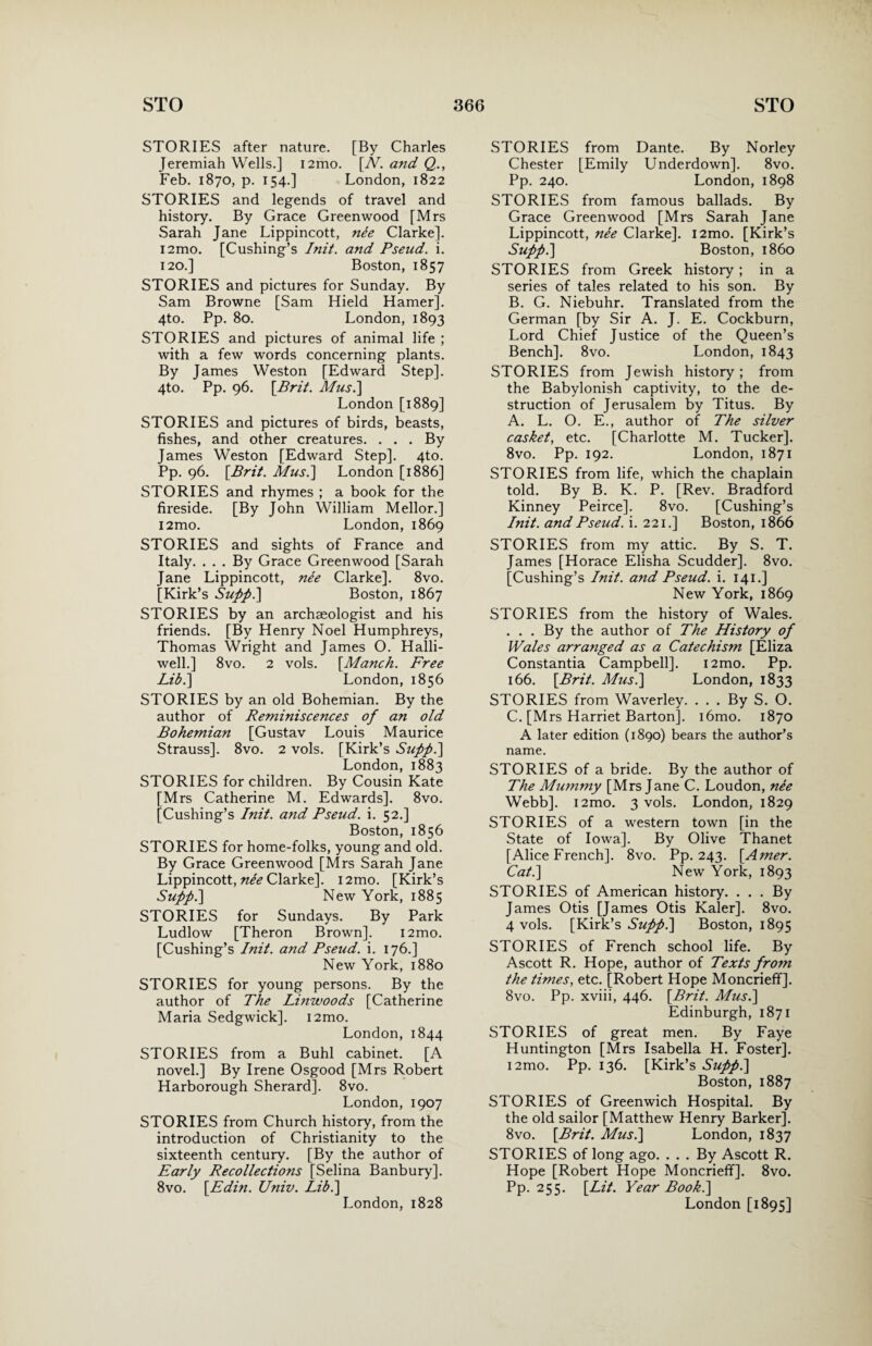 STORIES after nature. [By Charles Jeremiah Wells.] i2mo. [N. and Q., Feb. 1870, p. 154.] London, 1822 STORIES and legends of travel and history. By Grace Greenwood [Mrs Sarah Jane Lippincott, nee Clarke]. i2mo. [Cushing’s Init. and Pseud, i. 120.] Boston, 1857 STORIES and pictures for Sunday. By Sam Browne [Sam Hield Hamer], 4to. Pp. 80. London, 1893 STORIES and pictures of animal life ; with a few words concerning plants. By James Weston [Edward Step]. 4to. Pp. 96. [Brit. Mus.] London [1889] STORIES and pictures of birds, beasts, fishes, and other creatures. ... By James Weston [Edward Step]. 4to. Pp. 96. [Brit. A/us.] London [1886] STORIES and rhymes ; a book for the fireside. [By John William Mellor.] i2mo. London, 1869 STORIES and sights of France and Italy. . . . By Grace Greenwood [Sarah Jane Lippincott, ne'e Clarke]. 8vo. [Kirk’s Supp.] Boston, 1867 STORIES by an archaeologist and his friends. [By Henry Noel Humphreys, Thomas Wright and James O. Halli- well.] 8vo. 2 vols. [Manch. Free Lib.] London, 1856 STORIES by an old Bohemian. By the author of Reminiscences of an old Bohemian [Gustav Louis Maurice Strauss]. 8vo. 2 vols. [Kirk’s Supp.] London, 1883 STORIES for children. By Cousin Kate [Mrs Catherine M. Edwards]. 8vo. [Cushing’s Init. and Pseud, i. 52.] Boston, 1856 STORIES for home-folks, young and old. By Grace Greenwood [Mrs Sarah Jane Lippincott, nee Clarke]. i2mo. [Kirk’s Supp.] New York, 1885 STORIES for Sundays. By Park Ludlow [Theron Brown]. i2mo. [Cushing’s Init. and Pseud, i. 176.] New York, 1880 STORIES for young persons. By the author of The Linwoods [Catherine Maria Sedgwick]. i2mo. London,1844 STORIES from a Buhl cabinet. [A novel.] By Irene Osgood [Mrs Robert Harborough Sherard]. 8vo. London, 1907 STORIES from Church history, from the introduction of Christianity to the sixteenth century. [By the author of Early Recollections [Selina Banbury]. 8vo. [Edin. Univ. Lib.] London,1828 STORIES from Dante. By Norley Chester [Emily Underdown]. 8vo. Pp. 240. London, 1898 STORIES from famous ballads. By Grace Greenwood [Mrs Sarah Jane Lippincott, nee Clarke]. l2mo. [Kirk’s Supp.] Boston, i860 STORIES from Greek history ; in a series of tales related to his son. By B. G. Niebuhr. Translated from the German [by Sir A. J. E. Cockburn, Lord Chief Justice of the Queen’s Bench]. 8vo. London, 1843 STORIES from Jewish history; from the Babylonish captivity, to the de¬ struction of Jerusalem by Titus. By A. L. O. E., author of The silver casket, etc. [Charlotte M. Tucker]. 8vo. Pp. 192. London, 1871 STORIES from life, which the chaplain told. By B. K. P. [Rev. Bradford Kinney Peirce], 8vo. [Cushing’s Init. and Pseud, i. 221.] Boston, 1866 STORIES from my attic. By S. T. James [Horace Elisha Scudder]. 8vo. [Cushing’s Init. and Pseud, i. 141.] New York, 1869 STORIES from the history of Wales. . . . By the author of The History of Wales arranged as a Catechism [Eliza Constantia Campbell]. i2mo. Pp. 166. [Brit. Mus.] London, 1833 STORIES from Waverley. . . . By S. O. C. [Mrs Harriet Barton], i6mo. 1870 A later edition (1890) bears the author’s name. STORIES of a bride. By the author of The Mummy [Mrs Jane C. Loudon, nee Webb]. i2mo. 3 vols. London, 1829 STORIES of a western town [in the State of Iowa]. By Olive Thanet [Alice French]. 8vo. Pp. 243. [Amer. Cat.] New York, 1893 STORIES of American history. ... By James Otis [James Otis Kaler]. 8vo. 4 vols. [Kirk’s Supp.] Boston, 1895 STORIES of French school life. By Ascott R. Hope, author of Texts from the times, etc. [Robert Hope Moncrieff]. 8vo. Pp. xviii, 446. [Brit. Mus.] Edinburgh, 1871 STORIES of great men. By Faye Huntington [Mrs Isabella H. Foster]. i2mo. Pp. 136. [Kirk’s Supp.] Boston, 1887 STORIES of Greenwich Hospital. By the old sailor [Matthew Henry Barker]. 8vo. [Brit. Mus.] London, 1837 STORIES of long ago. ... By Ascott R. Hope [Robert Hope Moncrieff]. 8vo. Pp. 255. [Lit. Year Book.] London [1895]