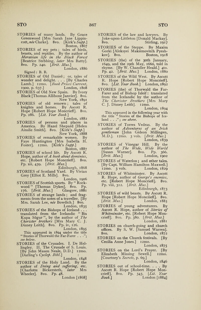 STORIES of many lands. By Grace Greenwood [Mrs Sarah Jane Lippin- cott, nee Clarke]. 8vo. [Kirk’s Stiff.] Boston, 1867 STORIES of my pets ; tales of birds, beasts, and reptiles. By the author of Moravian life in the Black Forest [Beatrice Stebbing, later Mrs Batty]. 8vo. Pp. 240. [Brit. Mus.\ London, 1886 Signed : B. B. STORIES of Old Daniel ; or, tales of wonder and delight. . . . [By Charles Lamb.] i2mo. [Book Brices Current, 1900, p. 637.] London, 1808 STORIES of Old New Spain. By Ivory Black [Thomas Allibone Janvier]. 8vo. New York, 1891 STORIES of old renown ; tales of knights and horses. By Ascott R. Hope [Robert Hope Moncrieff]. 8vo. Pp. 286. [Lit. Year Book.] London, 1882 STORIES of persons and places in America. By Hazel Shepard [Helen Ainslie Smith]. 8vo. [Kirk’s Sufp.] New York, 1888 STORIES of remarkable women. By Faye Huntington [Mrs Isabella H. Foster]. i2mo. [Kirk’s Suff.] Boston, 1887 STORIES of school life. By Ascott R. Hope, author of A book about dominies, etc. [Robert Hope Moncrieff]. 8vo. Pp. xii, 439. [Brit. Mus.\ Edinburgh, 1868 STORIES of Scotland Yard. By Vivian Grey [Elliot E. Mills]. 8vo. London, 1906 STORIES of Scottish sports. By “ Rock- wood ” [Thomas Dykes]. 8vo. Pp. 176. [Brit. Mus.] Glasgow, 1881 STORIES of strange lands ; and frag¬ ments from the notes of a traveller. [By Mrs. Sarah Lee, nee Bowdich.] 8vo. London, 1835 STORIES of the Bishops of Iceland . . . translated from the Icelandic “ Bis Kupa Sogur ”, by the author of The Chorister brothers [Mrs Mary C. J. Disney Leith]. 8vo. Pp. iv, 126. London, 1895 This appeared in 1894 under the title “ Stories of Thorwald the Far-Farer . . see below. STORIES of the Crusades. I. De Hel- lingley. II. The Crusade of S. Louis. [By John Mason Neale, D.D.] i2mo. [Darling’s Cyclop. Bibl.\ : London, 1848 STORIES of the Holy Land. By the author of Doing and suffering, etc. [Charlotte Bickersteth, later Mrs Wheeler]. 8vo. Pp. 48. London [1868] STORIES of the law and lawyers. By Joke-upon-Littleton [Donald Mackay]. 8vo. Stirling, 1917 STORIES of the Steppe. By Maxim Gorki [Aleksyei Maksimovitch Pyesh- kov]. 8vo. Boston, 1918 STORIES (the) of the 30th January, 1649, and the 29th May, 1660, told in rhyme. [By W. Chandler Heald.] 4to. Pp. 42. [Brit. Mus.\ London, 1880 STORIES of the Wild West. By Ascott R. Hope [Robert Hope Moncrieff]. 8vo. [Lit. Year Book.] London, 1892 STORIES (the) of Thorwald the Far- Farer and of Bishop Isleif : translated from the Icelandic by the author of The Chorister Brothers [Mrs Mary C. J. Disney Leith]. i2mo. London, 1894 This appeared in the following year with the title “ Stories of the Bishops of Ice¬ land . . ; see above. STORIES of Torres Vedras. By the author of Adventures of an Irish gentleman [John Gideon Millingen, M.D.]. i2mo. 3 vols. [Brit. Mus.\ London, 1839 STORIES of Vinegar Hill. By the author of The Wide, Wide World [Susan Warner]. 8vo. Pp. 366. [Brit. Mus.\ London, 1902 STORIES of Waterloo ; and other tales. [By Capt. William Hamilton Maxwell.] i2mo. 3 vols. London, 1829 STORIES of Whitminster. By Ascott R. Hope, author of George's enemies, etc. [Robert Hope Moncrieff]. 8vo. Pp. viii, 312. [Brit. Mus.] Edinburgh, 1873 STORIES of wild beasts. By Ascott R. Hope [Robert Hope Moncrieff]. 8vo. [Brit. Mus.] London, 1885 STORIES of young adventurers. By Ascott R. Hope, author of Stories of Whitminster, etc. [Robert Hope Mon¬ crieff]. 8vo. Pp. 380. [Brit. Mus.] London, 1881 STORIES on church-going and church offices. By S. W. [Samuel Warren]. 8vo. London, 1872 STORIES on the Church festivals. [By Cecilia Anne Jones.] i2mo. London, 1875 STORIES on the Lord’s Prayer. [By Elizabeth Missing Sewell.] i2mo. [Courtney’s Secrets, p. 69.] London, 1846 STORIES out of school-time. ... By Ascott R. Hope [Robert Hope Mon¬ crieff]. 8vo. Pp. 343. [Lit. Year Book.] London [1884]