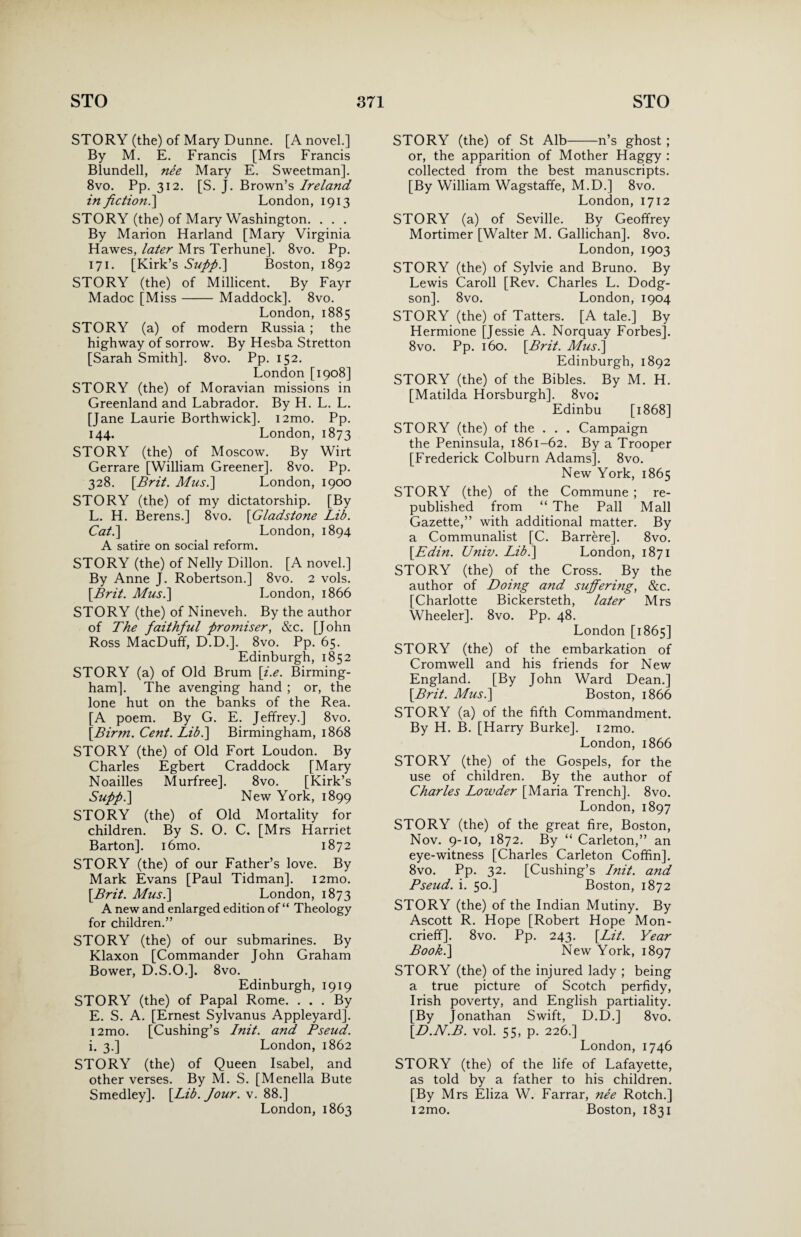 STORY (the) of Mary Dunne. [A novel.] By M. E. Francis [Mrs Francis Blundell, nee Mary E. Sweetman]. 8vo. Pp. 312. [S. J. Brown’s Ireland in fiction.] London, 1913 STORY (the) of Mary Washington. . . . By Marion Harland [Mary Virginia Hawes, later Mrs Terhune]. 8vo. Pp. 171. [Kirk’s Supp.] Boston, 1892 STORY (the) of Millicent. By Fayr Madoc [Miss- Maddock]. 8vo. London, 1885 STORY (a) of modern Russia ; the highway of sorrow. By Hesba Stretton [Sarah Smith]. 8vo. Pp. 152. London [1908] STORY (the) of Moravian missions in Greenland and Labrador. By H. L. L. [Jane Laurie Borthwick]. i2mo. Pp. 144. London, 1873 STORY (the) of Moscow. By Wirt Gerrare [William Greener]. 8vo. Pp. 328. [Brit. Musi] London, 1900 STORY (the) of my dictatorship. [By L. H. Berens.] 8vo. [Gladstone Lib. Cat.] London, 1894 A satire on social reform. STORY (the) of Nelly Dillon. [A novel.] By Anne J. Robertson.] 8vo. 2 vols. [Brit. Musi] London, 1866 STORY (the) of Nineveh. By the author of The faithful promiser, &c. [John Ross MacDuff, D.D.]. 8vo. Pp. 65. Edinburgh, 1852 STORY (a) of Old Brum [i.e. Birming¬ ham]. The avenging hand ; or, the lone hut on the banks of the Rea. [A poem. By G. E. Jeffrey.] 8vo. [Birm. Cent. Lib.] Birmingham, 1868 STORY (the) of Old Fort Loudon. By Charles Egbert Craddock [Mary Noailles Murfree]. 8vo. [Kirk’s Supp.] New York, 1899 STORY (the) of Old Mortality for children. By S. O. C. [Mrs Harriet Barton], i6mo. 1872 STORY (the) of our Father’s love. By Mark Evans [Paul Tidman]. i2mo. [Brit. Musi] London, 1873 A new and enlarged edition of “ Theology for children.” STORY (the) of our submarines. By Klaxon [Commander John Graham Bower, D.S.O.], 8vo. Edinburgh, 1919 STORY (the) of Papal Rome. ... By E. S. A. [Ernest Sylvanus Appleyard]. i2mo. [Cushing’s Init. and. Pseud. i. 3.] London, 1862 STORY (the) of Queen Isabel, and other verses. By M. S. [Menella Bute Smedley]. [Lib. Jour. v. 88.] London, 1863 STORY (the) of St Alb-n’s ghost; or, the apparition of Mother Haggy : collected from the best manuscripts. [By William Wagstaffe, M.D.] 8vo. London, 1712 STORY (a) of Seville. By Geoffrey Mortimer [Walter M. Gallichan]. 8vo. London, 1903 STORY (the) of Sylvie and Bruno. By Lewis Caroll [Rev. Charles L. Dodg- son]. 8vo. London, 1904 STORY (the) of Tatters. [A tale.] By Hermione [Jessie A. Norquay Forbes]. 8vo. Pp. 160. [Brit. Musi] Edinburgh, 1892 STORY (the) of the Bibles. By M. H. [Matilda Horsburgh]. 8vo: Edinbu [1868] STORY (the) of the . . . Campaign the Peninsula, 1861-62. By a Trooper [Frederick Colburn Adams]. 8vo. New York, 1865 STORY (the) of the Commune ; re¬ published from “ The Pall Mall Gazette,” with additional matter. By a Communalist [C. Barrere]. 8vo. [Edin. Univ. Lib.] London, 1871 STORY (the) of the Cross. By the author of Doing and suffering, &c. [Charlotte Bickersteth, later Mrs Wheeler]. 8vo. Pp. 48. London [1865] STORY (the) of the embarkation of Cromwell and his friends for New England. [By John Ward Dean.] [Brit. Musi] Boston, 1866 STORY (a) of the fifth Commandment. By H. B. [Harry Burke]. i2mo. London, 1866 STORY (the) of the Gospels, for the use of children. By the author of Charles Lowder [Maria Trench]. 8vo. London, 1897 STORY (the) of the great fire, Boston, Nov. 9-10, 1872. By “ Carleton,” an eye-witness [Charles Carleton Coffin]. 8vo. Pp. 32. [Cushing’s Init. and Pseud, i. 50.] Boston, 1872 STORY (the) of the Indian Mutiny. By Ascott R. Hope [Robert Hope Mon- crieff]. 8 vo. Pp. 243. [Lit. Year Book.] New York, 1897 STORY (the) of the injured lady ; being a true picture of Scotch perfidy, Irish poverty, and English partiality. [By Jonathan Swift, D.D.] 8vo. [D.N.B. vol. 55, p. 226.] London, 1746 STORY (the) of the life of Lafayette, as told by a father to his children. [By Mrs Eliza W. Farrar, nee Rotch.] i2mo. Boston, 1831