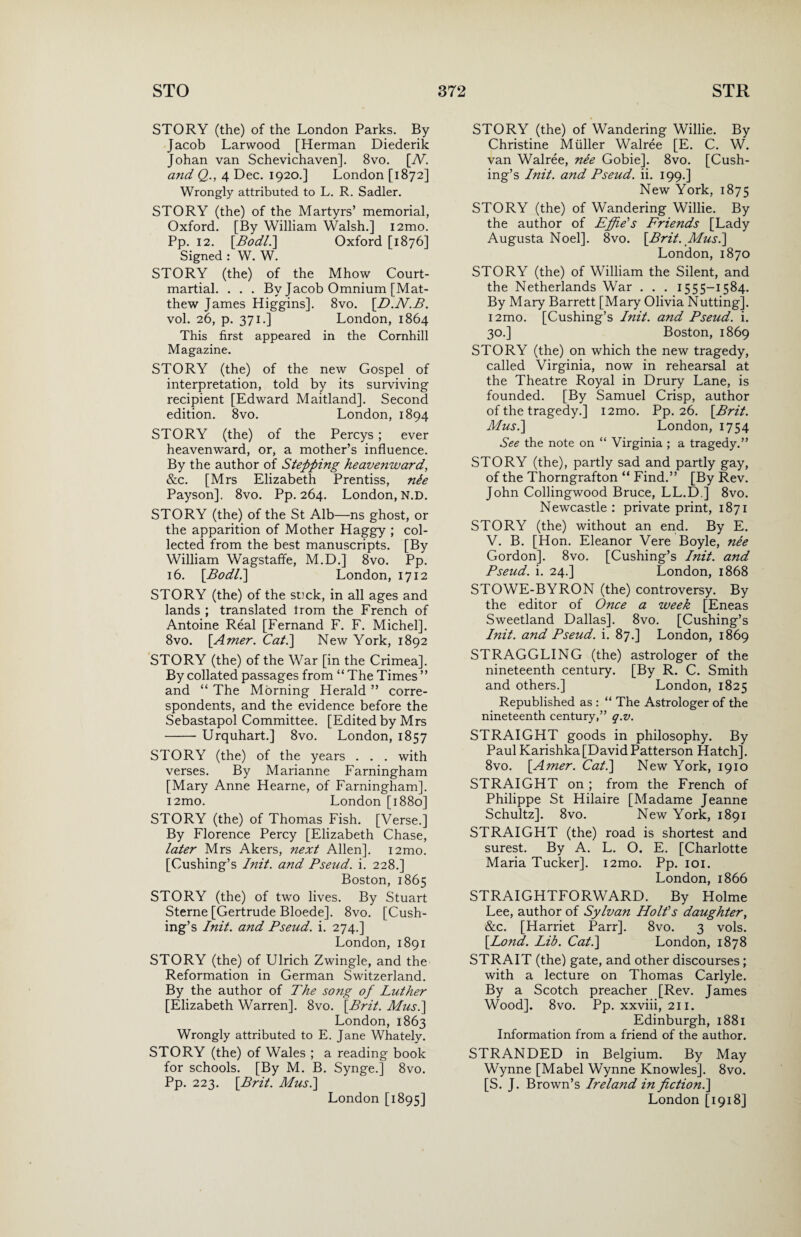 STORY (the) of the London Parks. By Jacob Larwood [Herman Diederik Johan van Schevichaven]. 8vo. [iY. and Q., 4 Dec. 1920.] London [1872] Wrongly attributed to L. R. Sadler. STORY (the) of the Martyrs’ memorial, Oxford. [By William Walsh.] i2mo. Pp. 12. [Bodl.] Oxford [1876] Signed : W. W. STORY (the) of the Mhow Court- martial. . . . By Jacob Omnium [Mat¬ thew James Higgins]. 8vo. [D.N.B. vol. 26, p. 371.] London, 1864 This first appeared in the Cornhill Magazine. STORY (the) of the new Gospel of interpretation, told by its surviving recipient [Edward Maitland]. Second edition. 8vo. London, 1894 STORY (the) of the Percys ; ever heavenward, or, a mother’s influence. By the author of Stepping heavenward, &c. [Mrs Elizabeth Prentiss, nie Payson]. 8vo. Pp. 264. London, N.D. STORY (the) of the St Alb—ns ghost, or the apparition of Mother Haggy ; col¬ lected from the best manuscripts. [By William Wagstaffe, M.D.] 8vo. Pp. 16. [Bodl.] London, 1712 STORY (the) of the stick, in all ages and lands ; translated trom the French of Antoine Real [Fernand F. F. Michel]. 8vo. [Amer. Cat.] New York, 1892 STORY (the) of the War [in the Crimea]. By collated passages from “ The Times ” and “ The Morning Herald ” corre¬ spondents, and the evidence before the Sebastapol Committee. [Edited by Mrs -Urquhart.] 8vo. London, 1857 STORY (the) of the years . . . with verses. By Marianne Farningham [Mary Anne Hearne, of Farningham]. i2mo. London [1880] STORY (the) of Thomas Fish. [Verse.] By Florence Percy [Elizabeth Chase, later Mrs Akers, next Allen]. i2mo. [Cushing’s Init. and Bseud. i. 228.] Boston, 1865 STORY (the) of two lives. By Stuart Sterne [Gertrude Bloede]. 8vo. [Cush¬ ing’s Init. and Pseud, i. 274.] London, 1891 STORY (the) of Ulrich Zwingle, and the Reformation in German Switzerland. By the author of The song of Luther [Elizabeth Warren]. 8vo. [Brit. Mus.] London, 1863 Wrongly attributed to E. Jane Whately. STORY (the) of Wales ; a reading book for schools. [By M. B. Synge.] 8vo. Pp. 223. [Brit. Mus.\ London [1895] STORY (the) of Wandering Willie. By Christine Muller Walree [E. C. W. van Walree, nee Gobie]. 8vo. [Cush¬ ing’s Init. and Pseud, ii. 199.] New York, 1875 STORY (the) of Wandering Willie. By the author of Effie's Friends [Lady Augusta Noel]. 8vo. [Brit. Mus.] London, 1870 STORY (the) of William the Silent, and the Netherlands War . . . 1555-1584. By Mary Barrett [Mary Olivia Nutting]. i2mo. [Cushing’s Init. and Pseud, i. 30.] Boston, 1869 STORY (the) on which the new tragedy, called Virginia, now in rehearsal at the Theatre Royal in Drury Lane, is founded. [By Samuel Crisp, author of the tragedy.] i2mo. Pp. 26. [Brit. Mus.] London, 1754 See the note on “ Virginia ; a tragedy.” STORY (the), partly sad and partly gay, of the Thorngrafton “ Find.” [By Rev. John Collingwood Bruce, LL.D ] 8vo. Newcastle : private print, 1871 STORY (the) without an end. By E. V. B. [Hon. Eleanor Vere Boyle, nee Gordon]. 8vo. [Cushing’s Init. and Pseud, i. 24.] London, 1868 STOWE-BYRON (the) controversy. By the editor of Once a week [Eneas Sweetland Dallas]. 8vo. [Cushing’s Init. and Pseud, i. 87.] London, 1869 STRAGGLING (the) astrologer of the nineteenth century. [By R. C. Smith and others.] London, 1825 Republished as : “ The Astrologer of the nineteenth century,” q.v. STRAIGHT goods in philosophy. By Paul Karishka[DavidPatterson Hatch]. 8vo. [Amer. Cat.] New York, 1910 STRAIGHT on ; from the French of Philippe St Hilaire [Madame Jeanne Schultz]. 8vo. New York, 1891 STRAIGHT (the) road is shortest and surest. By A. L. O. E. [Charlotte Maria Tucker]. i2mo. Pp. 101. London, 1866 STRAIGHTFORWARD. By Holme Lee, author of Sylvan Holt's daughter, &c. [Harriet Parr]. 8vo. 3 vols. [Lond. Lib. Cat.] London, 1878 STRAIT (the) gate, and other discourses ; with a lecture on Thomas Carlyle. By a Scotch preacher [Rev. James Wood]. 8vo. Pp. xxviii, 211. Edinburgh, 1881 Information from a friend of the author. STRANDED in Belgium. By May Wynne [Mabel Wynne Knowles]. 8vo. [S. J. Brown’s Ireland in fiction.] London [1918]