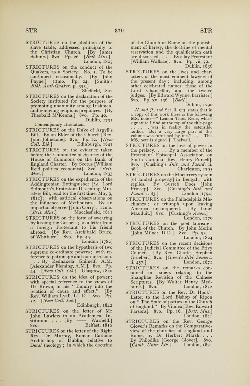 STRICTURES on the abolition of the slave trade, addressed principally to the Christian Church. [By James Sabine.] 8vo. Pp. 26. [Brit. Mus.\ London, 1805 STRICTURES on the conduct of the Quakers, as a Society. No. 1. To be continued occasionally. [By John Payne.] i2mo. Pp. 24. [Smith’s Bibl. Anti-Quaker. p. 353.] Sheffield, 1802 STRICTURES on the declaration of the Society instituted for the purpose of promoting unanimity among Irishmen, and removing religious prejudices. [By Theobald M‘Kenna.] 8vo. Pp. 40. Dublin, 1791 Contemporary attestation. STRICTURES on the Duke of Argyll’s Bill. By an Elder of the Church [Rev. John Johnstone]. 8vo. Pp. 12. [New Coll. Lib.\ Edinburgh, 1841 STRICTURES on the evidence taken before the Committee of Secrecy of the House of Commons on the Bank of England Charter. By Scotus [William Reid, political economist]. 8vo. [Brit. Mus.\ London, 1833 STRICTURES on the expedience of the Addingtonian Extinguisher [i.e. Lord Sidmouth’s Protestant Dissenting Min¬ isters Bill, read for the first time, May 9, 1811J ; with satirical observations on the influence of Methodism. By an impartial observer [John Corry]. 12mo. [Brit. Musl\ Macclesfield, 1811 STRICTURES on the form of swearing by kissing the Gospels ; in a letter from a foreign Protestant to his friend abroad. [By Rev. Archibald Bruce, of Whitburn.] 8vo. Pp. 44. London [1782] STRICTURES on the hypothesis of two supreme co-ordinate powers ; with re¬ ference to patronage and non-intrusion. . . . By Rednaxela Gnimelf, A.M. [Alexander Fleming, A.M.]. 8vo. Pp. 44. [New Coll. Libl\ Glasgow, 1840 STRICTURES on the idea of power; with special reference to the views of Dr Brown, in his “ Inquiry into the relation of cause and effect.” [By Rev. William Lyall, LL.D.] 8vo. Pp. 52. [New Coll. Lib.\ Edinburgh, 1842 STRICTURES on the letter of Mr John Lawless to an Academical In¬ stitution. . . . [By - Warfield.] 8vo. Belfast, 1816 STRICTURES on the letter of the Right Rev. Dr Murray, Roman Catholic Archbishop of Dublin, relative to Dens’ theology ; in which the doctrine of the Church of Rome on the punish¬ ment of heresy, the doctrine of mental reservation and the qualification oath are discussed. . . . By a lay Protestant [William Wallace]. 8vo. Pp. vii, 72. Dublin, 1836 STRICTURES on the lives and char¬ acters of the most eminent lawyers of the present day ; including, among other celebrated names, those of the Lord Chancellor, and the twelve judges. [By Edward Wynne, barrister.] 8vo. Pp. xv, 136. [Bodl.\ Dublin, 1790 N. and Q., 2nd Ser. ii. 513, states that in a copy of this work there is the following MS. note :—“ Lemon Thos. Rede, whose signature I find at the top of the title-page .was in reality the ostensible author. But a very large part of this volume was furnished by me.” . . . This MS. note is signed J. Thelwall. STRICTURES on the love of power in the prelacy. . . . By a member of the Protestant Episcopal Association on South Carolina [Rev. Henry Purcell]. 8vo. [Cushing’s Init. and Pseud, ii. 98.] Charleston, 1795 STRICTURES on the Mocurrery system [of landed property] in Bengal ; with replies. By Gurreb Doos [John Prinsep]. 8vo. [Cushing’s Init. and Pseud, i. 83.] London [1794] STRICTURES on the Philadelphia Mis- chianza ; or triumph upon leaving America unconquered. [By Israel Mauduit.] 8vo. [Cushing’s Anon.\ London, 1779 STRICTURES on the poet laureate’s Book of the Church. By John Merlin [John Milner, D.D.]. 8vo. Pp. 93. London, 1824 STRICTURES on the recent decisions of the Judicial Committee of the Privy Council. [By Rev. Charles Stephen Grueber.] 8vo. [Green’s Bibl. Somers. ii. 457.] London, 1871 STRICTURES on the remarks con¬ tained in papers relating to the Shanghae Revision of the Chinese Scriptures. [By Walter Henry Med- hurst.] 8vo. London, 1852 STRICTURES on the Rev. Dr Hook’s Letter to the Lord Bishop of Ripon on “ The State of parties in the Church of England.” By Vindex [Rev. Edward Parsons]. 8vo. Pp. 16. [Brit. Musi] London, 1841 STRICTURES on the Rev. George Glover’s Remarks on the Comparative- view of the churches of England and Rome, by Dr Herbert Marsh. . . . By Philodike [George Glover]. 8vo. [Camb. Univ. Libl\ London, 1821