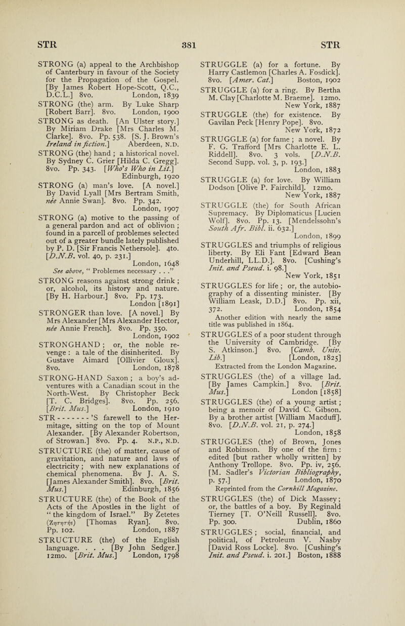 STRONG (a) appeal to the Archbishop of Canterbury in favour of the Society for the Propagation of the Gospel. [By James Robert Hope-Scott, Q.C., D.C.L.] 8vo. London, 1839 STRONG (the) arm. By Luke Sharp [Robert Barr], 8vo. London, 1900 STRONG as death. [An Ulster story.] By Miriam Drake [Mrs Charles M. Clarke]. 8vo. Pp. 538. [S.J. Brown’s Ireland in fiction.] Aberdeen, N.D. STRONG (the) hand ; a historical novel. By Sydney C. Grier [Hilda C. Gregg]. 8vo. Pp. 343. [Who's Who in Lith] Edinburgh, 1920 STRONG (a) man’s love. [A novel.] By David Lyall [Mrs Bertram Smith, ?iee Annie Swan]. 8vo. Pp. 342. London, 1907 STRONG (a) motive to the passing of a general pardon and act of oblivion ; found in a parcell of problemes selected out of a greater bundle lately published by P. D. [Sir Francis Nethersole]. 4to. [D.N.B. vol. 40, p. 231.] London, 1648 See above, “ Problemes necessary . . .” STRONG reasons against strong drink ; or, alcohol, its history and nature. [By H. Harbour.] 8vo. Pp. 173. London [1891] STRONGER than love. [A novel.] By Mrs Alexander [Mrs Alexander Hector, nee Annie French]. 8vo. Pp. 350. London, 1902 STRONGHAND ; or, the noble re¬ venge : a tale of the disinherited. By Gustave Aimard [Ollivier Gloux]. 8vo. London, 1878 STRONG-HAND Saxon; a boy’s ad¬ ventures with a Canadian scout in the North-West. By Christopher Beck [T. C. Bridges]. 8vo. Pp. 256. [Brit. Musi] London, 1910 STR.’S farewell to the Her¬ mitage, sitting on the top of Mount Alexander. [By Alexander Robertson, of Strowan.] 8vo. Pp. 4. N.P., N.D. STRUCTURE (the) of matter, cause of gravitation, and nature and laws of electricity ; with new explanations of chemical phenomena. Bv J. A. S. [James Alexander Smith]. 8vo. [Brit. Mush] Edinburgh, 1856 STRUCTURE (the) of the Book of the Acts of the Apostles in the light of “ the kingdom of Israel.” By Zetetes (ZrjTrirhs) [Thomas Ryan]. 8vo. Pp. 102. London, 1887 STRUCTURE (the) of the English language. . . . [By John Sedger.] i2mo. [Brit. Mus.\ London, 1798 STRUGGLE (a) for a fortune. By Harry Castlemon [Charles A. Fosdick]. 8vo. [Amer. Cat.] Boston, 1902 STRUGGLE (a) for a ring. By Bertha M. Clay [Charlotte M. Braeme]. i2mo. New York, 1887 STRUGGLE (the) for existence. By Gavilan Peck [Henry Pope]. 8vo. New York, 1872 STRUGGLE (a) for fame ; a novel. By F. G. Trafford [Mrs Charlotte E. L. Riddell]. 8vo. 3 vols. [D.N.B. Second Supp. vol. 3, p. 193.] London, 1883 STRUGGLE (a) for love. By William Dodson [Olive P. Fairchild]. i2mo. New York, 1887 STRUGGLE (the) for South African Supremacy. By Diplomaticus [Lucien Wolf]. 8vo. Pp. 13. [Mendelssohn’s South Afr. Bibl. ii. 632.] London, 1899 STRUGGLES and triumphs of religious liberty. By Eli Fant [Edward Bean Underhill, LL.D.]. 8vo. [Cushing’s Init. and Pseud, i. 98.] New York, 1851 STRUGGLES for life ; or, the autobio¬ graphy of a dissenting minister. [By William Leask, D.D.] 8vo. Pp. xii, 372. London, 1854 Another edition with nearly the same title was published in 1864. STRUGGLES of a poor student through the University of Cambridge. [By S. Atkinson.] 8vo. [Camb. Univ. Lib.\ [London, 1825] Extracted from the London Magazine. STRUGGLES (the) of a village lad. [By James Campkin.] 8vo. [Brit. Mush] London [1858] STRUGGLES (the) of a young artist; being a memoir of David C. Gibson. By a brother artist [William Macduff]. 8vo. [D.N.B. vol. 21, p. 274.] London, 1858 STRUGGLES (the) of Brown, Jones and Robinson. By one of the firm : edited [but rather wholly written] by Anthony Trollope. 8vo. Pp. iv, 256. [M. Sadler’s Victorian Bibliography, p. 57.] London, 1870 Reprinted from the Cornhill Magazine. STRUGGLES (the) of Dick Massey; or, the battles of a boy. By Reginald Tierney [T. O’Neill Russell]. 8vo. Pp. 300. Dublin, i860 STRUGGLES ; social, financial, and political, of Petroleum V. Nasby [David Ross Locke]. 8vo. [Cushing’s Init. and Pseud, i. 201.] Boston, 1888