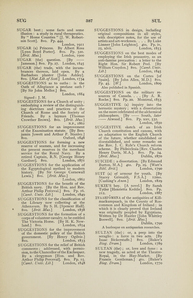 SUGAR beet; some facts and some illusion : a study in rural therapeutics. By “ Home Counties ” [J. W. Robert¬ son Scott]. 8vo. Pp. 444. London, 1911 SUGAR (a) Princess. By Albert Ross [Lynn Boyd Porter], 8vo. Pp. 320. {Brit. A/us.] London, 1900 SUGAR (the) question. [By - Jameson.] 8vo. Pp. 27. London, 1845 SUGAR (the) trade, with the incum¬ brances thereon, laid open. By a Barbadoes planter [John Ashley]. 8vo. {Nat. Lib. of Scot.] London, 1734 SUGGESTIONS as to oaths : is the Oath of Allegiance a profane oath ? [By Sir John Mellor.] 8vo. London,1884 Signed : J. M. SUGGESTIONS for a Church of unity ; embodying a review of the distinguish¬ ing doctrines and practices of the Church of Rome and the Society of Friends. By a layman [Thomas Crowther Brown]. 8vo. {Brit. A/us.] N.P., 1862 SUGGESTIONS for an improvement of the Examination statute. [By Ben¬ jamin Jowett and Arthur P. Stanley.] 8vo. Oxford, 1848 SUGGESTIONS for forming a new reserve of seamen, and for increasing the present reserves in the merchant service for the Royal Navy. By a retired Captain, R.N. [George Henry Gardner]. 8vo. London, 1871 SUGGESTIONS for the application of the Egyptological method to modern history. [By Sir George Cornewall Lewis.] 8vo. {Brit. A/us.] London, 1862 SUGGESTIONS for the benefit of the British navy. [By the Hon. and Rev. Arthur Philip Perceval.] 8vo. Pp. 16. {Camb. Univ. Lib.] London, 1849 SUGGESTIONS for the classification of the Library now collecting at the Athenaeum. By S. H. [Spencer Hall]. 8vo. {Brit. A/us.] London, 1838 SUGGESTIONS for the formation of a corps of volunteer cavalry, to be entitled The Victoria Horse. [By H. K. New- land.] 8vo. London, 1854 SUGGESTIONS for the improvement of the domestic policy of the British government. [By Henry Ogilvie.] 8vo. London, 1833 SUGGESTIONS for the relief of British commerce ; addressed, with permis¬ sion, to the Chancellor of the Exchequer. By a clergyman [Hon. and Rev. Arthur Philip Perceval]. 8vo. Pp. 15. {Camb. Univ. Lib.] London, 1848 SUGGESTIONS in design, including original compositions in all styles, with descriptive notes, for the use of artists and art-workmen. . . . By Luke Limner [John Leighton]. 4to. Pp. iv, 25, xlvii. London, 1853 SUGGESTIONS on the best modes of employing the Irish peasantry, as an anti-famine precaution : a letter to the Right Hon. Sir Robert Peel. [By William Craydon.] 8vo. {Camb. Univ. Lib.] London, 1845 SUGGESTIONS on the Cortes [of Spain]. [By John Allen, M.D.] 8vo. Pp. 45. [fU.] London, 1809 Also published in Spanish. SUGGESTIONS on the military re¬ sources of Canada. . . . [By A. R. Roche.] 8vo. Pp. 20. Montreal, 1853 SUGGESTIVE (a) inquiry into the hermetic mystery ; with a dissertation on the more celebrated of the alchemical philosophers. [By - South, later -Atwood.] 8vo. Pp. xxv, 532. London, 1850 SUGGESTIVE sketch of an Irish Church constitution and canons, with an adaptation to the English Church of the future, whether established or disestablished, and some remarks on the Rev. J. C. Ryle’s Church reform scheme. By Philecclesia [Rev. Charles Henry Davis, M.A.]. 8vo. Pp. 24. {Brit. A/us.] Dublin, 1870 SUICIDE; a dissertation. [By Edmund Burton, M.A.] 4to. Pp. 29. [Watt’s Bibl. Brit.] London, 1790 SUIT (a) of armour for youth. [By Stacey Grimaldi, F.S.A.] i2mo. [Cushing’s Anon.] London, 1829 SUKIE’S boy. [A novel.] By Sarah Tytler [Henrietta Keddie]. 8vo. Pp. 212. London, 1887 STAAErOMENA of the antiquities of Kill- mackumpsach, in the County of Ros¬ common and Kingdom of Ireland ; in which it is clearly proved that Ireland was originally peopled by Egyptians. Written by Dr Hastier [John Whittley Boswell]. 8vo. {Brit. A/us.] Dublin, 1790 A burlesque on antiquarian researches. SULTAN (the) ; or, a peep into the seraglio : a farce in two acts. [By Isaac Bickerstaffe.] 8vo. [Baker’s Biog. Dram.] London, 1789 SULTAN (the) ; or, love and fame : a new tragedy, as acted at the Theatre- Royal, in the Hay-Market. [By Francis Gentleman.] 4to. [Baker’s Biog. Dram.] London, 1770