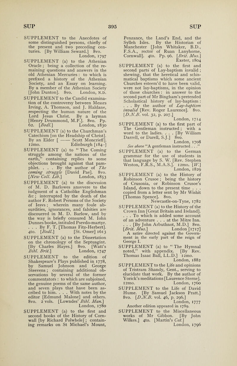 SUPPLEMENT to the Anecdotes of some distinguished persons, chiefly of the present and two preceding cen¬ turies. [By William Seward.] 8vo. London, 1797 SUPPLEMENT (a) to the Athenian Oracle ; being a collection of the re¬ maining questions and answers in the old Athenian Mercuries : to which is prefixed a history of the Athenian Society, and an Essay on learning. By a member of the Athenian Society [John Dunton], 8vo. London, N.D. SUPPLEMENT to the Candid examina¬ tion of the controversy between Messrs Irving, A. Thomson, and J. Haldane, respecting the human nature of the Lord Jesus Christ. By a layman [Henry Drummond, M.P.]. 8vo. Pp. 62. [AW/.] London, 1830 SUPPLEMENT (a) to the Churchman’s Catechism [on the Headship of Christ]. By an Elder [-Scott Moncrieffj. i2mo. Edinburgh [184-] SUPPLEMENT (a) to “The Coming struggle among the nations of the earth,” containing replies to some objections brought against that pam¬ phlet. . . . By the author of The coming struggle [David Pae]. 8vo. {New Coll. Lib.] London, 1853 SUPPLEMENT (a) to the discvssion of M. D. Barlowes ansvvere to the iudgment of a Catholike Englishman &c ; interrupted by the death of the author F. Robert Persons of the Society of Iesvs ; wherein many foule ab¬ surdities, ignorances, and falsities are discouered in M. D. Barlow, and by the way is briefly censured M. Iohn Dunnes booke, intituled Psevdo-martyr. . . . By F. T. [Thomas Fitz-Herbert]. 4to. {Bodl.] [St. Omer] 1613 SUPPLEMENT (a) to the Dissertation on the chronology of the Septuagint. [By Charles Hayes.] 8vo. [Watt’s Bibl. Brit.] London, 1747 SUPPLEMENT to the edition of Shakespeare’s Plays published in 1778, by Samuel Johnson and George Steevens; containing additional ob¬ servations by several of the former commentators : to which are subjoined, the genuine poems of the same author, and seven plays that have been as¬ cribed to him. . . . With notes by the editor [Edmund Malone] and others. 8vo. 2 vols. [Lowndes’ Bibl. Man.\ London, 1780 SUPPLEMENT (a) to the first and second books of the History of Corn¬ wall [by Richard Polwhele] ; contain¬ ing remarks on St Michael’s Mount, Penzance, the Land’s End, and the Sylleh Isles. By the Historian of Manchester [John Whitaker, B.D., F.S.A., rector of Ruan Lanyhorne, Cornwall]. 4to. Pp. 96. {Brit. Mus.\ Exeter, 1804 SUPPLEMENT (a) to the first and second parts of Lay-baptism invalid ; shewing, that the heretical and schis- matical baptisms which some ancient Churches esteem’d to have been valid, were not lay-baptisms, in the opinion of those churches : in answer to the second part of Mr Bingham’s pretended Scholastical history of lay-baptism : . . . By the author of Lay-baptism invalid [Rev. Roger Laurence]. 8vo. {D.N.B. vol. 32, p. 207.] London, 1714 SUPPLEMENT (a) to the first part of The Gentleman instructed; with a word to the ladies. . . . [By William Darrell, or Darell, S.J.] 8vo. London, 1708 See above “A gentleman instructed . . .” SUPPLEMENT (a) to the German grammar for the use of students in that language by S. W. [Rev. Stephen Weston, F.R.S., M.A.S.]. i2mo. {IV.] London, 1829 SUPPLEMENT (a) to the History of Robinson Crusoe ; being the history of Crusonia, or Robinson Crusoe’s Island, down to the present time . . . copied from a letter sent by Mr Wishit [Thomas Spence]. 8vo. Newcastle-on-Tyne, 1782 SUPPLEMENT (a) to the History of the Crown Inn [Great Britain and Ireland]. . . . To which is added some account of an adventure ... at the Mitre Inn. . . . [By John Arbuthnot, M.D.] 8vo. {Brit. Musi] London [1717] A satire directed against the Govern¬ ment in the early part of the reign of George I. SUPPLEMENT (a) to “ The Hymnal noted,” with appendix. [By Rev. Thomas Isaac Ball, LL.D.] i2mo. London, 1882 SUPPLEMENT to the Life and opinions of Tristram Shandy, Gent., serving to elucidate that work. By the author of Yorick’s meditations [Laurence Sterne]. i2mo. London, 1760 SUPPLEMENT to the Life of David Hume. [By Samuel Jackson Pratt.] 8vo. {D.N.B. vol. 46, p. 296.] London, 1777 Another edition appeared in 1789. SUPPLEMENT to the Miscellaneous works of Mr Gibbon. [By John Wilkes.] 4to. [Martin’s Cat.] London, 1796