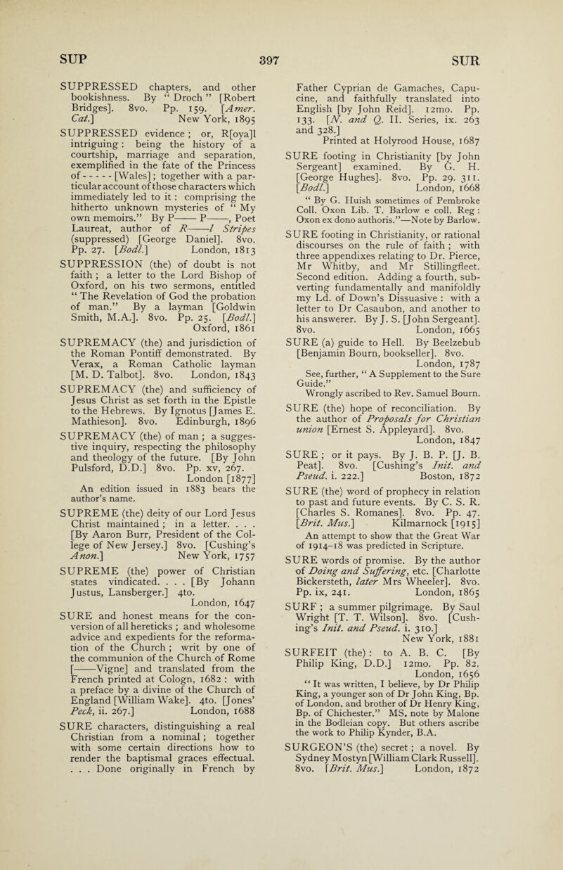 SUPPRESSED chapters, and other bookishness. By “ Droch ” [Robert Bridges]. 8vo. Pp. 159. \Amer. Cat.'] New York, 1895 SUPPRESSED evidence ; or, R[oya]l intriguing: being the history of a courtship, marriage and separation, exemplified in the fate of the Princess of.[Wales]; together with a par¬ ticular account of those characters which immediately led to it : comprising the hitherto unknown mysteries of “ My own memoirs.” By P-P-, Poet Laureat, author of R-1 Stripes (suppressed) [George Daniel]. 8vo. Pp. 27. [.Bodl.] London, 1813 SUPPRESSION (the) of doubt is not faith ; a letter to the Lord Bishop of Oxford, on his two sermons, entitled “ The Revelation of God the probation of man.” By a layman [Goldwin Smith, M.A.]. 8vo. Pp. 25. [Rodl.\ Oxford, 1861 SUPREMACY (the) and jurisdiction of the Roman Pontiff demonstrated. By Verax, a Roman Catholic layman [M. D. Talbot]. 8vo. London, 1843 SUPREMACY (the) and sufficiency of Jesus Christ as set forth in the Epistle to the Hebrews. By Ignotus [James E. Mathieson]. 8vo. Edinburgh, 1896 SUPREMACY (the) of man ; a sugges¬ tive inquiry, respecting the philosophy and theology of the future. [By John Pulsford, D.D.] 8vo. Pp. xv, 267. London [1877] An edition issued in 1883 bears the author’s name. SUPREME (the) deity of our Lord Jesus Christ maintained ; in a letter. . . . [By Aaron Burr, President of the Col¬ lege of New Jersey.] 8vo. [Cushing’s Anon.] New York, 1757 SUPREME (the) power of Christian states vindicated. ... [By Johann Justus, Lansberger.] 4to. London, 1647 SURE and honest means for the con¬ version of all hereticks ; and wholesome advice and expedients for the reforma¬ tion of the Church ; writ by one of the communion of the Church of Rome [-Vigne] and translated from the French printed at Cologn, 1682 : with a preface by a divine of the Church of England [William Wake]. 4to. [Jones’ Peck, ii. 267.] London, 1688 SURE characters, distinguishing a real Christian from a nominal ; together with some certain directions how to render the baptismal graces effectual. . . . Done originally in French by Father Cyprian de Gamaches, Capu- cine, and faithfully translated into English [by John Reid]. i2mo. Pp. 133. [A7'. and Q. II. Series, ix. 263 and 328.] Printed at Holyrood House, 1687 SURE footing in Christianity [by John Sergeant] examined. By G. H. [George Hughes]. 8vo. Pp. 29. 311. [Bodl.] London, 1668 “ By G. Huish sometimes of Pembroke Coll. Oxon Lib. T. Barlow e coll. Reg : Oxon ex dono authoris.”—Note by Barlow. SURE footing in Christianity, or rational discourses on the rule of faith ; with three appendixes relating to Dr. Pierce, Mr Whitby, and Mr Stillingfleet. Second edition. Adding a fourth, sub¬ verting fundamentally and manifoldly my Ld. of Down’s Dissuasive : with a letter to Dr Casaubon, and another to his answerer. By J. S. [John Sergeant]. 8vo. London, 1665 SURE (a) guide to Hell. By Beelzebub [Benjamin Bourn, bookseller]. 8vo. London, 1787 See, further, “ A Supplement to the Sure Guide.” Wrongly ascribed to Rev. Samuel Bourn. SURE (the) hope of reconciliation. By the author of Proposals for Christian union [Ernest S. Appleyard]. 8vo. London,1847 SURE ; or it pays. By J. B. P. [J. B. Peat]. 8vo. [Cushing’s Init. and Pseud, i. 222.] Boston, 1872 SURE (the) word of prophecy in relation to past and future events. By C. S. R. [Charles S. Romanes]. 8vo. Pp. 47. [Brit. Musi] Kilmarnock [1915] An attempt to show that the Great War of 1914-18 was predicted in Scripture. SURE words of promise. By the author of Doing and Suffering, etc. [Charlotte Bickersteth, later Mrs Wheeler]. 8vo. Pp. ix, 241. London, 1865 SURF ; a summer pilgrimage. By Saul Wright [T. T. Wilson], 8vo. [Cush¬ ing’s Init. and Pseud, i. 310.] New York, 1881 SURFEIT (the) : to A. B. C. [By Philip King, D.D.] i2mo. Pp. 82. London, 1656 “ It was written, I believe, by Dr Philip King, a younger son of Dr John King, Bp. of London, and brother of Dr Henry King, Bp. of Chichester.” MS. note by Malone in the Bodleian copy. But others ascribe the work to Philip Kynder, B.A. SURGEON’S (the) secret; a novel. By Sydney Mostyn [William Clark Russell]. 8vo. [Brit. Musi] London, 1872